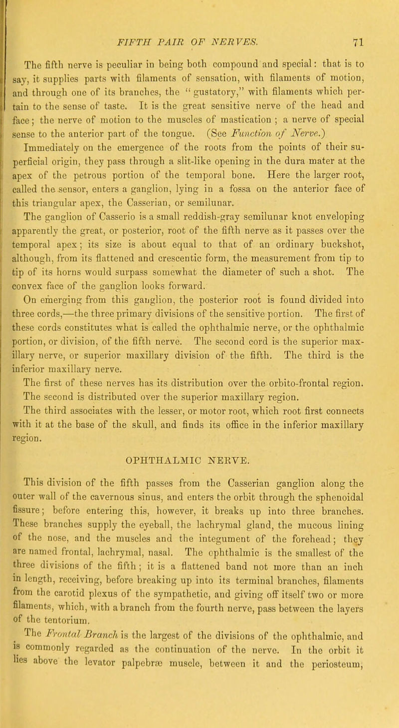 The fifth nerve is peculiar in being both compound and special: that is to say, it supplies parts with filaments of sensation, with filaments of motion, and through one of its branches, the  gustatory, with filaments which per- tain to the sense of taste. It is the great sensitive nerve of the head and face; the nerve of motion to the muscles of mastication ; a nerve of special sense to the anterior part of the tongue. (See Function of Nerve.) Immediately on the emergence of the roots from the points of their su- perficial origin, they pass through a slit-like opening in the dura mater at the apex of the petrous portion of the temporal bone. Here the larger root, called the sensor, enters a ganglion, lying in a fossa on the anterior face of this triangular apes, the Casserian, or semilunar. The ganglion of Casserio is a small reddish-gray semilunar knot enveloping apparently the great, or posterior, root of the fifth nerve as it passes over the temporal apex; its size is about equal to that of an ordinary buckshot, although, from its flattened and crescentic form, the measurement from tip to tip of its horns would surpass somewhat the diameter of such a shot. The convex face of the ganglion looks forward. On emerging from this ganglion, the posterior root is found divided into three cords,—the three primary divisions of the sensitive portion. The first of these cords constitutes what is called the ophthalmic nerve, or the ophthalmic portion, or division, of the fifth nerve. The second cord is the superior max- illary nerve, or superior maxillary division of the fifth. The third is the inferior maxillary nerve. The first of these nerves has its distribution over the orbito-frontal region. The second is distributed over the superior maxillary region. The third associates with the lesser, or motor root, which root first connects with it at the base of the skull, and finds its office in the inferior maxillary region. OPHTHALMIC NERVE. This division of the fifth passes from the Casserian ganglion along the outer wall of the cavernous sinus, and enters the orbit through the sphenoidal fissure; before entering this, however, it breaks up into three branches. These branches supply the eyeball, the lachrymal gland, the mucous lining of the nose, and the muscles and the integument of the forehead; they are named frontal, lachrymal, nasal. The ophthalmic is the smallest of the three divisions of the fifth ; it is a flattened band not more than an inch in length, receiving, before breaking up into its terminal branches, filaments from the carotid plexus of the sympathetic, and giving off itself two or more filaments, which, with a branch from the fourth nerve, pass between the layers of the tentorium. The Frontal Branch is the largest of the divisions of the ophthalmic, and is commonly regarded as the continuation of the nerve. In the orbit it lies above the levator palpebrse muscle, between it and the periosteum,