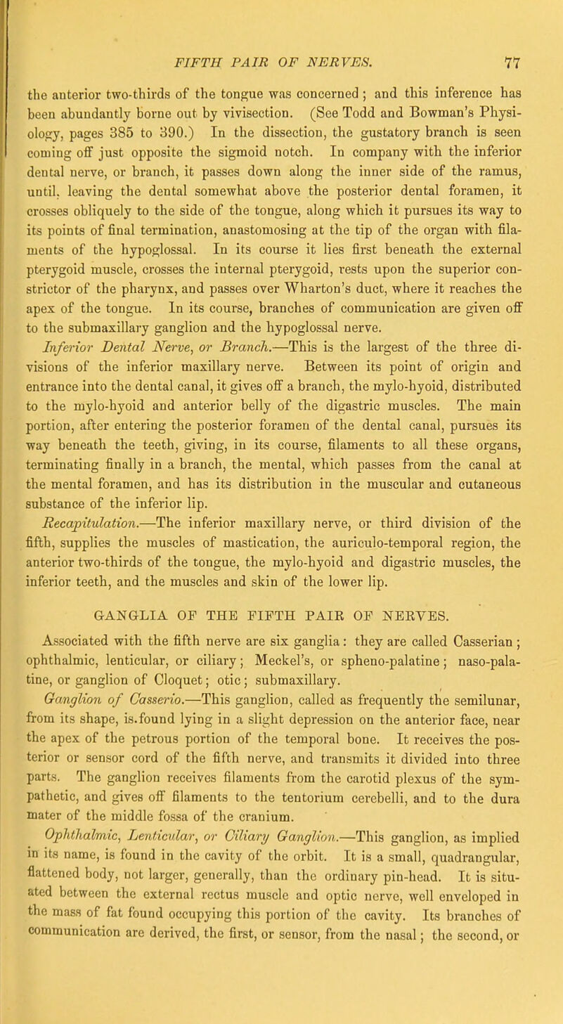 the anterior two-thirds of the tongue was concerned ; and this inference has heen abundantly borne out by vivisection. (See Todd and Bowman's Physi- ology, pages 385 to 390.) In the dissection, the gustatory branch is seen coming off just opposite the sigmoid notch. In company with the inferior dental nerve, or branch, it passes down along the inner side of the ramus, until, leaving the dental somewhat above the posterior dental foramen, it crosses obliquely to the side of the tongue, along which it pursues its way to its points of final termination, anastomosing at the tip of the organ with fila- ments of the hypoglossal. In its course it lies first beneath the external pterygoid muscle, crosses the internal pterygoid, rests upon the superior con- strictor of the pharynx, and passes over Wharton's duct, where it reaches the apex of the tongue. In its course, branches of communication are given off to the submaxillary ganglion and the hypoglossal nerve. Inferior Dental Nerve, or Branch.—This is the largest of the three di- visions of the inferior maxillary nerve. Between its point of origin and entrance into the dental canal, it gives off a branch, the mylo-hyoid, distributed to the mylo-hyoid and anterior belly of the digastric muscles. The main portion, after entering the posterior foramen of the dental canal, pursues its way beneath the teeth, giving, in its course, filaments to all these organs, terminating finally in a branch, the mental, which passes from the canal at the mental foramen, and has its distribution in the muscular and cutaneous substance of the inferior lip. Recapitulation.—The inferior maxillary nerve, or third division of the fifth, supplies the muscles of mastication, the auriculo-temporal region, the anterior two-thirds of the tongue, the mylo-hyoid and digastric muscles, the inferior teeth, and the muscles and skin of the lower lip. GANGLIA OF THE FIFTH PAIR OF NERVES. Associated with the fifth nerve are six ganglia : they are called Casserian ; ophthalmic, lenticular, or ciliary; Meckel's, or spheno-palatine; nasopala- tine, or ganglion of Cloquet; otic; submaxillary. Ganglion of Casserio.—This ganglion, called as frequently the semilunar, from its shape, is.found lying in a slight depression on the anterior face, near the apex of the petrous portion of the temporal bone. It receives the pos- terior or sensor cord of the fifth nerve, and transmits it divided into three parts. The ganglion receives filaments from the carotid plexus of the sym- pathetic, and gives off filaments to the tentorium cerebelli, and to the dura mater of the middle fossa of the cranium. Ophthalmic, Lenticular, or Ciliary Ganglion.—This ganglion, as implied in its name, is found in the cavity of the orbit. It is a small, quadrangular, flattened body, not larger, generally, than the ordinary pin-head. It is situ- ated between the external rectus muscle and optic nerve, well enveloped in the mass of fat found occupying this portion of the cavity. Its branches of communication are derived, the first, or sensor, from the nasal; the second, or