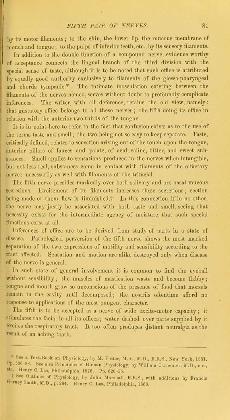 by its motor filaments; to the chin, the lower lip, the mucous membrane of mouth and tongue ; to the pulps of inferior teeth, etc., by its sensory filaments. In addition to the double function of a compound nerve, evidence worthy of acceptance connects the lingual branch of the third division with the special sense of taste, although it is to be noted that such office is attributed by equally good authority exclusively to filaments of the glosso-pharyngeal and chorda tympanic* The intimate inosculation existing between the filaments of the nerves named, serves without doubt to profoundly complicate inferences. The writer, with all deference, retains the old view, namely: that gustatory office belongs to all these nerves; the fifth doing its office in relation with the anterior two-thirds of the tongue. It is in point here to refer to the fact that confusion exists as to the use of the terms taste and smell; the two being not so easy to keep separate. Taste, critically defined, relates to sensation arising out of the touch upon the tongue, anterior pillars of fauces and palate, of acid, saline, bitter, and sweet sub- stances. Smell applies to sensations produced in the nerves when intangible, but not less real, substances come in contact with filaments of the olfactory nerve: necessarily as well with filaments of the trifacial. The fifth nerve presides markedly over both salivary and oro-nasal mucous secretions. Excitement of its filaments increases these secretions; section being made of them, flow is diminished.f In this connection, if in no other, the nerve may justly be associated with both taste and smell, seeing that necessity exists for the intermediate agency of moisture, that such special functions exist at all. Inferences of office are to be derived from study of parts in a state of disease. Pathological perversion of the fifth nerve shows the most marked separation of the two expressions of motility and sensibility according to the tract affected. Sensation and motion are alike destroyed only when disease of the nerve is general. In such state of general involvement it is common to find the eyeball without sensibility; the muscles of mastication waste and become flabby; tongue and mouth grow so unconscious of the presence of food that morsels remain in the cavity until decomposed; the nostrils oftentime afford no response to applications of the most pungent character. The fifth is to be accepted as a nerve of wide excito-motor capacity; it stimulates the facial in all its offices; water dashed over parts supplied by it excites the respiratory tract. It too often produces distant neuralgia as the result of an aching tooth. * See a Text-Book on Physiology, by M. Foster, M.A., M.D., F.R.S., Now York, 1881. Pp. 586-88. See also Principles of Human Physiology, by William Carpenter, M.D., etc., etc. Henry C. Lea, Philadelphia, 1876. Pp. 620-55. t See Outlines of Physiology, by John Marshall, F.R.S., with additions by Francis Gurney Smith, M.D., p. 264. Henry C. Lea, Philadelphia, 1868.