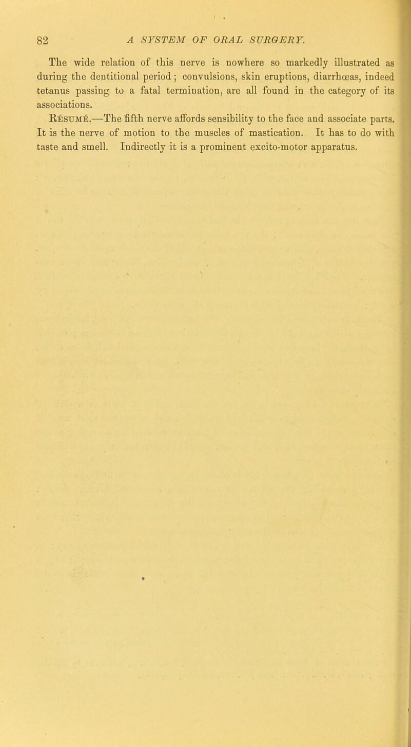 The wide relation of this nerve is nowhere so markedly illustrated as during the dentitional period; convulsions, skin eruptions, diarrhoeas, indeed tetanus passing to a fatal termination, are all found in the category of its associations. Resume.—The fifth nerve affords sensibility to the face and associate parts. It is the nerve of motion to the muscles of mastication. It has to do with taste and smell. Indirectly it is a prominent excito-motor apparatus.