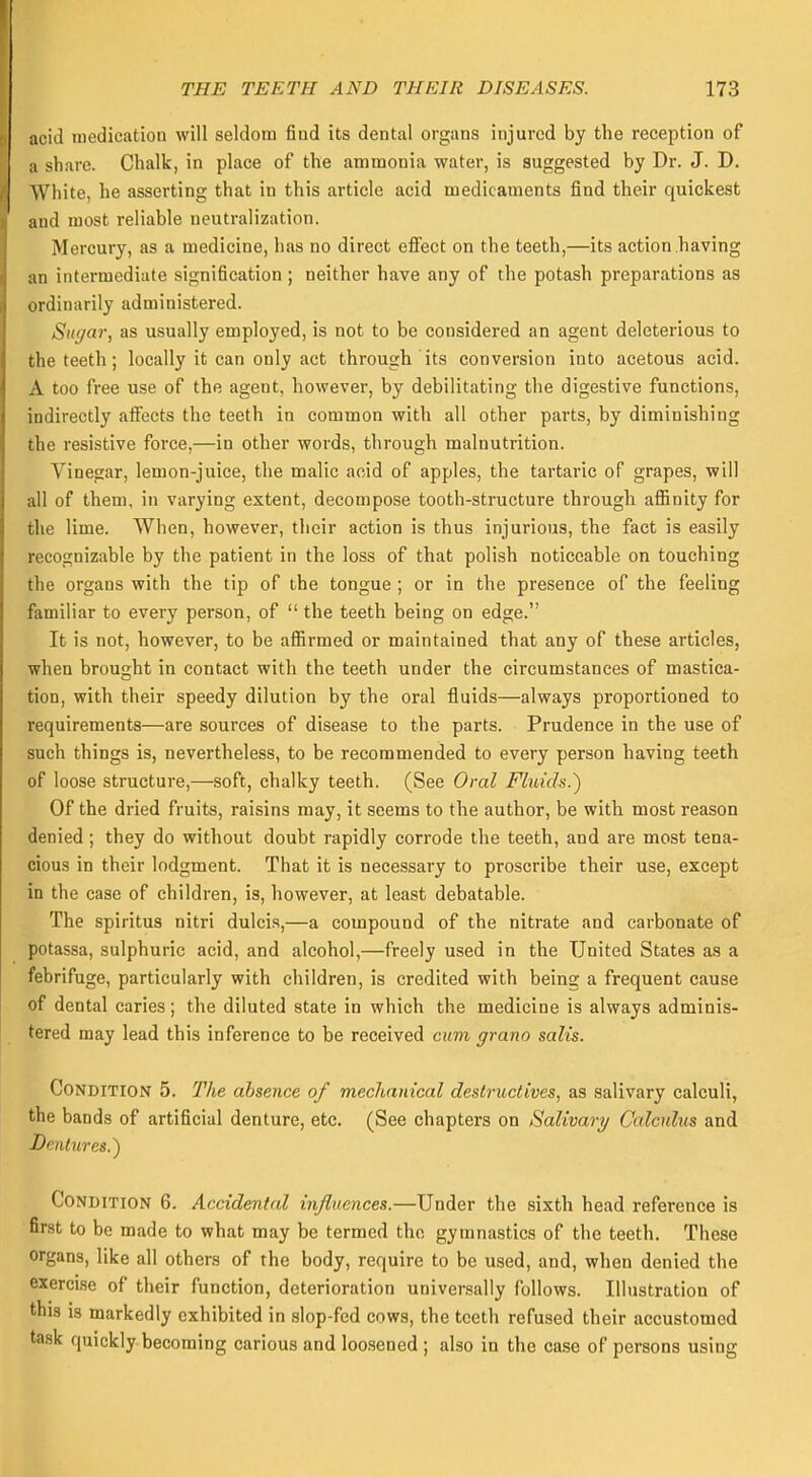 acid medication will seldom find its dental organs injured by the reception of a share. Chalk, in place of the ammonia water, is suggested by Dr. J. D. White, he asserting that in this article acid medicaments find their quickest and most reliable neutralization. Mercury, as a medicine, lias no direct effect on the teeth,—its action having an intermediate signification; neither have any of the potash preparations as ordinarily administered. Sugar, as usually employed, is not to be considered an agent deleterious to the teeth; locally it can only act through its conversion into acetous acid. A too free use of the agent, however, by debilitating the digestive functions, indirectly affects the teeth in common with all other parts, by diminishing the resistive force,—in other words, through malnutrition. Vinegar, lemon-juice, the malic aoid of apples, the tartaric of grapes, will all of them, in varying extent, decompose tooth-structure through affinity for the lime. When, however, their action is thus injurious, the fact is easily recognizable by the patient in the loss of that polish noticeable on touching the organs with the tip of the tongue ; or in the presence of the feeling familiar to every person, of  the teeth being on edge. It is not, however, to be affirmed or maintained that any of these articles, when brought in contact with the teeth under the circumstances of mastica- tion, with their speedy dilution by the oral fluids—always proportioned to requirements—are sources of disease to the parts. Prudence in the use of such things is, nevertheless, to be recommended to every person having teeth of loose structure,—soft, chalky teeth. (See Oral Fluids.) Of the dried fruits, raisins may, it seems to the author, be with most reason denied ; they do without doubt rapidly corrode the teeth, and are most tena- cious in their lodgment. That it is necessary to proscribe their use, except in the case of children, is, however, at least debatable. The spiritus nitri dulcis,—a compound of the nitrate and carbonate of potassa, sulphuric acid, and alcohol,—freely used in the United States as a febrifuge, particularly with children, is credited with being a frequent cause of dental caries; the diluted state in which the medicine is always adminis- tered may lead this inference to be received cum grano salts. Condition 5. The absence of mechanical destructives, as salivary calculi, the bands of artificial denture, etc. (See chapters on Salivary Calculus and Dentures.) Condition 6. Accidental influences.—Under the sixth head reference is first to be made to what may be termed the gymnastics of the teeth. These organs, like all others of the body, require to be used, and, when denied the exercise of their function, deterioration universally follows. Illustration of this is markedly exhibited in slop-fed cows, the teeth refused their accustomed task quickly becoming carious and loosened ; also in the case of persons using