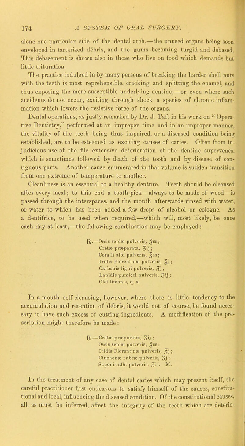 alone ODe particular side of the dental arch,—the unused organs being soon enveloped in tartarized debris, and the gums becoming turgid and debased. This debasement is shown also in those who live on food which demands but little trituration. The practice indulged in by many persons of breaking the harder shell nuts with the teeth is most reprehensible, cracking and splitting the enamel, and thus exposing the more susceptible underlying dentine,—or, even where such accidents do not occur, exciting through shock a species of chronic inflam- mation which lowers the resistive force of the organs. Dental operations, as justly remarked by Dr. J. Taft in his work on  Opera- tive Dentistry, performed at an improper time and in an improper manner, the vitality of the teeth being thus impaired, or a diseased condition being established, are to be esteemed as exciting causes of caries. Often from in- judicious use of the file extensive deterioration of the dentine supervenes, which is sometimes followed by death of the tooth and by disease of con- tiguous parts. Another cause enumerated in that volume is sudden transition from one extreme of temperature to another. Cleanliness is an essential to a healthy denture. Teeth should be cleansed after every meal; to this end a tooth pick—always to be made of wood—is passed through the interspaces, and the mouth afterwards rinsed with water, or water to which has been added a few drops of alcohol or cologne. As a dentifrice, to be used when required,—which will, most likely, be once each day at least,—the following combination may be employed : JJ.—Ossis sepias pulveris, ^ss; Cretse praeparata, 3'j j Coralli albi pulveris, £ss; Iridis Florentines pulveris, §j ; Carbonis ligni pulveris, 3j ; Lapidis puraioei pulveris, 3'j» Olei limonis, q. 8. In a mouth self-cleansing, however, where there is little tendency to the accumulation and retention of debris, it would not, of course, be found neces- sary to have such excess of cutting ingredients. A modification of the pre- scription might therefore be made : ]J.—Cretaj priuparatna, 3'j j Ossis sepiuj pulveris, 588; Iridis Florentine pulveris, §j ; Cinchonas rubral pulveris, 3j j Saponis albi pulveris, gij. M. In the treatment of any case of dental caries which may present itself, the careful practitioner first endeavors to satisfy himself of the causes, constitu- tional and local, influencing the diseased condition. Of the constitutional causes, all, as must be inferred, affect the integrity of the teeth which are deterio-