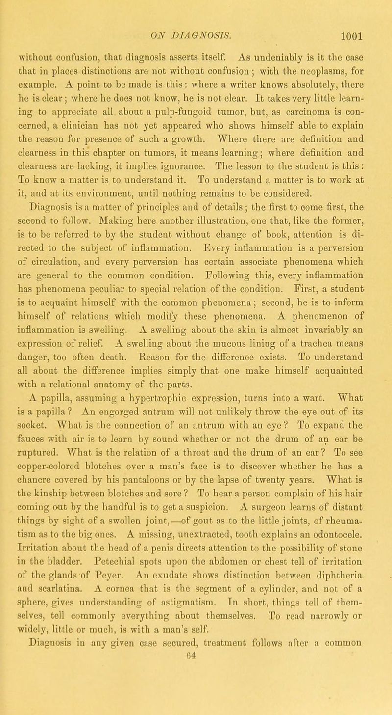 without confusion, that diagnosis asserts itself. As undeniably is it the case that in places distinctions are not without confusion ; with the neoplasms, for example. A point to be made is this: where a writer knows absolutely, there he is clear; where he does not know, he is not clear. It takes very little learn- ing to appreciate all about a pulp-fungoid tumor, but, as carcinoma is con- cerned, a clinician has not yet appeared who shows himself able to explain the reason for presence of such a growth. Where there are definition and clearness in this chapter on tumors, it means learning; where definition and clearness are lacking, it implies ignorance. The lesson to the student is this: To know a matter is to understand it. To understand a matter is to work at it, and at its environment, until nothing remains to be considered. Diagnosis is a matter of principles and of details ; the first to come first, the second to follow. Making here another illustration, one that, like the former, is to be referred to by the student without change of book, attention is di- rected to the subject of inflammation. Every inflammation is a perversion of circulation, and every perversion has certain associate phenomena which are general to the common condition. Following this, every inflammation has phenomena peculiar to special relation of the condition. First, a student is to acquaint himself with the common phenomena; second, he is to inform himself of relations which modify these phenomena. A phenomenon of inflammation is swelling. A swelling about the skin is almost invariably an expression of relief. A swelling about the mucous lining of a trachea means danger, too often death. Reason for the difference exists. To understand all about the difference implies simply that one make himself acquainted with a relational anatomy of the parts. A papilla, assuming a hypertrophic expression, turns into a wart. What is a papilla ? An engorged antrum will not unlikely throw the eye out of its socket. What is the connection of an antrum with an eye ? To expand the fauces with air is to learn by sound whether or not the drum of an ear be ruptured. What is the relation of a throat and the drum of an ear? To see copper-colored blotches over a man's face is to discover whether he has a chancre covered by his pantaloons or by the lapse of twenty years. What is the kinship between blotches and sore ? To hear a person complain of his hair coming out by the handful is to get a suspicion. A surgeon learns of distant things by sight of a swollen joint,—of gout as to the little joints, of rheuma- tism as to the big ones. A missing, unextracted, tooth explains an odontocele. Irritation about the head of a penis directs attention to the possibility of stone in the bladder. Petechial spots upon the abdomen or chest tell of irritation of the glands of Peyer. An exudate shows distinction between diphtheria and scarlatina. A cornea that is the segment of a cylinder, and not of a sphere, gives understanding of astigmatism. In short, things tell of them- selves, tell commonly everything about themselves. To read narrowly or widely, little or much, is with a man's self. Diagnosis in any given case secured, treatment follows after a common 64