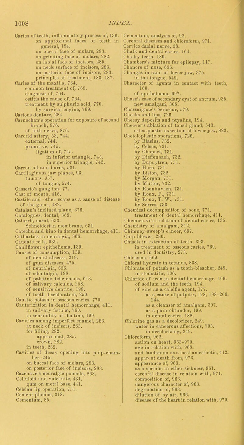Carios of tooth, inflammatory process of, 136. on approximal faces of teeth in general, 184. on buccal face of molars, 283. on grinding face of molars, 282. on labial face of incisors, 285. on neck surface of incisors, 283. on posterior face of incisors, 283. principles of treatment, 183, 187. Caries of the maxilla, 764. common treatment of, 768. diagnosis of, 764. ostitis the cause of, 764. treatment by sulphuric acid, 770. by surgical engine, 769. Carious denture, 284. Carnochan's operation for exposure of second branch, 876. of fifth nerve, 876. Carotid artery, 53, 7 I t. external, 744. primitive, 745. ligation of, 745. in inferior triangle, 745. in superior triangle, 745. Carron oil and burns, 531. Cartilaginous jaw planes, 93. tumors, 937. of tongue, 574. Casserio's ganglion, 77. Cast of mouth, 416. Castile and other soaps as a cause of disease of the gums, 482. Catalan's inclined plane, 376. Catalogues, dental, 365. Catarrh, nasal, 633. Schneiderian membrane, 631. Catechu and kino in dental hemorrhage, 411. Cathartics in neuralgia, S66. Caudate cells, 939. Cauliflower epithelioma, 139. Causes of consumption, 139. of dental abscess, 219. of gum diseases, 475. of neuralgia, 856. of odontalgia, 198. of palatine deficiencies, 613. of salivary calculus, 258. of sensitive dentine, 198. of tooth discoloration, 250. Caustic potash in osseous caries, 770. Cauterization in dental hemorrhage, 411. in salivary fistulas, 760. in sensibility of dentine, 199. Cavities among imperfect enamel, 283. at neck of incisors, 283. for filling, 282. approximal, 285. crown, 282. in teeth, 282. Cavities of decay opening into pulp-cham- ber, 245. on buccal face of molars, 283. on posterior face of incisors, 283. Cazenave's neuralgic pomade, S6S. Celluloid and vulcanite, 431. gum on metal baso, 441. Celsian lip operation, 731. Cement plombe, 318. Cemontum, 85. Ccmentum, analysis of, 92. Cerebral diseases and chloroform, 971. Cervico facial nerve, 58. Chalk and dental caries, 164. Chalky teeth, 180. Chambers's mixture for epilepsy, 117. Chancre of nose, 656. Changes in rami of lower jaw, 375. in the tongue, 549. Character of agents in contact with teeth, 160. of epithelioma, 697. Chase's case of secondary cyst of antrum, 935. new amalgam, 305. Chassaignae's ficraseur, 579. Cheeks and lips, 726. Cheesy deposits and ptyaline, 194. Cheever's ablation of tonsil gland, 543. osteo-plastic exsection of lower jaw, 823. Cheioloplastie operations, 726. by Blasius, 732. by Celsus, 731. by Chopart, 731. by Dioffenbach, 732. by Dupuytren, 731. by Horn, 731. by Liston, 732. by Morgan, 731. by MUtter, 732. by Roonhuysen, 731. by Roux, P., 731. by Roux, T. W., 731. by Serres, 733. Chemical decomposition of bone, 771. treatment of dental hemorrhage, 411. Chemico-vital relation of dental caries, 135. Chemistry of amalgam, 312. Chimney-sweep's cancer, 697. Chip-blower, 280. Chisels in extraction of teeth, 393. in treatment of osseous caries, 769. used in dentistry, 273. Chloasma, 669. Chloral hydrate in tetanus, 838. Chlorate of potash as a tooth-bleacher, 249. in stomatitis, 106. Chloride of iron in dental hemorrhage, 409. of sodium and the teeth, 194. of zinc as a calcific agent, 177. as a cause of pulpitis, 198, 18S-206, 244. as a cleanser of amalgam, 307. as a pain-obtunder, 199. in dental caries, 188. Chlorine gas as a decolorizer, 249. water in cancerous affections, 703. in decolorizing, 249. Chloroform, 962. action on heart, 963-970. age in rolation with. 968. and laudanum as a local amvsthctic, 412. apparent death from, 973. appearance of, 963. as a specific in ether-sickness, 961. cerebral disease in relation with, 971. composition of, 963. dangerous character of, 963. degradation of, 963. dilution of by air, 966. disease of the heart in relation with, 970.