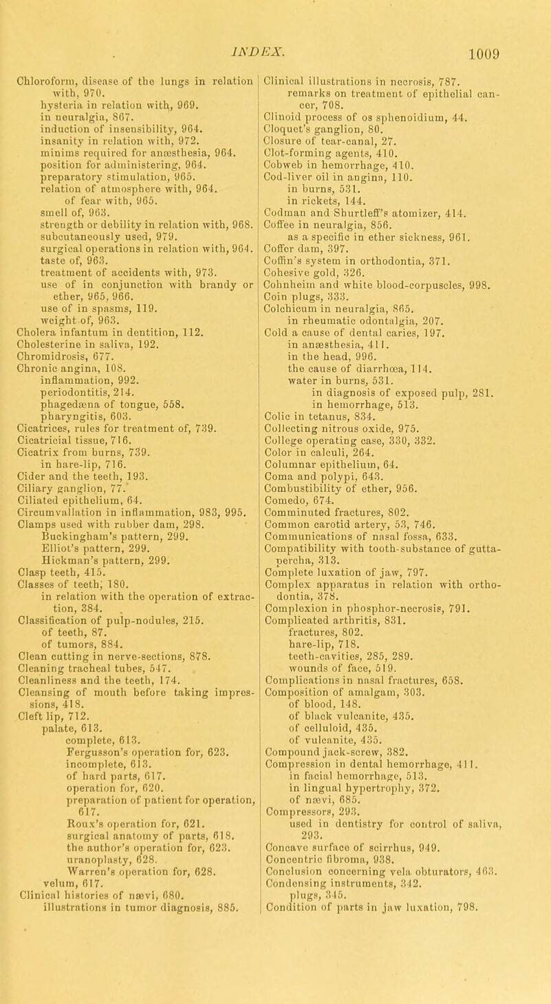 Chloroform, disease of tho lungs in relation with. 970. hysteria in relation with, 969. in nouralgia, 867. induction of insensibility, 964. insanity in relation with, 972. minims required for anesthesia, 964. position for administering, 964. preparatory stimulation, 965. relation of atmosphere with, 964. of fear with, 965. smell of. 963. strength or debility in relation with, 968. suboutaneously used, 979. surgioal operations in relation with, 964. taste of, 963. treatment of accidents with, 973. use of in conjunction with brandy or ether, 965, 966. use of in spasms, 119. weight of, 963. Cholera infantum in dentition, 112. Cholesterine in saliva, 192. Chromidrosis, 677. Chronic angina, 108. inflammation, 992. periodontitis, 214. phagedena of tongue, 558. pharyngitis, 603. Cicatrices, rules for treatment of, 739. Cicatricial tissue, 716. Cicatrix from burns, 739. in hare-lip, 716. Cider and the teeth, 193. Ciliary ganglion, 77.' Ciliated epithelium, 64. Circumvallation in inflammation, 983, 995. Clamps used with rubber dam, 298. Buckingham's pattern, 299. Elliot's pattern, 299. Hickman's pattern, 299. Clasp teeth, 415. Classes of teeth, 180. in relation with the operation of extrac- tion, 384. . Classification of pulp-nodules, 215. of teeth, 87. of tumors, 884. Clean cutting in nerve-sections, 878. Cleaning tracheal tubes, 547. Cleanliness and the teeth, 174. Cleansing of mouth before taking impres- sions, 418. Cleft lip, 712. palate, 613. complete, 613. Fergusson's operation for, 623. incomplete, 613. of hard parts, 617. operation for, 620. preparation of patient for operation, 617. Roux's operation for, 621. surgical anatomy of parts, 618. the author's operation for, 623. uranoplasty, 628. Warren's operation for, 628. velum, 617. Clinical histories of nsevi, 680. illustrations in tumor diagnosis, 885. Clinical illustrations in necrosis, 787. remarks on treatment of epithelial can- cer, 708. Clinoid process of os sphenoidium, 44. Cloquet's ganglion, 80. Closure of tear-canal, 27. Clot-forming agents, 410. Cobweb in hemorrhage, 410. Cod-liver oil in angina, 110. in burns, 531. in rickets, 144. ('oilman and Shurtleff's atomizer, 414. Coffee in neuralgia, 856. as a specific in ether sickness, 961. Coffer clam, 397. Coffin's system in orthodontia, 371. Cohesive gold, 326. Cohnheim and white blood-corpuscles, 998. Coin plugs, 333. Colchicum in neuralgia, 865. in rheumatic odontalgia, 207. Cold a cause of dental caries, 197. in anaesthesia, til. in the head, 996. the cause of diarrhoea, 114. water in burns, 531. in diagnosis of exposed pulp, 281. in hemorrhage, 513. Colic in tetanus, 834. Collecting nitrous oxide, 975. College operating case, 330, 332. Color in calculi, 264. Columnar epithelium, 64. Coma and polypi, 643. Combustibility of ether, 956. Comedo, 674. Comminuted fractures, 802. Common carotid artery, 53, 746. Communications of nasal fossa, 633. Compatibility with tooth-substance of gutta- percha, 313. Complete luxation of jaw, 797. Complex apparatus in relation with ortho- dontia, 378. Complexion in phosphor-necrosis, 791. Complicated arthritis, 831. fractures, 802. hare-lip, 718. teeth-cavities, 285, 289. wounds of face, 519. Complications in nasal fractures, 658. Composition of amalgam, 303. of blood, 148. of black vulcanite, 435. of celluloid, 435. of vulcanite, 435. Compound jack-screw, 382. Compression in dental hemorrhage, 411. in facial hemorrhage, 513. in lingual hypertrophy, 372. of nmvi, 685. Compressors, 293. used in dentistry for control of saliva, 293. Concave surfaco of scirrhus, 949. Concentric fibroma, 938. Conclusion concerning vela obturators, 463. Condensing instruments, 342. plugs, 315. Condition of parts in jaw luxation, 798.