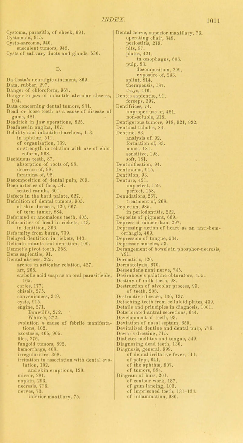 Cystoma, pnrasitio, of check, 691. Cystonnita, 915. Cysto-sareoma, 940. succulent tumors, 945. Cysts of salivary ducts and glands, 530. D. Da Costa's neuralgic ointment, 869. Dam, rubber, 297. Danger of chloroform, 967. Danger to jaw of infantile alveolar abscess, 104. Data concerning dental tumors, 931. Dead or loose teeth as a cause of disease of gums, 4S1. Deadrick in jaw operations, 825. Deafness in angina, 107. Debility and infantile diarrhoea, 113. in aphthce, 511. of organization, 139. or strength in relation with use of chlo- roform, 968. Deciduous teeth, 87. absorption of roots of, 98. decrease of, 98. foramina of, 98. Decomposition of dental pulp, 209. Deep arteries of face, 54. seated ranula, 601. Defects in the hard palate, 627. Definition of dental tumors, 905. of skin diseases, 120, 667. of term tumor, 884. Deformed or anomalous teeth, 405. Deformities of head in rickets, 143.. in dentition, 366. Deformity from burns, 739. Delayed dentition in rickets, 143. Delicate infants and dentition, 100. Dennet's pivot tooth, 358. Dens sapientiic, 91. Dental abscess, 225. arches in articular relation, 427. art, 268. carbolic acid soap as an oral parasiticide, 165. caries, 177; chisels, 275. conveniences, 349. cysts, 915. engine, 271. Bonwill's, 272. White's, 272. evolution a cause of febrile manifesta- tions, 102. exostosis, 405, 905. files, 276. fungoid tumors, 892. hemorrhage, 408. irregularities, 368. irritation in association with dental evo- lution, 102. and skin eruptions, 120. mirror, 281. napkin, 293. necrosis, 776. nerves, 73. inferior maxillary, 75. Dental nerve, superior maxillary, 73. operating chair, 34S. periostitis, 219. pits, 87. plates, 421. in oesophagus, 608. pulp, 83. decomposition, 209. exposure of, 203. splint, 814. therapeusis, 187. frays, 416. Dentes sapientias, 91. forceps, 397. Dentifrices, 74. improper use of, 481. non-soluble, 218. Dentigerous tumors, 918, 921, 922. Dentinal tubules, 84. Dentino, 83. analysis of, 92. formation of, 83. moist, 181. sensitive, 198. soft, 181. Dentinification, 94. Dentinoma, 915. Dentition, 93. Denture, 421. imperfect, 159. perfect, 158. Denudations, 267. treatment of, 26S. Depletion, 985. in periodontitis, 222. Deposits of pigment, 669. Depressed rubber dam, 297. Depressing action of heart as an anti-bem- orrhagic, 409. Depression of tongue, 534. Depressor muscles, 53. Derangement of bowels in phosphor-necrosis, 791. Dermatitis, 120. Dermatolysis, 670. Descendens noni nerve, 745. Desirabode's palatine obturators, 455. Destiny of milk teeth, 98. Destruction of alveolar process, 93. of teeth, 208. Destructive disease, 136, 137. Detaching teeth from celluloid plates, 439. Details and principles in diagnosis, 1001. Deteriorated antral secretions, fi l l. Development of teeth, 93. Deviation of nasal septum, 655. Devitalized dentine and dental pulp, 776. Dewar's dressing, 715. Diabetes mellitus and tongue, 519. Diagnosing dead teeth, 130. Diagnosis, general, ili)!). of dental irritative fover, 111. of polypi, 641. of the aphthae, 507. nf tumors, SS I. Diagram of burs, 201. of contour work, 187. of gum lancing, 103. of imprisoned tooth, 181-183. of inflammation, 980.