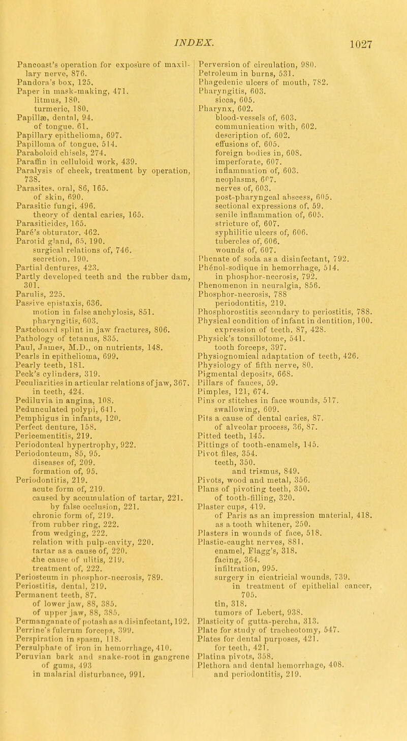 Pancoast's operation for exposure of maxil- lary nerve, 870. Pandora's box, 125. Paper in mask-making, 471. litmus, ISO. turmeric, ISO. PapillsB, dental, 94. of tongue. 61. Papillary epithelioma, 697. Papilloma of tongue, 514. Paraboloid chisels, 274. Paraffin in celluloid work, 439. Paralysis of cheek, treatment by operation, 738. Parasites, oral, S6, 165. of skin, 690. Parasitic fungi, 496. theory of dental caries, 165. Parasiticides, 165. Pare's obturator, 462. Parol id gland, 65, 190. surgical relations of, 746. secretion. 190. Partial dentures, 423. Partly developed teeth and the rubber dam, 301. Parulis, 225. Passive epistaxis, 636. motion in false anchylosis, 851. pharyngitis, 603. Pasteboard splint in jaw fractures, 806. Pathology of tetanus, 835. Paul, James, M.D., on nutrients, 148. Pearls in epithelioma, 699. Pearly teeth, 181. Peck's cylinders, 319. Peculiarities in articular relations of jaw, 367. in teeth, 424. Pediluvia in angina, 108. Pedunculated polypi, 641. Pemphigus in infants, 120. Perfect denture, 158. Pericementitis, 219. Periodonteal hypertrophy, 922. Periodonteum, 85, 95. diseases of, 209. formation of, 95. Periodontitis, 219. acute form of, 219. caused by accumulation of tartar, 221. by false occlusion, 221. chronic form of, 219. from rubber ring, 222. from wedging, 222. relation with pulp-cavity, 220. tartar as a cause of, 220. ,the cause of ulitis, 219. treatment of, 222. Periosteum in phosphor-necrosis, 789. Periostitis, dental. 219. Permanent teeth, 87. of lower jaw, 8S, .385. of upper jaw, 88, 385. Pcrmangnnateof potash as a disinfectant, 192. Perrine's fulcrum forceps, 399. Perspiration in spasm, 118. Persulphate of iron in hemorrhage, 410. Peruvian bark unci snake-root in gangrene of gums, hi:; in malarial disturbance, 991. Perversion of circulation, 980. Petroleum in burns, 531. Phagedenic ulcers of mouth, 782. Pharyngitis, 603. sicca, 605. Pharynx, 602. blood-vessels of, 603. communication with, 602. description of. 602. effusions of. 605. foreign bodies in, 60S. imperforate, 607. inflammation of, 603. neoplasms, 6'17. nerves of, 603. post-pharyngeal ahscess, 605. sectional expressions of, 59. senilo inflammation of, 605. stricture of, 607. syphilitic ulcers of, 606. tubercles of, 606. wounds of, 007. I'hcnate of soda as a disinfectant, 792. Phfinol-sodique in hemorrhage, 514. in phosphor-necrosis, 792. Phenomenon in neuralgia, 856. Phosphor-necrosis, 788 periodontitis, 219. Phosphorostitis secondary to periostitis, 788. Physical condition of infant in dentition, 100. expression of teeth. 87, 428. Physick's tonsillotome, 541. tooth forceps, .397. Physiognomical adaptation of teeth, 426. Physiology of fifth nerve, 80. Pigmental deposits, 668. Pillars of fauces, 59. Pimples, 121, 674. Pins or stitches in face wounds, 517. swallowing, 609. Pits a cause of dental caries, S7. of alveolar process, 36, 87. Pitted teeth, 145. Pittings of tooth-enamels, 145. Pivot files, 354. teeth, 350. and trismus, 849. Pivots, wood and metal, 356. Plans of pivoting teeth, 350. of tooth-filling, 320. Plaster cups, 419. of Paris as an impression material, 418. as a tooth whitener, 250. Plnsters in wounds of face, 518. Plastic-caught nerves, 881. enamel, Flagg's, 318. facing, 364. infiltration, 995. surgery in cicatricial wounds, 739. in treatment of epithelial cancor, 705. tin, 318. tumors of Lebert, 938. Plasticity of gutta-percha, 313. Plato for study of tracheotomy, 547. Platos for dental purposes, 421. for teeth, 421. Platina pivots, 358. Plethora and dental hemorrhage, 408. and periodontitis, 219.
