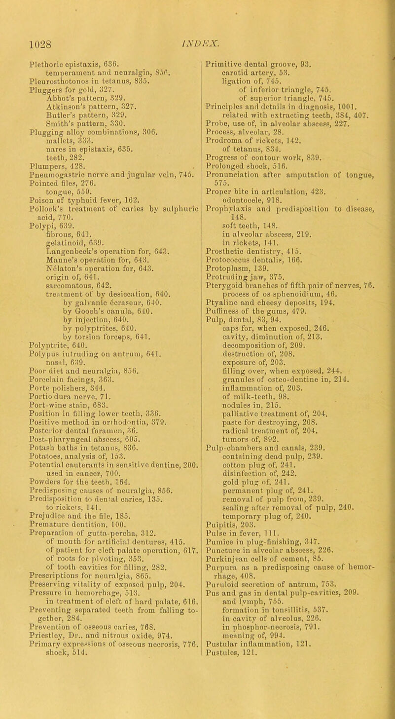 Plethoric opistaxis, 636. temperament and neuralgia. S.iP. Pleurosthotonos in tetanus, 835. Pluggers for gold, 327. Abbot's pattern, 329. Atkinson's pattern, 327. Butler's pattern, 329. Smith's pattern, 330. Plugging alloy combinations, 306. mallets, 333. nares in epistaxis, 635. teeth, 282. Plumpers, 428. Pneumogastric nerve and jugular vein, 745. Pointed tiles, 276. tongue, 550. Poison of typhoid fever, 162. Pollock's treatment of caries by sulphuric acid, 770. Polypi, 639. fibrous, 641. gelatinoid, 639. Langenbeck's operation for, 643. Manne's operation for, 643. Nelaton's operation for, 643. origin of, 641. sarcomatous, 642. treatment of by desiccation, 640. by galvanic ecraseur, 6-10. by Gooch's canula, 640. by injection, 640. by polyptrites, 640. by torsion forceps, 641. Polyptrite, 640. Polypus intruding on antrum, 641. nasal, 639. Poor diet and neuralgia, 856. Porcelain facings, 363. Porte polishers, 344. Portio dura nerve, 71. Port-wine stain, 683. Position in filling lower teeth, 336. Positive method in orthodontia, 379. Posterior dental foramen, 36. Post-pharyngeal abscess, 605. Potash baths in tetanus, 836. Potatoes, analysis of, 153. Potential cauterants in sensitive dentine, 200. used in cancer, 700. Powders for the teeth, 164. Predisposing causes of neuralgia, 856. Predisposition to dental caries, 135. to rickets, 141. Prejudice and the file, 185. Premature dentition, 100. Preparation of gutta-percha, 312. of mouth for artificial dentures. 415. of patient for cleft palate oporation, 617. of roots for pivoting, 353. of tooth cavities for filling, 282. Prescriptions for neuralgia, 865. Preserving vitality of exposed pulp, 204. Pressure in hemorrhage, 513. in treatment of cleft of hard palate, 616. Preventing separated teeth from falling to- gether, 284. Prevention of osseous caries, 768. Priestley, Dr., and nitrous oxide, 971. Primary expressions of osseous necrosis, 776. shock, 511. Primitive dental groove, 93. carotid artery, 53. ligation of, 745, of inferior triangle, 745. of superior triangle, 745. Principles and details in diagnosis, 1001. related with extracting teeth, 384, 407. Probe, use of, in alveolar abscess, 227. Process, alveolar, 28. Prodroma of rickets, 142. of tetanus, 834. Progress of contour work, 839. Prolonged shock, 516. Pronunciation after amputation of tongue, 575. Proper bite in articulation, J23. odontocele, 918. Prophylaxis and predisposition to disease, 148. soft teeth, 148. in alveolar abscess, 219. in rickets, 141. Prosthetic dentistry, 415. Protococcus dental is, 166. Protoplasm, 139. Protruding jaw, 375. Pterygoid branches of fifth pair of nerves, 76. process of os sphenoidium, 46. Ptyaline and cheesy deposits, 194. Puffiness of the gums, 479. Pulp, dental, S3, 94. caps for, when exposed, 246. cavity, diminution of, 213. decomposition of, 209. destruction of, 208. exposure of, 203. filling over, when exposed, 244. granules of osteo-dentine in, 214. inflammation of, 203. of milk-teeth, 98. nodules in, 215. palliative treatment of, 204. paste for destroying, 208. radical treatment of, 204. tumors of, 892. Pulp-chambers and canals, 239. containing dead pulp, 239. cotton plug of, 241. disinfection of, 242. gold plug of, 241. permanent plug of, 241. removal of pulp from, 239. sealing alter removal of pulp, 240. temporary plug of, 240. Pulpitis, 203. Pulse in fever, 111. Pumice in plug-finishing, 317. Puncture in alveolar abscess, 226. Purkinjean cells of cement, S5. Purpura as a predisposing cause of hemor- rhage, 408. Puruloid secretion of antrum, 753. Pus and gas in dental pulp-cavities, 209. and lymph, 755. formation in tonsillitis, 537. in cavity of alveolus, 226. in phosphor-necrosis, 791. meaning of, 994. Pustular inflammation, 121. PustuleB, 121.