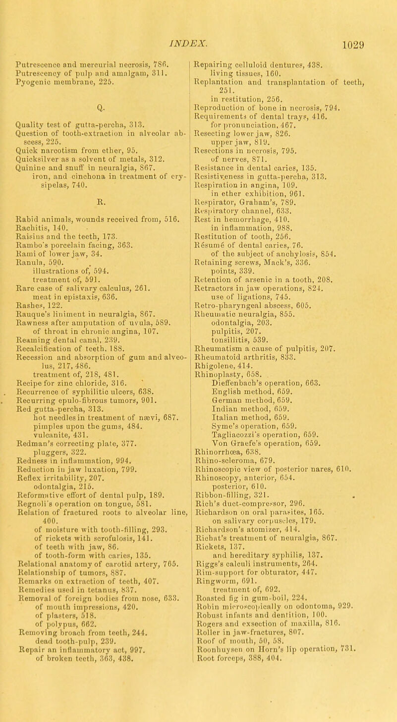 Putrescence and mercurial necrosis, 7S6. Putrescenoy of pulp mid amalgam, 311. Pyogenic membrane, 225. Q. Quality test of gutta-percha, 313. Question of tooth-extraction in alveolar scess, 225. Quick narcotism from ether, 95. Quicksilver as a solvent of metals, 312. Quinine and snufl' in neuralgia, 867. iron, and cinchona in treatment of ery- sipelas, 740. R. Rabid animals, wounds received from, 516. Rachitis, 1-40. Raisins and the teeth, 173. Rambo's porcelain facing, 363. Kami of lower jaw, 34. Ranula, 590. illustrations of, 594. treatment of, 591. Rare case of salivary calculus, 261. meat in epistaxis, 636. Rashes, 122. Rauque's liniment in neuralgia, S67. Rawness after amputation of uvula, 589. of throat in chronic angina, 107. Reaming dental canal, 239. Recalcitication of teeth. 188. Recession and absorption of gum and alveo- lus, 217, 486. treatment of, 218, 481. Recipe for zinc chloride, 316. Recurrence of syphilitic ulcers, 638. Recurring epulo-fibrous tumors, 901. Red gutta-percha, 313. hot needles in treatment of nsevi, 687. pimples upon the gums, 484. vulcanite, 431. Redman's correcting plate, 377. pluggers, 322. Redness in inflammation, 994. Reduction in jaw luxation, 799. Reflex irritability, 207. odontalgia, 215. Reformative effort of dental pulp, 189. Regnoli's operation on tonguo, 581. Relation of fractured roots to alveolar line, 400. of moisture with tooth-filling, 293. of rickets with scrofulosis, 141. of teeth with jaw, 86. of tooth-form with caries, 135. Relational anatomy of carotid artery, 765. Relationship of tumors, 887. Remarks on extraction of teeth, 407. Remedies used in tetanus, 837. Removal of foreign bodies from nose, 633. of mouth impressions, 420. of plastors, 518. of polypus, 662. Removing broach from teeth, 244. dead tooth-pulp, 239. Repair an inflammatory act, 997. of broken teeth, 363, 438. Repairing celluloid dentures, 438. living tissues, 160. Replantation and transplantation of teeth, 251. in restitution, 256. Reproduction of bone in necrosis, 794. Requirements of dental trays, 416. for pronunciation, 467. ab- Resecting lower jaw, S26. upper jaw, 819. Resections in necrosis, 795. of nerves, 871. Resistance in dental caries, 135. Rcsistiv.eness in gutta-percha, 313. Respiration in angina, 109. in ether exhibition, 961. Respirator, Graham's, 789. Respiratory channel, 633. Rest in hemorrhage, 410. in inflammation, 988. Restitution of tooth, 256. Resume of dental caries,.76. of the subject of anchylosis, 85-1. Retaining screws, Mack's, 336. points, 339. Retention of arsenic in a tooth, 208. Retractors in jaw operations, 824. use of ligations, 745. Retro-pharyngeal abscess, 605. llhcuuiatic neuralgia, 855. odontalgia, 203. pulpitis, 207. tonsillitis, 539. Rheumatism a cause of pulpitis, 207. Rheumatoid orthritis, 833. Rhigolene, 414. Rhinoplasty, 658. Dieffenbach's operation, 663. English method, 659. German method, 659. Indian method, 659. Italian method, 659. Syme's operation, 659. Tagliacozzi*s operation, 659. Von Graefe's operation, 659. Rhinorrboea, 638. Rhino-scleroma, 679. Rhinoscopic view of posterior nares, 610. Rhinoscop3', anterior, 654. posterior, 610. Ribbon-filling, 321. . Rich's duct-compressor, 296. Richardson on oral parasites, 165. on salivary corpuscles, 179. Richardson's atomizer, 414. Richat's treatment of neuralgia., 867. Rickets, 137. and hereditary syphilis, 137. Riggs's calculi instruments, 264. Rim-support for obturator, 417. Ringworm, 691. treatment of, 692. Roasted lig in gum-boil, 224. Robin microscopically on odontoma, 929. Robust infants and dentition, 100. Rogers and exsection of maxilla, 816. Roller in jaw-fractures, 807. Roof of mouth, 50, 58. Roonhuysen on Horn's lip operation, 731. Root forceps, 388, 404.