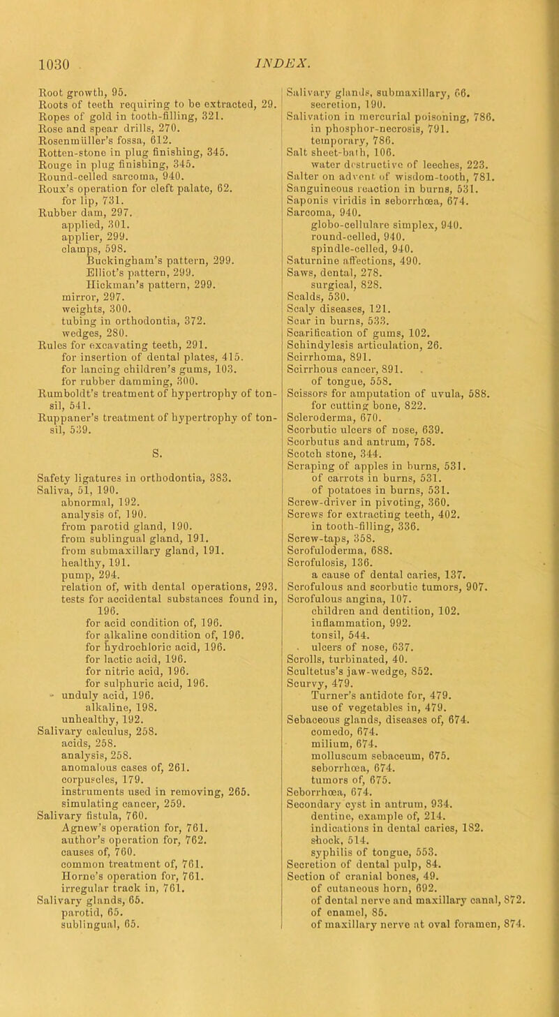 Root growth, 95. Hoots of teeth requiring to be extracted, 29. Ropes of gold in tooth-filling, 321. Rose and spear drills, 270. Rosenui filler's fossa, (512. Rotten-stone in plug finishing, 345. Rouge in plug finishing, 345. Round-celled sarcoma, 940. Roux's operation for cleft palate, 62. for lip, 731. Rubber dam, 297. applied, 301. applier, 299. clamps, 598. Buckingham's pattern, 299. Elliot's pattern, 299. Hickman's pattern, 299. mirror, 297. weights, 300. tubing in orthodontia, 372. wedges, 280. Rules for excavating teeth, 291. for insertion of dental plates, 415. for lancing children's gums, 103. for rubber damming, 300. Rumboldt's treatment of hypertrophy of ton- sil, 541. Ruppaner's treatment of hypertrophy of ton- sil, 539. S. Safety ligatures in orthodontia, 383. Saliva, 51, 190. abnormal, 192. analysis of, 190. from parotid gland, 190. from sublingual gland, 191. from submaxillary gland, 191. healthy, 191. pump, 294. relation of, with dental operations, 293. tests for accidental substances found in, 196. for acid condition of, 196. for alkaline condition of, 196. for hydrochloric acid, 196. for lactic acid, 196. for nitric acid, 196. for sulphuric acid, 196. • unduly acid, 196. alkaline, 198. unhealthy, 192. Salivary calculus, 258. acids, 258. analysis, 258. anomalous cases of, 261. corpuscles, 179. instruments used in removing, 265. simulating cancer, 259. Salivary fistula, 760. Agnew's operation for, 761. author's operation for, 762. causes of, 760. common treatment of, 761. Homo's operation for, 761. irregular traok in, 761. Salivary glands, 65. parotid, 65. sublingual, 65. Salivary glands, submaxillary, 66. secretion, 19U. Salivation in mercurial poisoning, 786. in phosphor-necrosis, 791. temporary, 786. Salt sheet-bath, 106. water destructive of leeches, 223. Salter on advent of wisdom-tooth, 781. Sanguineous reaction in burns, 531. Saponis viridis in seborrhoea, 674. Sarcoma, 940. globo-cellulare simplex, 940. round-celled, 940. spindle-celled, 940. Saturnine affections, 490. Saws, dental, 278. surgical, 82S. Scalds, 530. Scaly diseases, 121. Scar in burns, 533. Scarification of gums, 102. Schindylesis articulation, 26. Scirrhoma, 891. Scirrhous cancer, 891. of tongue, 558. Scissors for amputation of uvula, 588. for cutting bone, 822. Scleroderma, 670. Scorbutic ulcers of nose, 639. Scorbutus and antrum, 758. Scotch stone, 344. Scraping of apples in burns, 531. of carrots in burns, 531. of potatoes in burns, 531. Scrow-driver in pivoting, 360. Screws for extracting teeth, 402. in tooth-filling, 336. Screw-taps, 358. Scrofuloderma, 688. Scrofulosis, 136. a cause of dental caries, 137. Scrofulous and scorbutic tumors, 907. Scrofulous angina, 107. children and dentition, 102. inflammation, 992. tonsil, 544. • ulcers of nose, 637. Scrolls, turbinated, 40. Scultetus's jaw-wedge, S52. Scurvy, 479. Turner's antidote for, 479. use of vegetables in, 479. Sebaceous glands, diseases of, 674. comedo, 674. milium, 674. molluscum sebaceum, 675. seborrhoea, 674. tumors of, 675. Seborrhoea, 674. Secondary cyst in antrum, 934. dentine, example of, 214. indications in dental caries, 182. shook, 514. syphilis of tongue, 553. Secretion of dental pulp, 84. Section of cranial bones, 49. of cutaneous horn, 692. of dental nerve and maxillary canal, S72. of enamel, 85. of maxillary nerve at oval foramen, 874.