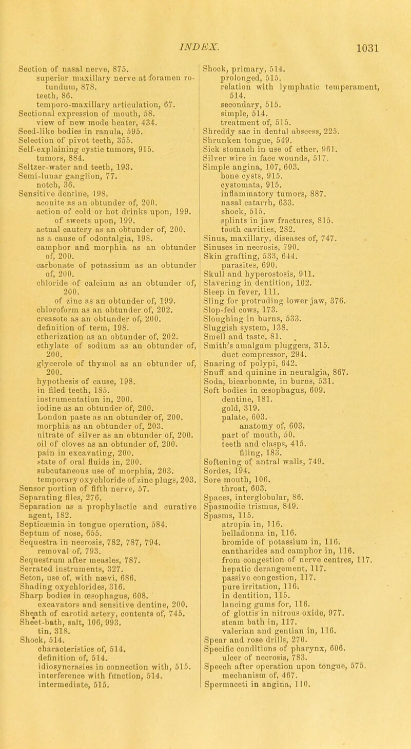 Section of ntisal norve, 875. superior muxilliiry nervo at foramen ro- tundum, 878. teeth, 86. tetnporo-maxillary articulation, 67. Sectional expression of mouth, 58. view of new mode heater, 434. Seed-like bodies in ranula, 595. Selection of pivot teeth, 355. Self-explaining cystic tumors, 915. tumors, 884. Seltzer-water and teeth, 193. Semi-lunar ganglion, 77. notch, 36. Sensitive dentine, 198. aconite as an obtunder of, 200. action of cold or hot drinks upon, 199. of sweets upon, 199. actual cautery as an obtunder of, 200. as a cause of odontalgia, 19S. camphor and morphia as an obtunder of, 200. carbonate of potassium as an obtunder of, 200. chloride of calcium as an obtunder of, 200. of zinc as an obtunder of, 199. chloroform as an obtunder of, 202. creasote as an obtunder of, 200. definition of term, 198. etherization as an obtunder of, 202. ethylate of sodium as an obtunder of, 200. glycerole of thymol as an obtunder of, 200. hypothesis of cause, 198. in filed teeth, 185. instrumentation in, 200. iodine as an obtunder of, 200. London paste as an obtunder of, 200. morphia as an obtunder of, 203. nitrate of silver as an obtunder of, 200. oil of cloves as an obtunder of, 200. pain in excavating, 200. state of oral fluids in, 200. subcutaneous use of morphia, 203. temporary oxychloride of zinc plugs, 203. Sensor portion of fifth nerve, 57. Separating files, 276. Separation as a prophylactic and curative agent, 182. Septicemia in tongue operation, 584. Septum of nose, 655. Sequestra in necrosis, 782, 787, 794. removal of, 793. Sequestrum after measles, 787. Serrated instruments, 327. Seton, use of. with nsevi, 686. Shading oxychlorides, 316. Sharp bodies in oesophagus, 608. excavators and sensitive dentine, 200. Sheath of carotid artery, contents of, 745. She'et-bath, salt, 100, 993. tin, 318. Shock, 514. characteristics of, 514. definition of, 514. idiosyncrasies in connection with, 515. interference with function, 514. intermediate, 515. Shook, primary, 514. prolonged, 515. relation with lymphatic temperament, 514. secondary, 515. simple, 514. treatment of, 515. Shreddy sac in dental abscess, 225. Shrunken tongue, 549. Sick stomach in use of ether. 9fil. Silver wire in face wounds, 517. Simple angina, 107, 603. bone cysts, 915. oystomata, 915. inflammatory tumors, 887. nasal catarrh, 633. shock, 515. splints in jaw fractures, 815. tooth cavities, 282. Sinus, maxillary, diseases of, 747. Sinuses in necrosis, 790. Skin grafting, 533, 644. parasites, 690. Skull and hyperostosis, 911. Slavering in dentition, 102. Sleep in fever, 111. Sling for protruding lower jaw, 376. Slop-fed cows, 173. Sloughing in burns, 533. Sluggish system, 13S. Smell and taste, 81. Smith's amalgam pluggers, 315. duct compressor, 294. Snaring of polypi, 642. Snuff and quinine in neuralgia, 867. Soda, bicarbonate, in burns, 531. Soft bodies in oesophagus, 609. dentine, 181. gold, 319. palate, 603. anatomy of, 603. part of mouth, 50. teeth and clasps, 415. filing, 183. Softening of antral walls, 749. Sordes, 194. Sore mouth, 106. throat, 603. Spaces, interglobular, 86. Spasmodic trismus, 849. Spasms, 115. atropia in, 116. belladonna in, 116. bromide of potassium in, 116. cantharides and camphor in, 116. from congestion of nerve centres, 117. hepatic derangement, 117. passive congestion, 117. pure irritation, 116. in dentition, 115. lnnoing gums for, 116. of glottisMn nitrous oxide, 977. steam bath in, 117. valorian and gentian in, 116. Spear and rose drills, 270. Specific conditions of pharynx, 606. ulcor of necrosis, 783. Spoooh after operation upon tongue, 575. mechanism of, 467. Spermaceti in angina, 1 10.