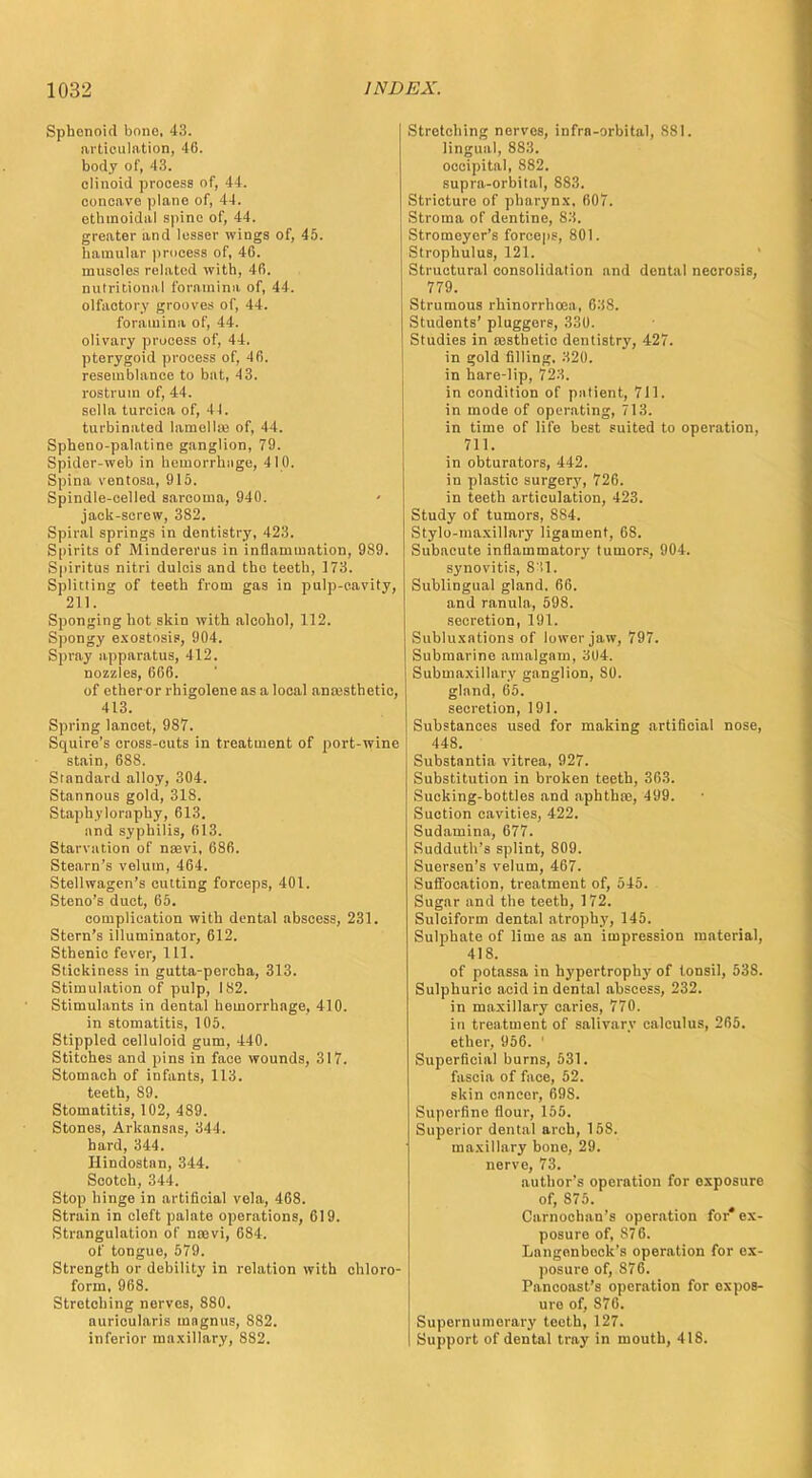 Sphenoid bono, 43. articulation, 46. body of, 43. clinoid process of, 44. concave plane of, 44. ethmoidal spine of, 44. greater and lesser wings of, 45. hamular process of, 46. muscles related with, 4fi. nutritional foramina of, 44. olfactory grooves of, 44. foramina of, 44. olivary process of, 44. pterygoid process of, 46. resemblance to bat, 43. rostrum of, 44. sella turcica of, 44. turbinated lamella} of, 44. Spheno-palatine ganglion, 79. Spider-web in hemorrhiige, 410. Spina ventosa, 915. Spindle-celled sarcoma, 940. jack-screw, 382. Spiral springs in dentistry, 423. Spirits of Mindererus in inflammation, 989. Spiritus nitri dulcis and the teeth, 173. Splitting of teeth from gas in pulp-cavity, 211. Sponging hot skin with alcohol, 112. Spongy exostosis, 904. Spray apparatus, 412. nozzles, 666. of ether or rhigolene as a local anesthetic, 413. Spring lancet, 987. Squire's cross-cuts in treatment of port-wine stain, 68S. Standard alloy, 304. Stannous gold, 318. Staph.ylornphy, 613. and syphilis, 613. Starvation of nsevi, 686. Steam's velum, 464. Stellwagen's cutting forceps, 401. Steno's duct, 65. complication with dental abscess, 231. Stern's illuminator, 612. Sthenic fever, 111. Stickiness in gutta-percha, 313. Stimulation of pulp, 182. Stimulants in dental hemorrhage, 410. in stomatitis, 105. Stippled celluloid gum, 440. Stitches and pins in face wounds, 317. Stomach of infants, 113. teeth, 89. Stomatitis, 102, 489. Stones, Arkansas, 344. hard, 344. Hindostnn, 344. Scotch, 344. Stop hinge in artificial vela, 468. Strain in cleft palate operations, 619. Strangulation of noevi, 684. of tongue, 579. Strength or debility in relation with chloro- form, 968. Stretching nerves, 880. auricularis mngnus, S82. inferior maxillary, 882. Stretching nerves, infrn-orbital, 8S1. lingual, 883. occipital, 882. supra-orbital, 883. Stricture of pharynx, 607. Stroma of dentine, 83. Stromeyer's forceps, 801. Strophulus, 121. Structural consolidation and dental necrosis, 779. Strumous rhinorrhoea, 638. Students' pluggers, 330. Studies in assthetic dentistry, 427. in gold filling. 320. in hare-lip, 723. in condition of patient, 711. in mode of operating, 713. in time of life best suited to operation, 711. in obturators, 442. in plastic surgory, 726. in teeth articulation, 423. Study of tumors, 884. Stylo-maxillary ligament, 68. Subacute inflammatory tumors, 904. synovitis, 8'11. Sublingual gland. 66. and ranula, 598. secretion, 191. Subluxations of lower jaw, 797. Submarine amalgam, 304. Submaxillary ganglion, 80. gland, 65. secretion, 191. Substances used for making artificial nose, 448. Substantia vitrea, 927. Substitution in broken teeth, 363. Sucking-bottles and aphtha?, 499. Suction cavities, 422. Sudamina, 677. Sudduth's splint, 809. Suersen's velum, 467. Suffocation, treatment of, 545. Sugar and the teeth, 172. Sulciform dental atrophy, 145. Sulphate of lime as an impression material, 418. of potassa in hypertrophj' of tonsil, 538. Sulphuric acid in dental abscess, 232. in maxillary caries, 770. in treatment of salivary calculus, 265. ether, 956. 1 Superficial burns, 531. fascia of face, 52. skin enncer, 60S. Superfine flour, 155. Superior dental arch, 158. maxillary bono, 29. nerve, 73. author's operation for exposure of, 875. Carnochan's operation for* ex- posure of, 876. Lnngenbeck's operation for ex- posure of, 876. Pancoast's operation for expos- ure of, S76. Supernumerary teeth, 127. Support of dental tray in mouth, 418.