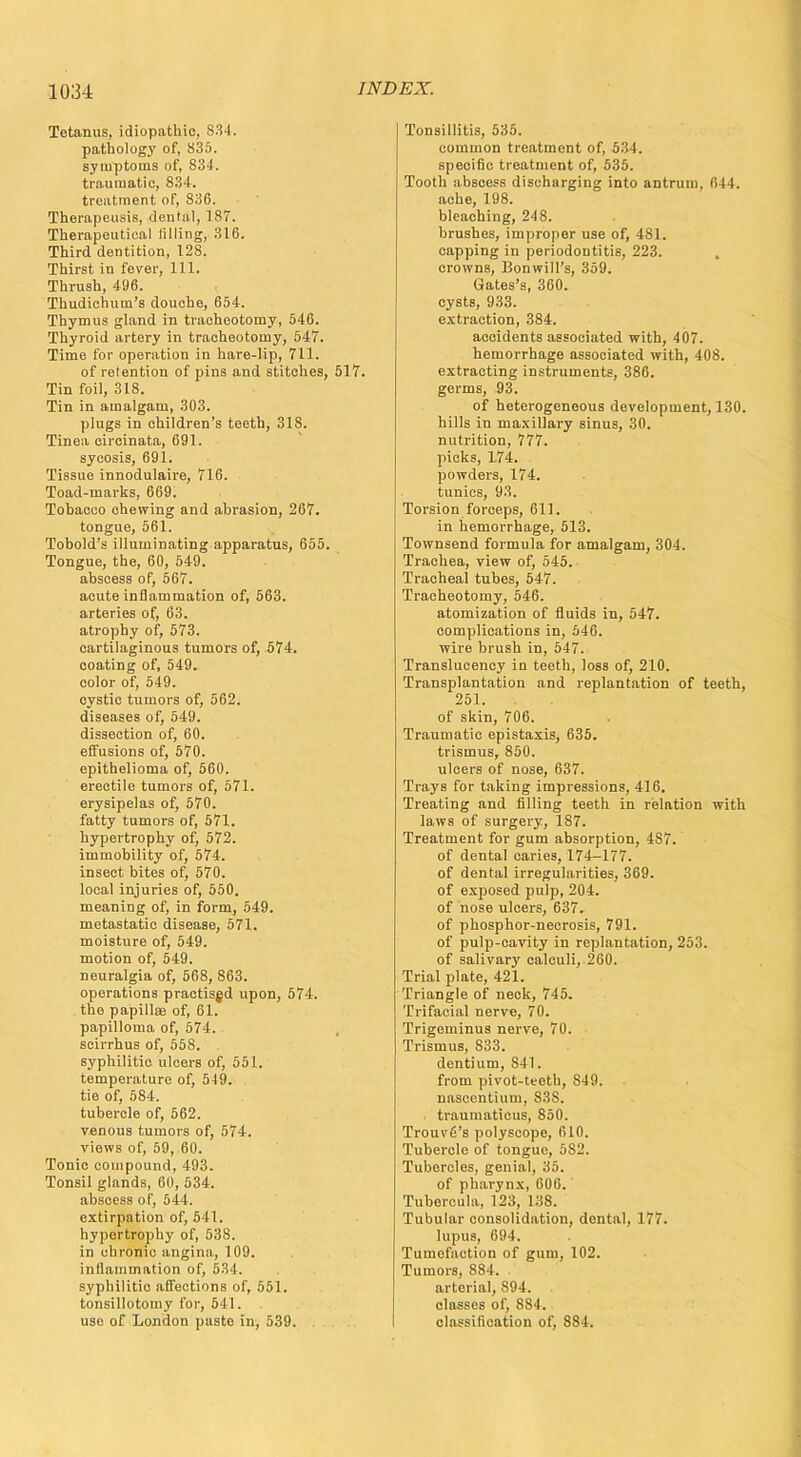 Tetanus, idiopathic, 834. pathology of, 835. symptoms of, 834. traumatic, 834. treatment of, 836. Therapeusis, dental, 187. Therapeutical filling, 316. Third dentition, 128. Thirst in fever, 111. Thrush, 496. Thudichum's douche, 654. Thymus gland in tracheotomy, 546. Thyroid artery in tracheotomy, 547. Time for operation in hare-lip, 711. of retention of pins and stitches, 517. Tin foil, 318. Tin in amalgam, 303. plugs in children's teeth, 318. Tinea circinata, 691. sycosis, 691. Tissue innodulaire, 716. Toad-marks, 669. Tobacco chewing and abrasion, 267. tongue, 561. Tobold's illuminating apparatus, 655. Tongue, the, 60, 549. abscess of, 567. acute inflammation of, 563. arteries of, 63. atrophy of, 573. cartilaginous tumors of, 574. coating of, 549. color of, 549. cystic tumors of, 562. diseases of, 549. dissection of, 60. effusions of, 570. epithelioma of, 560. erectile tumors of, 571. erysipelas of, 570. fatty tumors of, 571. hypertrophy of, 572. immobility of, 574. insect bites of, 570. local injuries of, 550. meaning of, in form, 549. metastatic disease, 571. moisture of, 549. motion of, 549. neuralgia of, 568, 863. operations practised upon, 574. the papillae of, 61. papilloma of, 574. scirrhus of, 558. syphilitic ulcers of, 551. temperature of, 549. tie of, 584. tubercle of, 562. venous tumors of, 574. views of, 59, 60. Tonic compound, 493. Tonsil glands, 60, 534. abscess of, 544. extirpation of, 541. hypertrophy of, 538. in chronic angina, 109. inflammation of, 534. syphilitic affections of, 551. tonsillotomy for, 541. use of London paste in, 539. Tonsillitis, 535. common treatment of, 534. specific treatment of, 535. Tooth abscess discharging into antrum, 644. ache, 198. bleaching, 248. brushes, improper use of, 481. capping in periodontitis, 223. crowns, Bonwill's, 359. Gates's, 360. cysts, 933. extraction, 384. acoidents associated with, 407. hemorrhage associated with, 408. extracting instruments, 386. germs, 93. of heterogeneous development, 130. hills in maxillary sinus, 30. nutrition, 777. picks, 174. powders, 174. tunics, 93. Torsion forceps, 611. in hemorrhage, 513. Townsend formula for amalgam, 304. Trachea, view of, 545. Tracheal tubes, 547. Tracheotomy, 546. atomization of fluids in, 547. complications in, 546. wire brush in, 547. Translucency in teeth, loss of, 210. Transplantation and replantation of teeth, 251. . of skin, 706. Traumatic epistaxis, 635. trismus, 850. ulcers of nose, 637. Trays for taking impressions, 416. Treating and filling teeth in relation with laws of surgery, 187. Treatment for gum absorption, 4S7. of dental caries, 174-177. of dental irregularities, 369. of exposed pulp, 204. of nose ulcers, 637. of phosphor-necrosis, 791. of pulp-cavity in replantation, 253. of salivary calculi, 260. Trial plate, 421. Triangle of neck, 745. Trifacial nerve, 70. Trigeminus nerve, 70. Trismus, 833. dentium, 841. from pivot-teeth, S49. nascentium, S38. traumaticus, 850. Trouvfi's polyscope, 610. Tubercle of tongue, 5S2. Tubercles, genial, 35. of pharynx, 606. Tubercula, 123, 138. Tubular consolidation, dental, 177. lupus, 694. Tumefaction of gum, 102. Tumors, 884. arterial, 894. classes of, 884. classification of, 884.