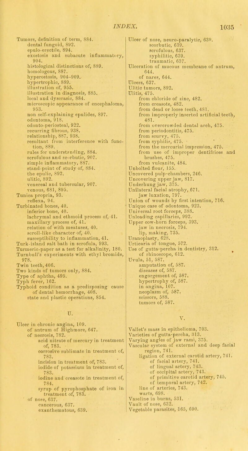 Tumors, definition of term, SS4. dental fungoid, 892. epulo-orectile, 894. exostosis and subacute inflammatory, 904. histological distinctions of, 889. homologous, 887. hyperostosis, 904-909. hypertrophic, 889. illustration of, 955. illustration in diagnosis, 885. local and dyscrasic, 884. microscopic appearance of encephaloma, 953. non self-explaining epulides, 897. odontoma, 918. odonto-periosteal, 922. recurring fibrous, 938. relationship, 8S7, 938. resultant from interference with func- tion, 889. rules for undcrstnnding, 884. scrofulous and scrbutic, 907. simple inflammatory, 887. stand-point of study of, 884. the epulic, 892. ulitic, 892. venereal and tubercular, 907. venous, 6S1, 895. Tunica propria, 93. reflexa, 94. Turbinated bones, 40. inferior bone, 40. lachrymal and ethmoid process of, 41. maxillary process of, 41. relation of with meatuses, 40. scroll-like character of, 40. susceptibility to inflammation, 41. Turk-island salt bath in scrofula, 993. Turmeric-paper as a test for alkalinity, 180. TurnbulPs experiments with ethyl bromide, 978. Twin teeth, 406. Two kinds of tumors only, 884. Type of aphtha, 495. Typh fever, 162. Typhoid condition as a predisposing cause of dental hemorrhage, 408. state and plastic operations, 854. U. Ulcer in chronic angina, 109. of antrum of High more, 647. of necrosis, 782. acid nitrate of mercury in treatment of, 783. corrosive sublimate in treatment of, 783. incision in treatment of, 783. iodide of potassium in treatment of, 783. iodine and creasoto in treatment of, 784. syrup of pyrophosphate of iron in treatment of, 783. of nose, 637. cancerous, 637. exanthematous, 639. Ulcer of nose, neuro-paralytic, 639. scorbutic, 639. scrofulous, 637. syphilitic, 639. traumatic, 037. Ulceration of mucous membrane of antrum, MA. of nares, 644. Ulcers, 637. Ulitic tumors, 892. Ulitis, 475. from chloride of zinc, 482. from creasote, 482. from dead or loose teeth, 4S1. from improperly inserted artificial teeth, 481. from overcrowded dental arch, 475. from periodontitis, 475. from scurvy, 475. from syphilis, 475. ■ from the mercurial impression, 475. from use of improper dentifrices and brushes, 475. from vulcanite, 484. Unbolted flour, 155. Uncovered pulp-chambers, 246. Uncovering upper jaw, 817. Underhung jaw, 375. Unilateral facial atrophy, 671. jaw luxation, 797. Union of wounds by first intention, 716. Unique case of odontoma, 923. Universal root forceps, 388. Unloading capillaries, 992. Upper cow-horn forceps, 393. jaw in necrosis, 794. lip, making, 735. Uranoplasty, 62S. Urticaria of tongue, 572. Use of gutta-percha in dentistry, 312. of rhinoscope, 612. Uvula, 51, 587. amputation of, 5S7. diseases of, 587. engorgement of, 587. hypertrophy of, 587. in angina, 107. neoplasm of, 587. scissors, 588. tumors of, 587. V. Vallet's mass in epithelioma, 703. Varieties of gutta-percha, 313. Varying angles of jaw rami, 375. Vascular system of external and deep facial region, 741. ligation of external carotid artery, 741. of facial artery, 741. of lingual artery, 743. of occipital artery, 713. of primitive carotid artery, 745. of temporal artery, 742. line of arteries, 743. warts, 698. Vaselino in burns, 531. Vault of nose, 632. Vegetablo parasites, 165, 690.