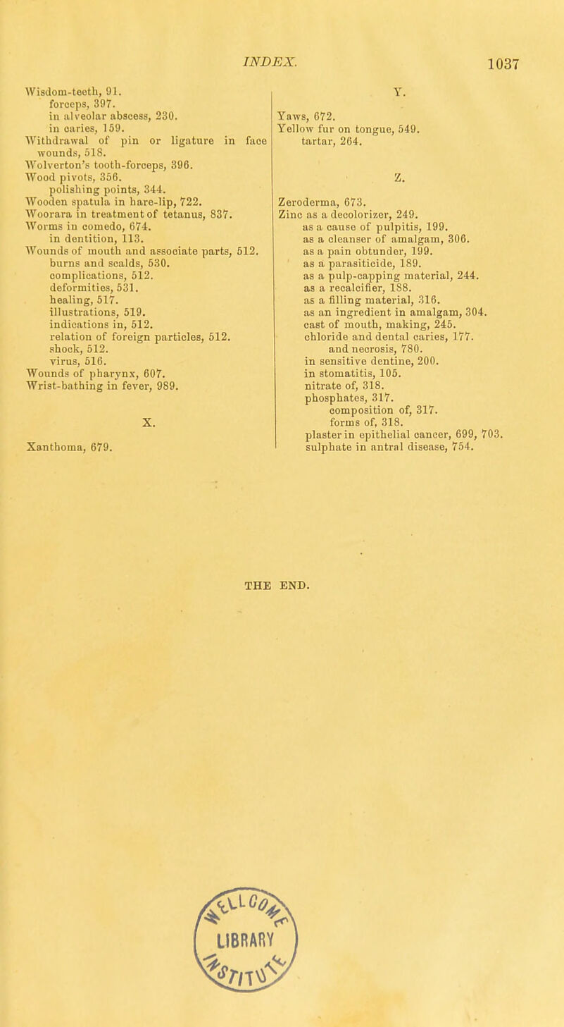 Wisdom-teeth, 91. forceps, 397. in alveolar abscess, 230. in oaries, 159. Withdrawal of pin or ligature in face wounds, 518. Wolverton's tooth-forceps, 396. Wood pivots, 356. polishing points, 344. Wooden spatula in hare-lip, 722. Woorara in treatment of tetanus, 837. Worms in comedo, 674. in dentition, 113. Wounds of mouth and associate parts, 512. burns and scalds, 530. complications, 512. deformities, 531. healing, 517. illustrations, 519. indications in, 512. relation of foreign particles, 512. shock, 512. virus, 516. Wounds of pharynx, 607. Wrist-bathing in fever, 989. X. Xanthoma, 679. Y. Yaws, 672. Yellow fur on tongue, 549. tartar, 264. Z. Zeroderma, 673. Zinc as a decolorizer, 249. as a cause of pulpitis, 199. as a cleanser of amalgam, 306. as a pain obtunder, 199. as a parasiticide, 189. as a pulp-capping material, 244. as a recalcifier, 188. as a filling material, 316. as an ingredient in amalgam, 304. cast of mouth, making, 245. chloride and dental caries, 177. and necrosis, 780. in sensitive dentine, 200. in stomatitis, 105. nitrate of, 318. phosphates, 317. composition of, 317. forms of, 318. plaster in epithelial cancer, 699, 703. sulphate in antral disease, 754. THE END.