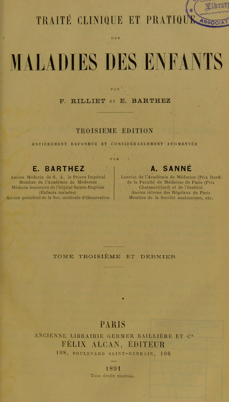 DES I* AU* P. RILLIET et E. BARTHEZ TROISIÈME ÉDITION -ENTIÈREMENT REFONDUE ET CONSIDÉRABLEMENT AUGMENTÉE PAR E. BARTHEZ Ancien Médecin de S. À. le Prince Impérial Membre de l’Académie de Médecine Médecin honoraire de l’hôpital Sainte-Eugénie (Enfants malades) Ancien président de la Soc. médicale d’Observation A. SANNÉ Lauréat de l’Académie de Médecine (Prix Itard) de la Faculté de Médecine de Paris (Prix Chateauvillard) et de l’Institut Ancien interne des Hôpitaux de Paris Membre de la Société anatomique, etc. TOME TROISIÈME ET DERNIER PARIS ANCIENNE LIBRAIRIE GERMER BAILLIÈRE ET C'* FÉLIX ALCAN, ÉDITEUR 108, BOULEVARD SA I N T-GERMA IN, 108 1891 Tous droits réservés.