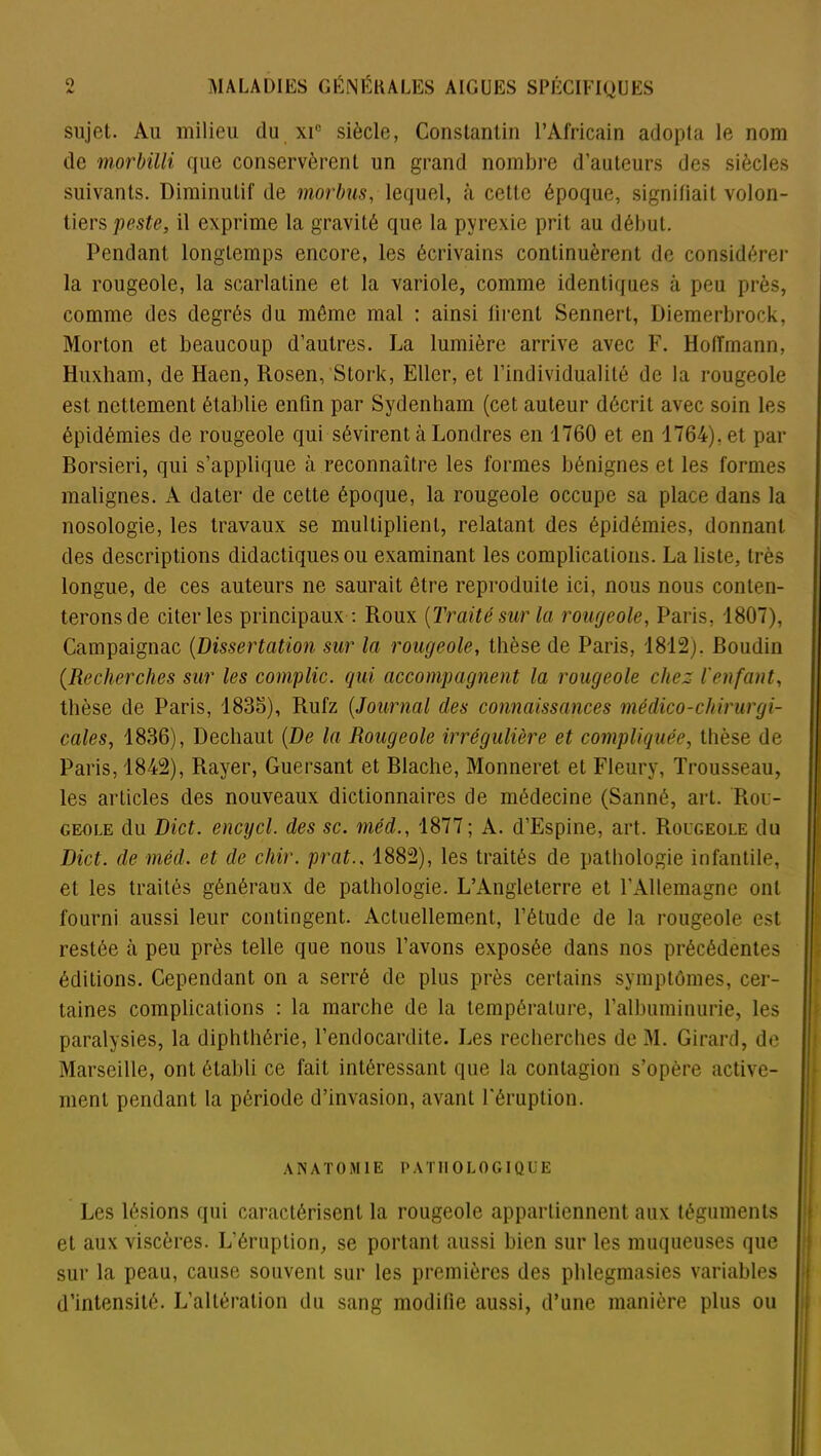 sujet. Au milieu du xi° siècle, Constantin l’Africain adopta le nom de morbilli que conservèrent un grand nombre d’auteurs des siècles suivants. Diminutif de morbus, lequel, à cette époque, signifiait volon- tiers peste, il exprime la gravité que la pyrexie prit au début. Pendant longtemps encore, les écrivains continuèrent de considérer la rougeole, la scarlatine et la variole, comme identiques à peu près, comme des degrés du môme mal : ainsi tirent Sennert, Diemerbrock, Morton et beaucoup d’autres. La lumière arrive avec F. Hoffmann, Huxham, de Haen, Rosen, Stork, Eller, et l’individualité de la rougeole est nettement établie enfin par Sydenham (cet auteur décrit avec soin les épidémies de rougeole qui sévirent à Londres en 1760 et en 1764). et par Borsieri, qui s’applique à reconnaître les formes bénignes et les formes malignes. A dater de cette époque, la rougeole occupe sa place dans la nosologie, les travaux se multiplient, relatant des épidémies, donnant des descriptions didactiques ou examinant les complications. La liste, très longue, de ces auteurs ne saurait être reproduite ici, nous nous conten- terons de citer les principaux : Roux {Traité sur la rougeole, Paris, 1807), Campaignac (Dissertation sur la rougeole, thèse de Paris, 1812), Boudin (.Recherches sur les compile, qui accompagnent la rougeole chez l'enfant, thèse de Paris, 1835), Rufz (Journal des connaissances médico-chirurgi- cales, 1836), Decliaut {De la Rougeole irrégulière et compliquée, thèse de Paris, 1842), Rayer, Guersant et Blache, Monneret et Fleury, Trousseau, les articles des nouveaux dictionnaires de médecine (Sauné, art. Rou- geole du Dict. encycl. des sc. méd., 1877 ; A. d’Fjspine, art. Rougeole du Dict. de méd. et de chir. prat.. 1882), les traités de pathologie infantile, et les traités généraux de pathologie. L’Angleterre et l’Allemagne ont fourni aussi leur contingent. Actuellement, l’étude de la rougeole est restée à peu près telle que nous l’avons exposée dans nos précédentes éditions. Cependant on a serré de plus près certains symptômes, cer- taines complications : la marche de la température, l’albuminurie, les paralysies, la diphthérie, l’endocardite. Les recherches de M. Girard, de Marseille, ont établi ce fait intéressant que la contagion s’opère active- ment pendant la période d’invasion, avant l'éruption. ANATOMIE P A T1IOLOGIQÜE Les lésions qui caractérisent la rougeole appartiennent aux téguments et aux viscères. L’éruption, se portant aussi bien sur les muqueuses que sur la peau, cause souvent sur les premières des plilegmasies variables d’intensité. L’altération du sang modifie aussi, d’une manière plus ou