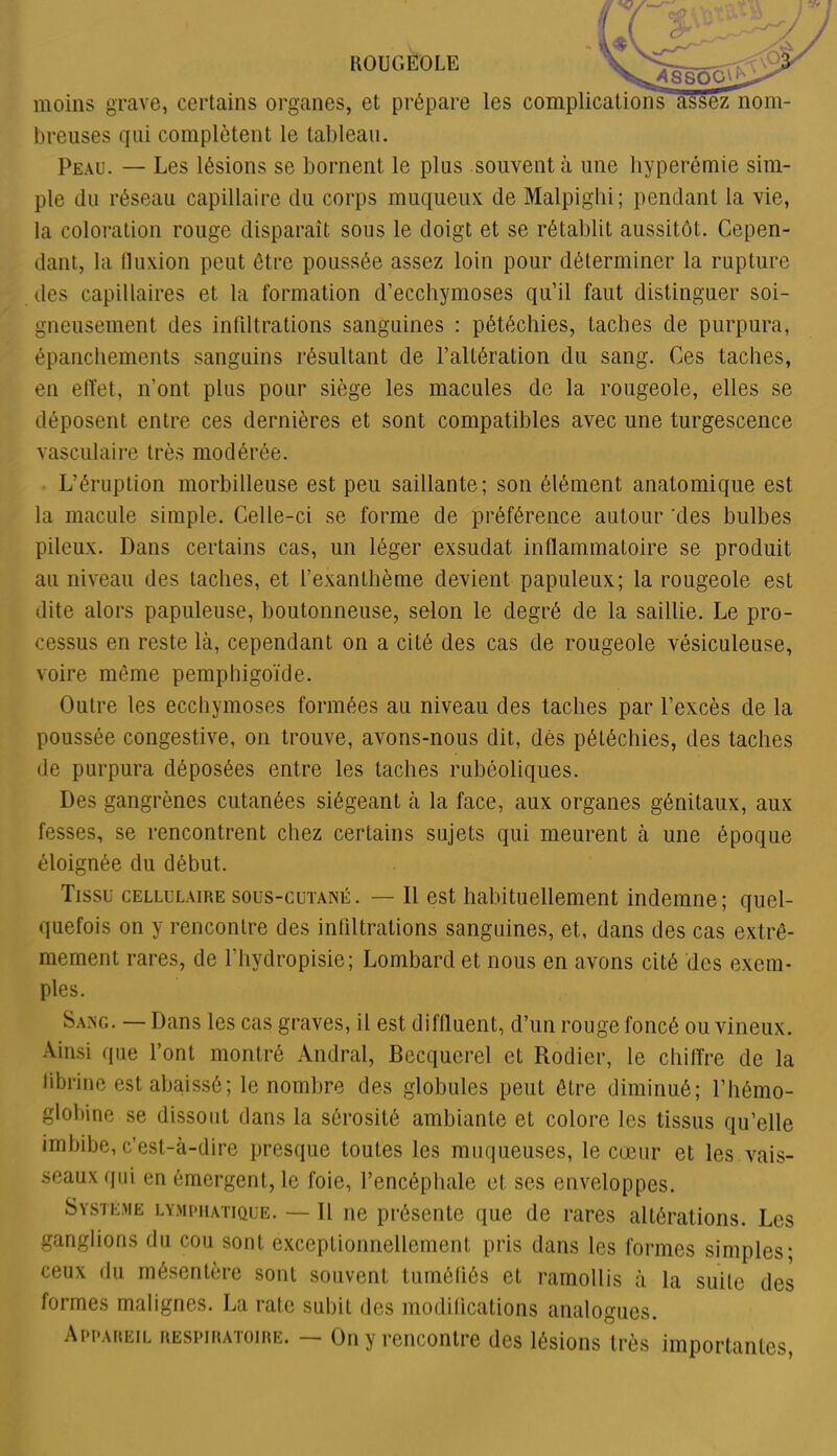 moins grave, certains organes, et prépare les complications'assez nom- breuses qui complètent le tableau. Peau. — Les lésions se bornent le plus souvent à une hyperémie sim- ple du réseau capillaire du corps muqueux de Malpighi; pendant la vie, la coloration rouge disparaît sous le doigt et se rétablit aussitôt. Cepen- dant, la fluxion peut être poussée assez loin pour déterminer la rupture des capillaires et la formation d’ecchymoses qu’il faut distinguer soi- gneusement des infiltrations sanguines : pétéchies, taches de purpura, épanchements sanguins résultant de l’altération du sang. Ces taches, en effet, n’ont plus pour siège les macules de la rougeole, elles se déposent entre ces dernières et sont compatibles avec une turgescence vasculaire très modérée. L’éruption morbilleuse est peu saillante; son élément anatomique est la macule simple. Celle-ci se forme de préférence autour 'des bulbes pileux. Dans certains cas, un léger exsudât inflammatoire se produit au niveau des taches, et l’exanthème devient papuleux; la rougeole est dite alors papuleuse, boutonneuse, selon le degré de la saillie. Le pro- cessus en reste là, cependant on a cité des cas de rougeole vésiculeuse, voire même pemphigoïde. Outre les ecchymoses formées au niveau des taches par l’excès de la poussée congestive, on trouve, avons-nous dit, dès pétéchies, des taches de purpura déposées entre les taches rubéoliques. Des gangrènes cutanées siégeant à la face, aux organes génitaux, aux fesses, se rencontrent chez certains sujets qui meurent à une époque éloignée du début. Tissu cellulaire sous-cutané. — 11 est habituellement indemne; quel- quefois on y rencontre des infiltrations sanguines, et, dans des cas extrê- mement rares, de l’hydropisie; Lombard et nous en avons cité des exem- ples. Sang. — Dans les cas graves, il est diffluent, d’un rouge foncé ou vineux. Ainsi que l’ont montré Andral, Becquerel et Rodier, le chiffre de la librine est abaissé; le nombre des globules peut être diminué; l’hémo- globine se dissout dans la sérosité ambiante et colore les tissus qu’elle imbibe, c’est-à-dire presque toutes les muqueuses, le cœur et les vais- seaux qui en émergent, le foie, l’encéphale et ses enveloppes. Système lymphatique. —11 ne présente que de rares altérations. Les ganglions du cou sont exceptionnellement pris dans les formes simples* ceux du mésentère sont souvent tuméfiés et ramollis à la suite des formes malignes. La rate subit des modifications analogues. Appaiœil respiratoire. — On y rencontre des lésions très importantes,