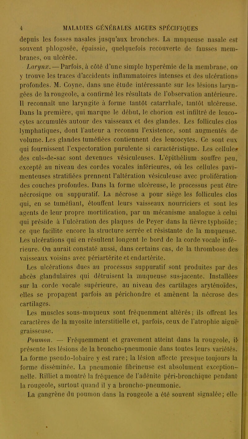 depuis les fosses nasales jusqu’aux bronches. La muqueuse nasale est souvent phlogosée, épaissie, quelquefois recouverte de fausses mem- branes, ou ulcérée. Larynx. — Parfois, à côté d’une simple hyperémie de la membrane, on y trouve les traces d’accidents inflammatoires intenses et des ulcérations profondes. M. Coyne, dans une étude intéressante sur les lésions laryn- gées de la rougeole, a confirmé les résultats de l’observation antérieure. Il reconnaît une laryngite à forme tantôt catarrhale, tantôt ulcéreuse. Dans la première, qui marque le début, le chorion est infiltré de leuco- cytes accumulés autour des vaisseaux et des glandes. Les follicules clos lymphatiques, dont l’auteur a reconnu l’existence, sont augmentés de- volume. Les glandes tuméfiées contiennent des leucocytes. Ce sont eux qui fournissent l’expectoration purulente si caractéristique. Les cellules- des culs-de-sac sont devenues vésiculeuses. L’épithélium souffre peu, excepté au niveau des cordes vocales inférieures, où les cellules pavi- mcnteuses stratifiées prennent l’altération vésiculeuse avec prolifération des couches profondes. Dans la forme ulcéreuse, le processus peut être nécrosique ou suppuratif. La nécrose a pour siège les follicules clos qui, en se tuméfiant, étouffent leurs vaisseaux nourriciers et sont les agents de leur propre mortification, par un mécanisme analogue à celui qui préside à l’ulcération des plaques de Peyer dans la fièvre typhoïde; ce que facilite encore la structure serrée et résistante de la muqueuse. Les ulcérations qui en résultent longent le bord de la corde vocale infé- rieure. On aurait constaté aussi, dans certains cas, de la thrombose de& vaisseaux voisins avec périartérite et endartérite. Les ulcérations dues au processus suppuratif sont produites par des abcès glandulaires qui détruisent la muqueuse sus-jacente. Installées sur la corde vocale supérieure, au niveau des cartilages aryténoïdes, elles se propagent parfois au périchondre et amènent la nécrose des- cartilages. Les muscles sous-muqueux sont fréquemment altérés; ils offrent les caractères de la myosite interstitielle et, parfois, ceux de l'atrophie aiguë* graisseuse. Poumon. — Fréquemment et gravement atteint dans la rougeole, il- présente les lésions de la broncho-pneumonie dans toutes leurs variétés. La forme pseudo-lobaire y est rare; la lésion affecte presque toujours la forme disséminée. La pneumonie fibrineuse est absolument exception- nelle. Rilliet a montré la fréquence de l’adénite péri-bronchique pendant- la rougeole, surtout quand il y a broncho-pneumonie. La gangrène du poumon dans la rougeole a été souvent signalée; elle