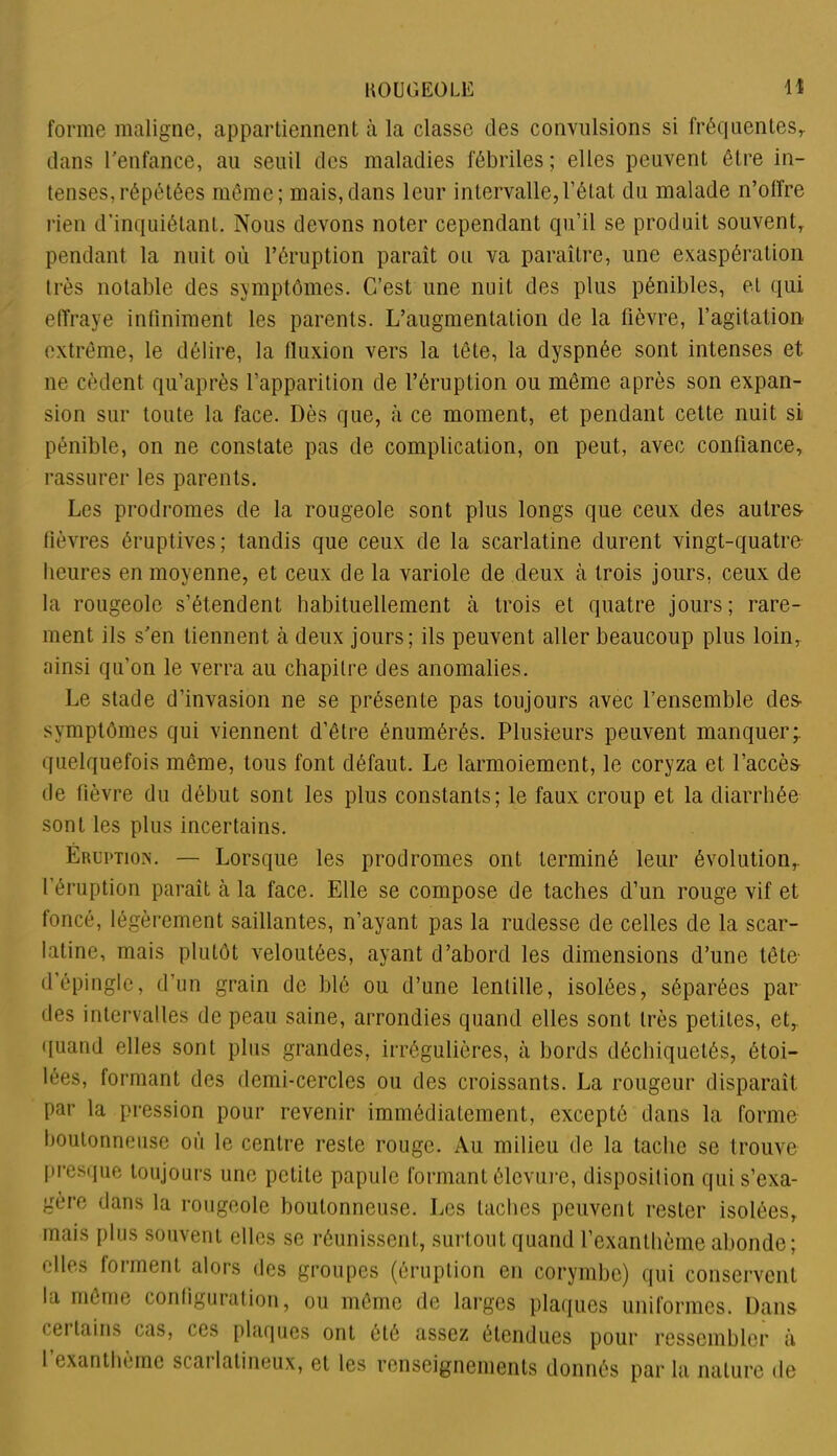 forme maligne, appartiennent à la classe des convulsions si fréquentes,, dans l'enfance, au seuil des maladies fébriles ; elles peuvent être in- tenses, répétées même; mais,dans leur intervalle,l’état du malade n’olfre rien d’inquiétant. Nous devons noter cependant qu’il se produit souvent, pendant la nuit où l’éruption paraît ou va paraître, une exaspération très notable des symptômes. C’est une nuit des plus pénibles, et qui effraye infiniment les parents. L’augmentation de la lièvre, l’agitation extrême, le délire, la fluxion vers la tête, la dyspnée sont intenses et ne cèdent qu’après l’apparition de l’éruption ou même après son expan- sion sur toute la face. Dès que, à ce moment, et pendant cette nuit si pénible, on ne constate pas de complication, on peut, avec confiance, rassurer les parents. Les prodromes de la rougeole sont plus longs que ceux des autres fièvres éruptives; tandis que ceux de la scarlatine durent vingt-quatre heures en moyenne, et ceux de la variole de deux à trois jours, ceux de la rougeole s’étendent habituellement à trois et quatre jours; rare- ment ils s'en tiennent à deux jours; ils peuvent aller beaucoup plus loin, ainsi qu’on le verra au chapitre des anomalies. Le stade d’invasion ne se présente pas toujours avec l’ensemble des symptômes qui viennent d’être énumérés. Plusieurs peuvent manquer;, quelquefois même, tous font défaut. Le larmoiement, le coryza et l’accès de fièvre du début sont les plus constants; le faux croup et la diarrhée sont les plus incertains. Éruption. — Lorsque les prodromes ont terminé leur évolution,, l’éruption paraît à la face. Elle se compose de taches d’un rouge vif et foncé, légèrement saillantes, n’ayant pas la rudesse de celles de la scar- latine, mais plutôt veloutées, ayant d’abord les dimensions d’une tête d’épingle, d’un grain de blé ou d’une lentille, isolées, séparées par des intervalles de peau saine, arrondies quand elles sont très petites, et, quand elles sont plus grandes, irrégulières, à bords déchiquetés, étoi- lées, formant des demi-cercles ou des croissants. La rougeur disparaît par la pression pour revenir immédiatement, excepté dans la forme boutonneuse où le centre reste rouge. Au milieu de la tache se trouve presque toujours une petite papule formant élevure, disposition qui s’exa- gère dans la rougeole boutonneuse. Les taches peuvent rester isolées, mais plus souvent elles se réunissent, surtout quand l’exanthème abonde; elles forment alors des groupes (éruption en corymbe) qui conservent la même configuration, ou même de larges plaques uniformes. Dans cei tains cas, ces plaques ont été assez étendues pour ressembler à I exanthème scarlatineux, et les renseignements donnés par la nature de