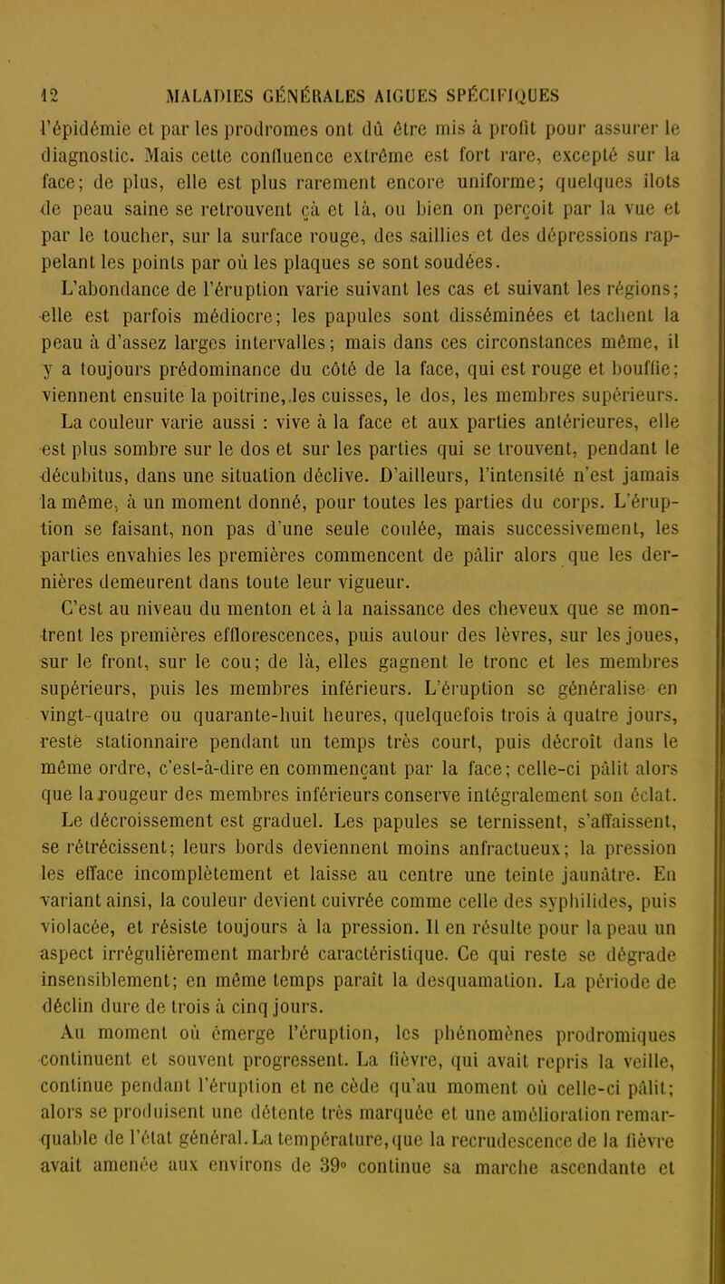 l’épidémie et par les prodromes ont dû être mis à profit pour assurer le diagnostic. Mais cette conlluencc extrême est fort rare, excepté sur la face; de plus, elle est plus rarement encore uniforme; quelques îlots de peau saine se retrouvent çà et là, ou bien on perçoit par la vue et par le toucher, sur la surface rouge, des saillies et des dépressions rap- pelant les points par où les plaques se sont soudées. L’abondance de l’éruption varie suivant les cas et suivant les régions; 'elle est parfois médiocre; les papules sont disséminées et tachent la peau à d’assez larges intervalles ; mais dans ces circonstances même, il y a toujours prédominance du côté de la face, qui est rouge et bouffie; viennent ensuite la poitrine,.les cuisses, le dos, les membres supérieurs. La couleur varie aussi : vive à la face et aux parties antérieures, elle est plus sombre sur le dos et sur les parties qui se trouvent, pendant le décubitus, dans une situation déclive. D’ailleurs, l’intensité n’est jamais la même., à un moment donné, pour toutes les parties du corps. L’érup- tion se faisant, non pas d'une seule coulée, mais successivement, les parties envahies les premières commencent de pâlir alors que les der- nières demeurent dans toute leur vigueur. C’est au niveau du menton et à la naissance des cheveux que se mon- trent les premières efflorescences, puis autour des lèvres, sur les joues, sur le front, sur le cou; de là, elles gagnent le tronc et les membres supérieurs, puis les membres inférieurs. L’éruption se généralise en vingt-quatre ou quarante-huit heures, quelquefois trois à quatre jours, resté stationnaire pendant un temps très court, puis décroît dans le même ordre, c’est-à-dire en commençant par la face; celle-ci pâlit alors que la rougeur des membres inférieurs conserve intégralement son éclat. Le décroissement est graduel. Les papules se ternissent, s’affaissent, se rétrécissent; leurs bords deviennent moins anfractueux; la pression les efface incomplètement et laisse au centre une teinte jaunâtre. En variant ainsi, la couleur devient cuivrée comme celle des syphilides, puis violacée, et résiste toujours à la pression. Il en résulte pour la peau un aspect irrégulièrement marbré caractéristique. Ce qui reste se dégrade insensiblement; en même temps paraît la desquamation. La période de déclin dure de trois à cinq jours. Au moment où émerge l’éruption, les phénomènes prodromiques continuent et souvent progressent. La fièvre, qui avait repris la veille, continue pendant l’éruption et ne cède qu’au moment où celle-ci pâlit; alors se produisent une détente très marquée et une amélioration remar- quable de l’état général. La température, que la recrudescence de la fièvre avait amenée aux environs de 39° continue sa marche ascendante et