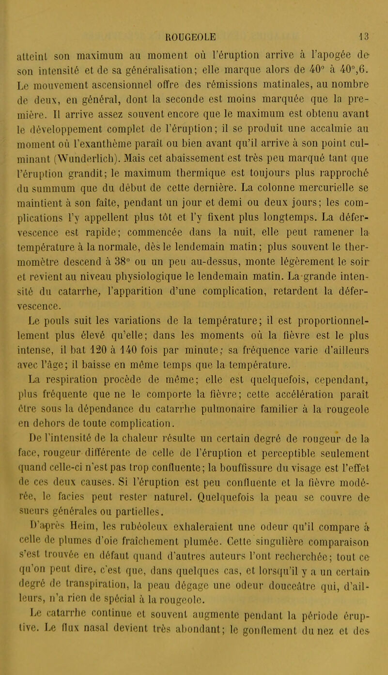 atteint son maximum au moment où l’éruption arrive à l’apogée de- son intensité et de sa généralisation; elle marque alors de 40° à 40°,6. Le mouvement ascensionnel offre des rémissions matinales, au nombre de deux, en général, dont la seconde est moins marquée que la pre- mière. Il arrive assez souvent encore que le maximum est obtenu avant le développement complet de l’éruption; il se produit une accalmie au moment où l’exanthème paraîL ou bien avant qu’il arrive à son point cul- minant (Wunderlich). Mais cet abaissement est très peu marqué tant que l’éruption grandit; le maximum thermique est toujours plus rapproché du summum que du début de cette dernière. La colonne mercurielle se maintient à son faîte, pendant un jour et demi ou deux jours; les com- plications l’y appellent plus tôt et l’y fixent plus longtemps. La défer- vescence est rapide; commencée dans la nuit, elle peut ramener la* température à la normale, dès le lendemain matin; plus souvent le ther- momètre descend à 38° ou un peu au-dessus, monte légèrement le soir et revient au niveau physiologique le lendemain matin. La grande inten- sité du catarrhe, l’apparition d’une complication, retardent la défer- vescence. Le pouls suit les variations de la température; il est proportionnel- lement plus élevé qu’elle; dans les moments où la fièvre est le plus intense, il bat 120 à 140 fois par minute; sa fréquence varie d’ailleurs avec l’âge; il baisse en même temps que la température. La respiration procède de même; elle est quelquefois, cependant, plus fréquente que ne le comporte la fièvre; cette accélération paraît être sous la dépendance du catarrhe pulmonaire familier à la rougeole en dehors de toute complication. De l’intensité de la chaleur résulte un certain degré de rougeur de la face, rougeur différente de celle de l’éruption et perceptible seulement quand celle-ci n’est pas trop confluente; la bouffissure du visage est l’effet de ces deux causes. Si l’éruption est peu confluente et la fièvre modé- rée, le fades peut rester naturel. Quelquefois la peau se couvre de sueurs générales ou partielles. D’après Heim, les rubéoleux exhaleraient une odeur qu’il compare à celle de plumes d’oie fraîchement plumée. Cette singulière comparaison s’est trouvée en défaut quand d’autres auteurs l’ont recherchée; tout ce qu’on peut dire, c'est que, dans quelques cas, et lorsqu’il y a un certain degré de transpiration, la peau dégage une odeur douceâtre qui, d’ail- leurs, n’a rien de spécial à la rougeole. Le catarrhe continue et souvent augmente pendant la période érup- tive. Le flux nasal devient très abondant; le gonflement du nez et des-