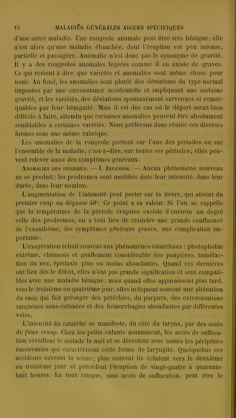 d’une autre maladie. Une rougeole anomale peu! être très bénigne; elle n’est alors qu’une maladie ébauchée, dont l’éruption est peu intense, partielle et passagère. Anomalie n’est donc pas le synonyme de gravité. 11 y a des rougeoles anomales légères comme il en existe de graves. Ce qui revient à dire que variétés et anomalies sonL même chose pour nous. Au fond, les anomalies sont plutôt des déviations du type normal imposées par une circonstance accidentelle et impliquant une certaine gravité, et les variétés, des déviations spontanément survenues et remar- quables par leur bénignité. Mais il est des cas où le départ serait bien difficile à faire, attendu que certaines anomalies peuvent être absolument semblables à certaines variétés. Nous préférons donc réunir ces diverses formes sous une même rubrique. Les anomalies de la rougeole portent sur l’une des périodes ou sur l’ensemble de la maladie, c’est-à-dire, sur toutes ses périodes; elles peu- vent relever aussi des symptômes généraux. Anomalies des périodes. — I. Invasion. — Aucun phénomène nouveau ne se produit ; les prodromes sont modifiés dans leur intensité, dans leur durée, dans leur nombre. L’augmentation de l’intensité peut porter sur la lièvre, qui atteint du premier coup ou dépasse 40°. Ce point a sa valeur. Si l’on se rappelle que la température de la période éruptive excède d’environ un degré celle des prodromes, on a tout lieu de craindre une grande confluence de l’exanthème, des symptômes généraux graves, une complication im- portante. L’exagération échoit souvent aux phénomènes catarrhaux : photophobie extrême, chémosis et gonflement considérable des paupières, tuméfac- tion du nez, épistaxis plus ou moins abondantes. Quand ces dernières ont lieu dès le début, elles n’ont pas grande signification et sont compati- bles avec une maladie bénigne; mais quand elles apparaissent plus tard, vers le troisième ou quatrième jour, elles indiquent souvent une altération du sang qui fait présager des pétéchies, du purpura, des extravasations sanguines sous-cutanées et des hémorrhagies abondantes par différentes voies. L’intensité du catarrhe se manifeste, du côté du larynx, par des accès de faux croup. Chez les petits enfants notamment, les accès de suffoca- tion réveillent le malade la nuit et se déroulent avec toutes les péripéties émouvantes qui caractérisent celte forme de laryngite. Quelquefois ces accidents ouvrent la scène; plus souvent ils éclatent vers le deuxième ou troisième jour et précèdent l'éruption de vingt-quatre à quarante- huit heures. La toux rauque, sans accès de suffocation, peut être le