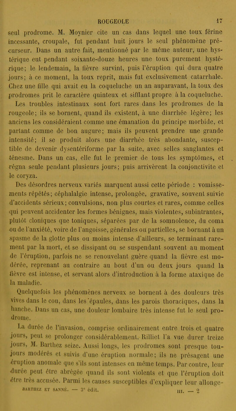 seul prodrome. M. Moynier cite un cas dans lequel une toux férine incessante, croupale, fut pendant huit jours le seul phénomène pré- curseur. Dans un autre fait, mentionné par le meme auteur, une hys- térique eut pendant soixante-douze heures une toux purement hysté- rique; le lendemain, la fièvre survint, puis l’éruption qui dura quatre jours; à ce moment, la toux reprit, mais fut exclusivement catarrhale. Chez une fille qui avait eu la coqueluche un an auparavant, la toux des prodromes prit le caractère quinteux et sifflant propre à la coqueluche. Les troubles intestinaux sont fort rares dans les prodromes de la rougeole; ils se bornent, quand ils existent, à une diarrhée légère; les anciens les considéraient comme une émanation du principe morbide, et partant comme de bon augure; mais ils peuvent prendre une grande intensité; il se produit alors une diarrhée très abondante, suscep- tible de devenir dysentériforme par la suite, avec selles sanglantes et ténesme. Dans un cas, elle fut le premier de tous les symptômes, et •régna seule pendant plusieurs jours; puis arrivèrent la conjonctivite et le coryza. Des désordres nerveux variés marquent aussi cette période : vomisse- ments répétés; céphalalgie intense, prolongée, gravative, souvent suivie d’accidents sérieux; convulsions, non plus courtes et rares, comme celles qui peuvent accidenter les formes bénignes, mais violentes, subintrantes, plutôt cloniques que toniques, séparées par de la somnolence, du coma ■ou de l'anxiété, voire de l’angoisse, générales ou partielles, se bornant à un spasme de la glotte plus ou moins intense d’ailleurs, se terminant rare- ment par la mort, et se dissipant ou se suspendant souvent au moment de l’éruption, parfois ne se renouvelant guère quand la fièvre est mo- dérée, reprenant au contraire au bout d’un ou deux jours quand la fièvre est intense, et servant alors d’introduction cà la forme ataxique de la maladie. Quelquefois les phénomènes nerveux se bornent à des douleurs très vives dans le cou, dans les 'épaules, dans les parois thoraciques, dans la hanche. Dans un cas, une douleur lombaire très intense fut le seul pro- drome. La durée de l’invasion, comprise ordinairement entre trois et quatre jours, peut se prolonger considérablement. Rilliet l’a vue durer treize jours, M. Barthez seize. Aussi longs, les prodromes sont presque tou- jours modérés et suivis d’une éruption normale; ils ne présagent une éruption anomale (pie s’ils sont intenses en môme temps. Par contre, leur durée peut être abrégée quand ils sont violents et que l’éruption doit être très accusée. Parmi les causes susceptibles d’expliquer leur allonge- bakthez et sanné. — 3° édit. ,,, o