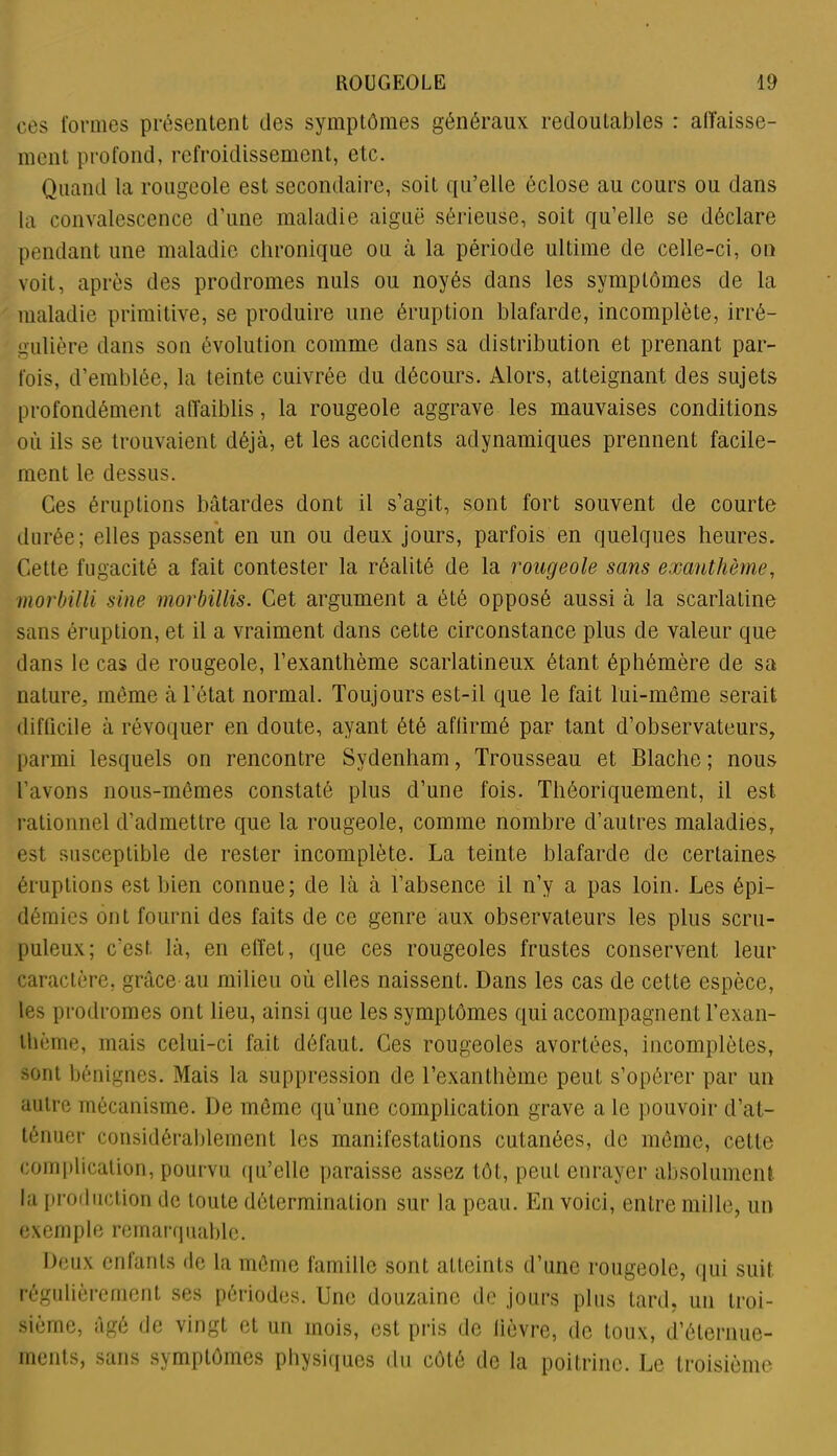 ces formes présentent des symptômes généraux redoutables : abaisse- ment profond, refroidissement, etc. Quand la rougeole est secondaire, soit qu’elle éclose au cours ou dans la convalescence d’une maladie aiguë sérieuse, soit qu’elle se déclare pendant une maladie chronique ou à la période ultime de celle-ci, on voit, après des prodromes nuis ou noyés dans les symptômes de la maladie primitive, se produire une éruption blafarde, incomplète, irré- gulière dans son évolution comme dans sa distribution et prenant par- fois, d’emblée, la teinte cuivrée du décours. Alors, atteignant des sujets profondément affaiblis, la rougeole aggrave les mauvaises conditions où ils se trouvaient déjà, et les accidents adynamiques prennent facile- ment le dessus. Ces éruptions bâtardes dont il s’agit, sont fort souvent de courte durée; elles passent en un ou deux jours, parfois en quelques heures. Cette fugacité a fait contester la réalité de la rougeole sans exanthème, morbilli sine morbillis. Cet argument a été opposé aussi à la scarlatine sans éruption, et il a vraiment dans cette circonstance plus de valeur que dans le cas de rougeole, l’exanthème scarlatineux étant éphémère de sa nature, môme à l’état normal. Toujours est-il que le fait lui-même serait difficile à révoquer en doute, ayant été affirmé par tant d’observateurs, parmi lesquels on rencontre Sydenham, Trousseau et Blache ; nous l’avons nous-mêmes constaté plus d’une fois. Théoriquement, il est c rationnel d’admettre que la rougeole, comme nombre d’autres maladies, est susceptible de rester incomplète. La teinte blafarde de certaines éruptions est bien connue; de là à l’absence il n’y a pas loin. Les épi- démies ont fourni des faits de ce genre aux observateurs les plus scru- puleux; c’est là, en effet, que ces rougeoles frustes conservent leur caractère, grâce au milieu où elles naissent. Dans les cas de cette espèce, les prodromes ont lieu, ainsi que les symptômes qui accompagnent l’exan- thème, mais celui-ci fait défaut. Ces rougeoles avortées, incomplètes, sont bénignes. Mais la suppression de l’exanthème peut s’opérer par un autre mécanisme. De même qu’une complication grave a le pouvoir d’at- ténuer considérablement les manifestations cutanées, de même, cette complication, pourvu qu’elle paraisse assez tôt, peut enrayer absolument la production de toute détermination sur la peau. En voici, entre mille, un exemple remarquable. Deux enfants de la même famille sont atteints d’une rougeole, qui suit régulièrement ses périodes. Une douzaine de jours plus tard, un troi- sième, âgé de vingt et un mois, est pris de lièvre, de toux, d’éternue- ments, sans symptômes physiques du côté de la poitrine. Le troisième