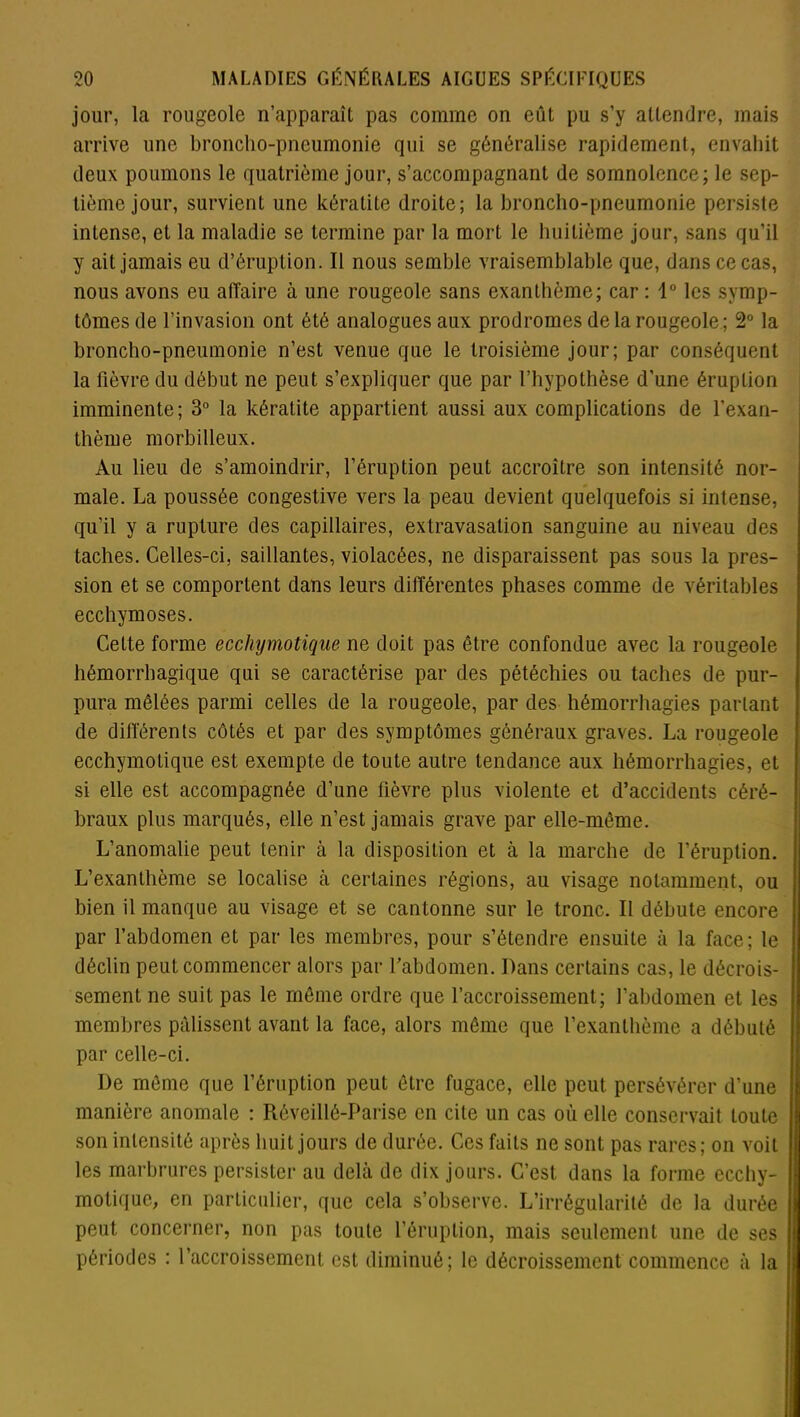 jour, la rougeole n’apparaît pas comme on eût pu s’y attendre, mais arrive une broncho-pneumonie qui se généralise rapidement, envahit deux poumons le quatrième jour, s’accompagnant de somnolence; le sep- tième jour, survient une kératite droite; la broncho-pneumonie persiste intense, et la maladie se termine par la mort le huitième jour, sans qu’il y ait jamais eu d’éruption. Il nous semble vraisemblable que, dans ce cas, nous avons eu affaire à une rougeole sans exanthème; car : 1° les symp- tômes de l’invasion ont été analogues aux prodromes de la rougeole; 2° la broncho-pneumonie n’est venue que le troisième jour; par conséquent la fièvre du début ne peut s’expliquer que par l’hypothèse d'une éruption imminente; 3° la kératite appartient aussi aux complications de l'exan- thème morbilleux. Au lieu de s’amoindrir, l’éruption peut accroître son intensité nor- male. La poussée congestive vers la peau devient quelquefois si intense, qu’il y a rupture des capillaires, extravasation sanguine au niveau des taches. Celles-ci, saillantes, violacées, ne disparaissent pas sous la pres- sion et se comportent dans leurs différentes phases comme de véritables ecchymoses. Cette forme ecchymotique ne doit pas être confondue avec la rougeole hémorrhagique qui se caractérise par des pétéchies ou taches de pur- pura mêlées parmi celles de la rougeole, par des hémorrhagies parlant de différents côtés et par des symptômes généraux graves. La rougeole ecchymotique est exempte de toute autre tendance aux hémorrhagies, et si elle est accompagnée d’une fièvre plus violente et d’accidents céré- braux plus marqués, elle n’est jamais grave par elle-même. L’anomalie peut tenir à la disposition et à la marche de l’éruption. L’exanthème se localise à certaines régions, au visage notamment, ou bien il manque au visage et se cantonne sur le tronc. Il débute encore par l’abdomen et par les membres, pour s’étendre ensuite à la face; le déclin peut commencer alors par l’abdomen. Dans certains cas, le décrois- sement ne suit pas le même ordre que l’accroissement; l’abdomen et les membres pâlissent avant la face, alors même que l’exanthème a débuté par celle-ci. De même que l’éruption peut être fugace, elle peut, persévérer d’une manière anomale : Réveillê-Parise en cite un cas où elle conservait toute son intensité après huit jours de durée. Ces faits ne sont pas rares; on voit les marbrures persister au delà de dix jours. C’est dans la forme ecchy- motique, en particulier, que cela s’observe. L’irrégularité de la durée peut concerner, non pas toute l’éruption, mais seulement une de ses périodes : l’accroissement est diminué; le décroissement commence à la