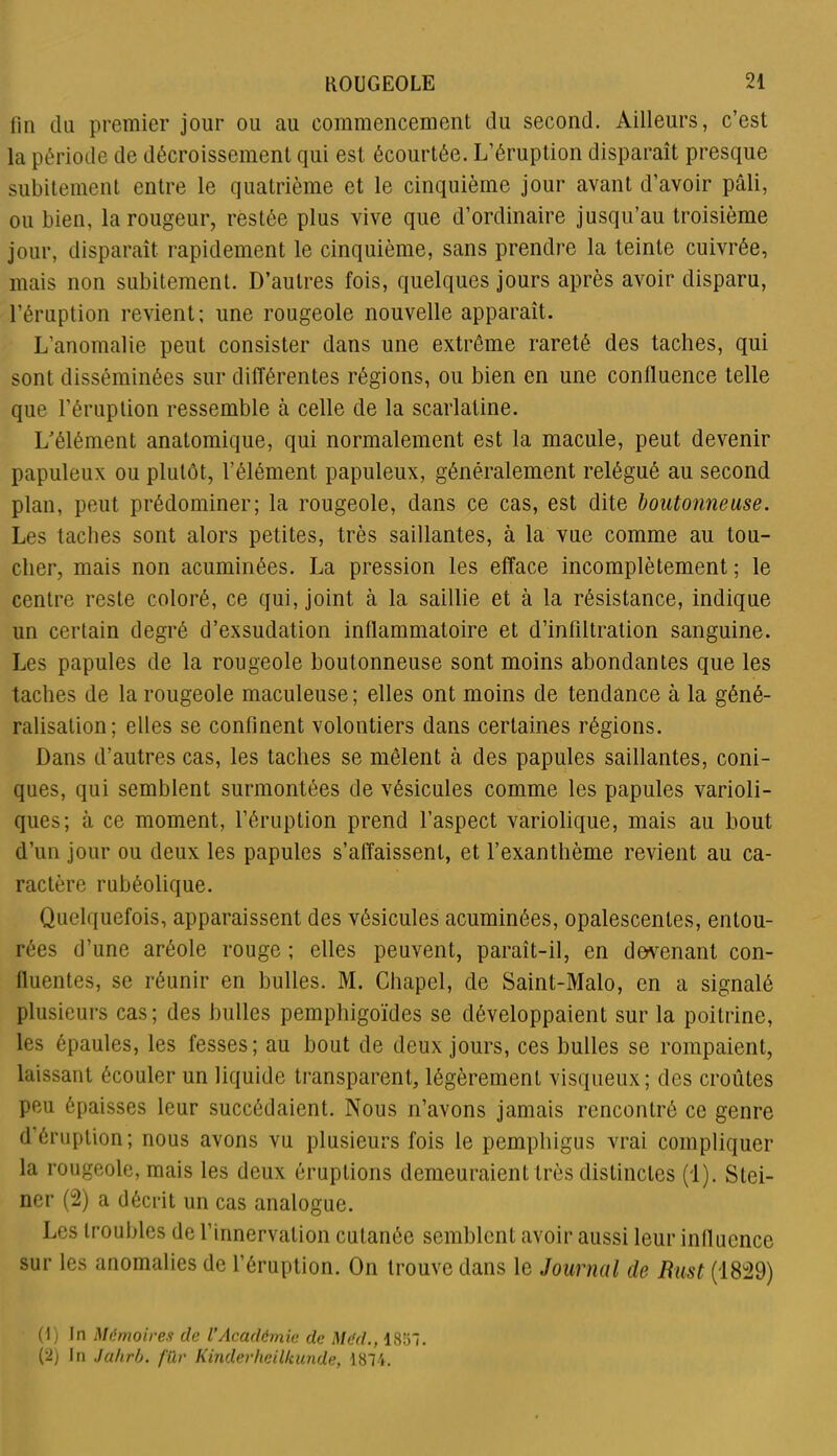 fin du premier jour ou au commencement du second. Ailleurs, c’est la période de décroissement qui est écourtée. L’éruption disparaît presque subitement entre le quatrième et le cinquième jour avant d’avoir pâli, ou bien, la rougeur, restée plus vive que d’ordinaire jusqu’au troisième jour, disparaît rapidement le cinquième, sans prendre la teinte cuivrée, mais non subitement. D’autres fois, quelques jours après avoir disparu, l’éruption revient; une rougeole nouvelle apparaît. L’anomalie peut consister dans une extrême rareté des taches, qui sont disséminées sur différentes régions, ou bien en une confluence telle que l’éruption ressemble à celle de la scarlatine. L’élément anatomique, qui normalement est la macule, peut devenir papuleux ou plutôt, l’élément papuleux, généralement relégué au second plan, peut prédominer; la rougeole, dans ce cas, est dite boutonneuse. Les taches sont alors petites, très saillantes, à la vue comme au tou- cher, mais non acuminées. La pression les efface incomplètement ; le centre reste coloré, ce qui, joint à la saillie et à la résistance, indique un certain degré d’exsudation inflammatoire et d’infiltration sanguine. Les papules de la rougeole boutonneuse sont moins abondantes que les taches de la rougeole maculeuse ; elles ont moins de tendance à la géné- ralisation; elles se confinent volontiers dans certaines régions. Dans d’autres cas, les taches se mêlent cà des papules saillantes, coni- ques, qui semblent surmontées de vésicules comme les papules varioli- ques; à ce moment, l’éruption prend l’aspect variolique, mais au bout d’un jour ou deux les papules s’affaissent, et l’exanthème revient au ca- ractère rubéolique. Quelquefois, apparaissent des vésicules acuminées, opalescentes, entou- rées d’une aréole rouge ; elles peuvent, paraît-il, en devenant con- fluentes, se réunir en bulles. M. Chapel, de Saint-Malo, en a signalé plusieurs cas; des bulles pemphigoïdes se développaient sur la poitrine, les épaules, les fesses; au bout de deux jours, ces bulles se rompaient, laissant écouler un liquide transparent, légèrement visqueux; des croûtes peu épaisses leur succédaient. Nous n’avons jamais rencontré ce genre d éruption; nous avons vu plusieurs fois le pemphigus vrai compliquer la rougeole, mais les deux éruptions demeuraient très distinctes (1). Stei- ner (2) a décrit un cas analogue. Les troubles de l’innervation cutanée semblent avoir aussi leur influence sur les anomalies de l’éruption. On trouve dans le Journal de Bust (1829) (1) In Mémoires de l’Académie de Méd., 185. (2) In Jahrb. fiXr Kinderheilkunde, 1874.