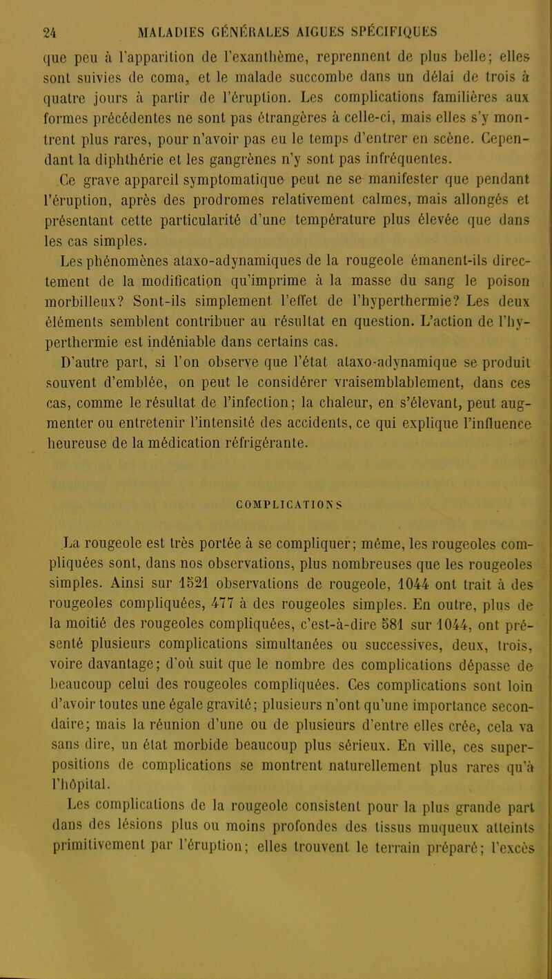 (|ue peu à l’apparition de l’exanthème, reprennent de plus belle; elles sont suivies de coma, et le malade succombe dans un délai de trois à quatre jours à partir de l’éruption. Les complications familières aux formes précédentes ne sont pas étrangères à celle-ci, mais elles s’y mon- trent plus rares, pour n’avoir pas eu le temps d’entrer en scène. Cepen- dant la diphthérie et les gangrènes n’y sont pas in fréquentes. Ce grave appareil symptomatique peut ne se manifester que pendant l’éruption, après des prodromes relativement calmes, mais allongés et présentant cette particularité d’une température plus élevée que dans les cas simples. Les phénomènes ataxo-adynamiques de la rougeole émanent-ils direc- tement de la modification qu’imprime à la masse du sang le poison morbilleux? Sont-ils simplement, l’effet de l’hyperthermie? Les deux éléments semblent contribuer au résultat en question. L’action de l’hy- perthermie est indéniable dans certains cas. D’autre part, si l’on observe que l’état ataxo-adynamique se produit souvent d’emblée, on peut le considérer vraisemblablement, dans ces cas, comme le résultat de l’infection; la chaleur, en s’élevant, peut aug- menter ou entretenir l’intensité des accidents, ce qui explique l’influence heureuse de la médication réfrigérante. COMPLICATIONS La rougeole est très portée à se compliquer; même, les rougeoles com- pliquées sont, dans nos observations, plus nombreuses que les rougeoles simples. Ainsi sur 1521 observations de rougeole, 1044 ont trait à des rougeoles compliquées, 477 à des rougeoles simples. En outre, plus de la moitié des rougeoles compliquées, c’est-îi-dire 581 sur 1044, ont pré- senté plusieurs complications simultanées ou successives, deux, trois, voire davantage; d'où suit que le nombre des complications dépasse de beaucoup celui des rougeoles compliquées. Ces complications sont loin d’avoir toutes une égale gravité; plusieurs n’ont qu’une importance secon- daire; mais la réunion d’une ou de plusieurs d’entre elles crée, cela va sans dire, un état morbide beaucoup plus sérieux. En ville, ces super- positions de complications se montrent naturellement plus rares qu’à l’hôpital. Les complications de la rougeole consistent pour la plus grande part dans des lésions plus ou moins profondes des tissus muqueux atteints primitivement par l’éruption; elles trouvent le terrain préparé; l’excès