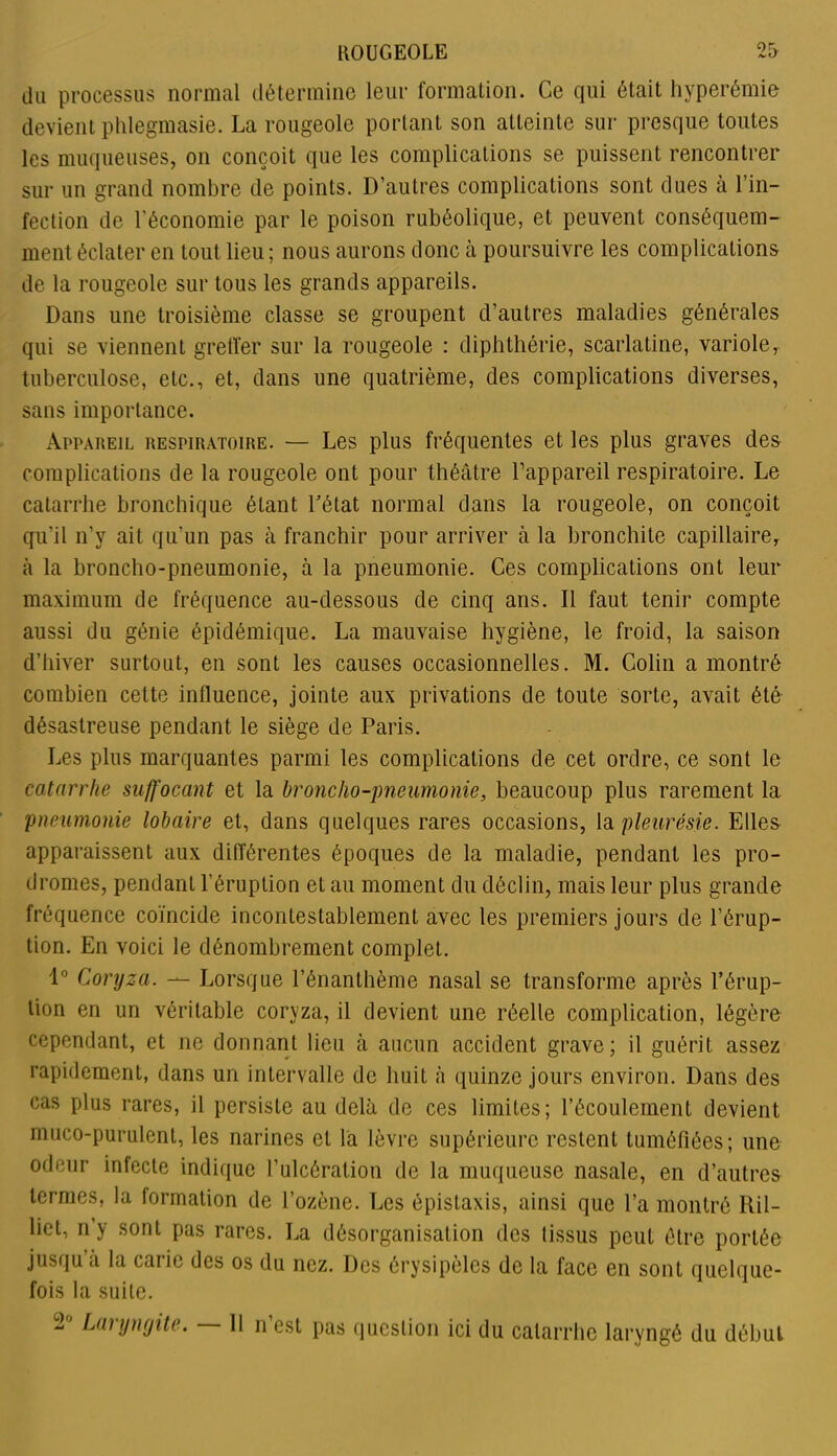 du processus normal détermine leur formation. Ce qui était hyperémie devient phlegmasie. La rougeole portant son atteinte sur presque toutes les muqueuses, on conçoit que les complications se puissent rencontrer sur un grand nombre de points. D’autres complications sont dues à l’in- fection de l'économie par le poison rubéolique, et peuvent conséquem- ment éclater en tout lieu ; nous aurons donc à poursuivre les complications de la rougeole sur tous les grands appareils. Dans une troisième classe se groupent d’autres maladies générales qui se viennent greffer sur la rougeole : diphthérie, scarlatine, variole, tuberculose, etc., et, dans une quatrième, des complications diverses, sans importance. Appareil respiratoire. — Les plus fréquentes et les plus graves des complications de la rougeole ont pour théâtre l’appareil respiratoire. Le catarrhe bronchique étant l’état normal dans la rougeole, on conçoit qu’il n’y ait qu’un pas à franchir pour arriver à la bronchite capillaire, à la broncho-pneumonie, à la pneumonie. Ces complications ont leur maximum de fréquence au-dessous de cinq ans. Il faut tenir compte aussi du génie épidémique. La mauvaise hygiène, le froid, la saison d’hiver surtout, en sont les causes occasionnelles. M. Colin a montré combien cette influence, jointe aux privations de toute sorte, avait été désastreuse pendant le siège de Paris. Les plus marquantes parmi les complications de cet ordre, ce sont le catarrhe suffocant et la broncho-pneumonie, beaucoup plus rarement la pneumonie lobaire et, dans quelques rares occasions, la pleurésie. Elles apparaissent aux différentes époques de la maladie, pendant les pro- dromes, pendant l’éruption et au moment du déclin, mais leur plus grande fréquence coïncide incontestablement avec les premiers jours de l’érup- tion. En voici le dénombrement complet. 1° Coryza. — Lorsque l’énanthème nasal se transforme après l'érup- tion en un véritable coryza, il devient une réelle complication, légère cependant, et ne donnant lieu à aucun accident grave; il guérit assez rapidement, dans un intervalle de huit à quinze jours environ. Dans des cas plus rares, il persiste au delà de ces limites; l’écoulement devient muco-purulent, les narines et la lèvre supérieure restent tuméfiées; une odeur infecte indique l’ulcération de la muqueuse nasale, en d’autres termes, la formation de l’ozène. Les épistaxis, ainsi que l’a montré Ril- lict, n’y sont pas rares. La désorganisation des lissus peut être portée jusqu’à la carie des os du nez. Des érysipèles de la face en sont quelque- fois la suite.