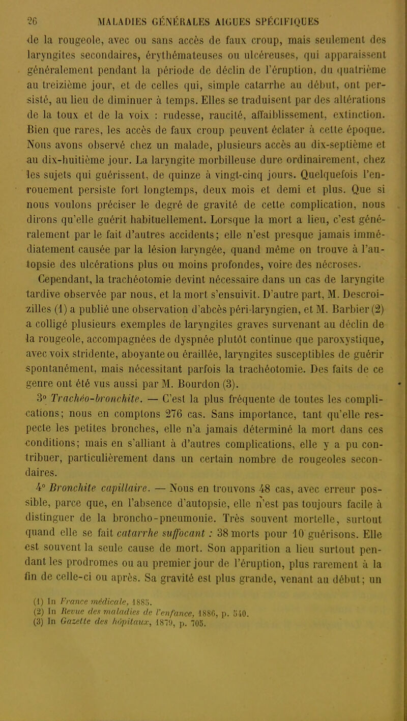 de la rougeole, avec ou sans accès de faux croup, mais seulement des laryngites secondaires, érythémateuses ou ulcéreuses, qui apparaissent généralement pendant la période de déclin de l’éruption, du quatrième au treizième jour, et de celles qui, simple catarrhe au début, ont per- sisté, au lieu de diminuer à temps. Elles se traduisent par des altérations de la toux et de la voix : rudesse, raucité, affaiblissement, extinction. Bien que rares, les accès de faux croup peuvent éclater à cette époque. Nous avons observé chez un malade, plusieurs accès au dix-septième et au dix-huitième jour. La laryngite morbilleuse dure ordinairement, chez les sujets qui guérissent, de quinze à vingt-cinq jours. Quelquefois l’en- rouement persiste fort longtemps, deux mois et demi et plus. Que si nous voulons préciser le degré de gravité de cette complication, nous dirons qu’elle guérit habituellement. Lorsque la mort a lieu, c’est géné- ralement parle fait d’autres accidents; elle n’est presque jamais immé- diatement causée par la lésion laryngée, quand même on trouve à l’au- topsie des ulcérations plus ou moins profondes, voire des nécroses. Cependant, la trachéotomie devint nécessaire dans un cas de laryngite tardive observée par nous, et la mort s’ensuivit. D’autre part, M. Descroi- zilles (1) a publié une observation d’abcès péri-laryngien, et M. Barbier (2) a colligé plusieurs exemples de laryngites graves survenant au déclin de la rougeole, accompagnées de dyspnée plutôt continue que paroxystique, avec voix stridente, aboyante ou éraillée, laryngites susceptibles de guérir spontanément, mais nécessitant parfois la trachéotomie. Des faits de ce genre ont été vus aussi par M. Bourdon (3). 3° Trachéo-bromhite. — C’est la plus fréquente de toutes les compli- cations; nous en comptons 276 cas. Sans importance, tant qu’elle res- pecte les petites bronches, elle n’a jamais déterminé la mort dans ces conditions; mais en s’alliant à d’autres complications, elle y a pu con- tribuer, particulièrement dans un certain nombre de rougeoles secon- daires. 4° Bronchite capillaire. — Nous en trouvons 48 cas, avec erreur pos- sible, parce que, en l’absence d’autopsie, elle n’est pas toujours facile à distinguer de la broncho-pneumonie. Très souvent mortelle, surtout quand elle se fait catarrhe suffocant : 38 morts pour 10 guérisons. Elle est souvent la seule cause de mort. Son apparition a lieu surtout pen- dant les prodromes ou au premier jour de l’éruption, plus rarement à la fin de celle-ci ou après. Sa gravité est plus grande, venant au début; un (1) In France médicale, I88ü. (2) In lievue des maladies de l'enfance, 1880, p. 510.