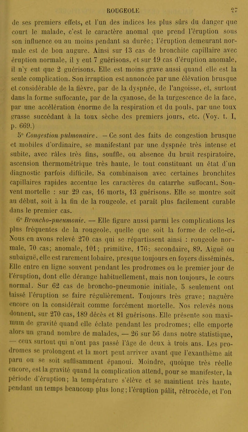 de ses premiers effets, et l’un des indices les plus sûrs du danger que court le malade, c’est le caractère anomal que prend l’éruption sous son influence ou au moins pendant sa durée; l’éruption demeurant nor- male est de bon augure. Ainsi sur 13 cas de bronchite capillaire avec éruption normale, il y eut 7 guérisons, et sur 19 cas d’éruption anomale, il n'v eut que 2 guérisons. Elle est moins grave aussi quand elle est la seule complication. Son irruption est annoncée par une élévation brusque et considérable de la fièvre, par de la dyspnée, de l’angoisse, et, surtout dans la forme suffocante, par de la cyanose, de la turgescence de la face, par une accélération énorme de la respiration et du pouls, par une toux grasse succédant à la toux sèche des premiers jours, etc. (Voy. t.. I, p. 669.) 5° Congestion pulmonaire. —Ce sont des faits de congestion brusque et mobiles d’ordinaire, se manifestant par une dyspnée très intense et subite, avec râles très fins, souffle, ou absence du bruit respiratoire, ascension thermométrique très haute, le tout constituant un état d’un diagnostic parfois difficile. Sa combinaison avec certaines bronchites capillaires rapides accentue les caractères du catarrhe suffocant. Sou- vent mortelle : sur 29 cas, 16 morts, 13 guérisons. Elle se montre soit au début, soit à la fin de la rougeole, et paraît plus facilement curable dans le premier cas. 6° Broncho-pneumonie. — Elle figure aussi parmi les complications les plus fréquentes de la rougeole, quelle que soit la forme de celle-ci. Nous en avons relevé 270 cas qui se répartissent ainsi : rougeole nor- male, 70 cas; anomale, 101; primitive, 176; secondaire, 89. Aiguë ou subaiguë, elle est rarement lobaire, presque toujours en foyers disséminés. Elle entre en ligne souvent pendant les prodromes ou le premier jour de l éruption, dont elle dérange habituellement, mais non toujours, le cours normal. Sur 62 cas de broncho-pneumonie initiale, 3 seulement ont laissé l’éruption se faire régulièrement. Toujours très grave; naguère encore on la considérait comme forcément mortelle. Nos relevés nous donnent, sur 270 cas, 189 décès et 81 guérisons. Elle présente son maxi- mum de gravité quand elle éclate pendant les prodromes; elle emporte alors un grand nombre de malades, — 26 sur 36 dans notre statistique, — ceux surtout qui n’ont pas passé l’âge de deux à trois ans. Les pro- dromes se prolongent et la mort peut arriver avant que l’exanlhèmc ait paru ou se soit suffisamment épanoui. Moindre, quoique très réelle encore, est la gravité quand la complication attend, pour se manifester, la période d’éruption; la température s’élève et se maintient très haute, pendant un temps beaucoup plus long; l’éruption pâlit, rétrocède, et l’on