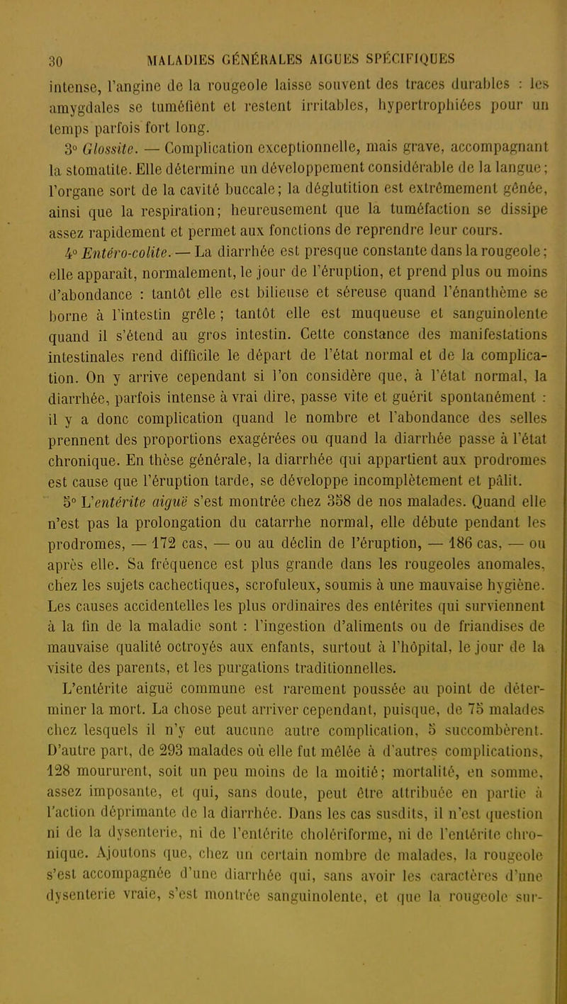 intense, l’angine de la rougeole laisse souvent des traces durables : les amygdales se tuméfient et restent irritables, hypertrophiées pour un temps parfois fort long. d° Glossite. — Complication exceptionnelle, mais grave, accompagnant la stomatite. Elle détermine un développement considérable de la langue; l’organe sort de la cavité buccale; la déglutition est extrêmement gônôe, ainsi que la respiration; heureusement que la tuméfaction se dissipe assez rapidement et permet aux fonctions de reprendre leur cours. 4ü Entéro-colite. — La diarrhée est presque constante dans la rougeole; elle apparaît, normalement, le jour de l’éruption, et prend plus ou moins d’abondance : tantôt .elle est bilieuse et séreuse quand l’énanthème se borne à l’intestin grêle ; tantôt elle est muqueuse et sanguinolente quand il s’étend au gros intestin. Cette constance des manifestations intestinales rend difficile le départ de l’état normal et de la complica- tion. On y arrive cependant si l’on considère que, à l’état normal, la diarrhée, parfois intense à vrai dire, passe vite et guérit spontanément : il y a donc complication quand le nombre et l’abondance des selles prennent des proportions exagérées ou quand la diarrhée passe à l’état chronique. En thèse générale, la diarrhée qui appartient aux prodromes est cause que l’éruption tarde, se développe incomplètement et pâlit. 5° L'entérite aiguë s’est montrée chez 358 de nos malades. Quand elle n’est pas la prolongation du catarrhe normal, elle débute pendant les prodromes, — 172 cas, — ou au déclin de l’éruption, — 186 cas, — ou après elle. Sa fréquence est plus grande dans les rougeoles anomales, chez les sujets cachectiques, scrofuleux, soumis à une mauvaise hygiène. Les causes accidentelles les plus ordinaires des entérites qui surviennent à la lin de la maladie sont : l’ingestion d’aliments ou de friandises de mauvaise qualité octroyés aux enfants, surtout à l’hôpital, le jour de la visite des parents, et les purgations traditionnelles. L’entérite aiguë commune est rarement poussée au point de déter- miner la mort. La chose peut arriver cependant, puisque, de 75 malades chez lesquels il n’y eut aucune autre complication, 5 succombèrent. D’autre part, de 293 malades où elle fut mêlée à d'autres complications, 128 moururent, soit un peu moins de la moitié; mortalité, en somme, assez imposante, et qui, sans doute, peut être attribuée en partie à l’action déprimante de la diarrhée. Dans les cas susdits, il n’est question ni de la dysenterie, ni de l’entérite cholériforme, ni de l’entérite chro- nique. Ajoutons que, chez un certain nombre de malades, la rougeole s’est accompagnée d’une diarrhée qui, sans avoir les caractères d’une dysenterie vraie, s’est montrée sanguinolente, et que la rougeole sur-