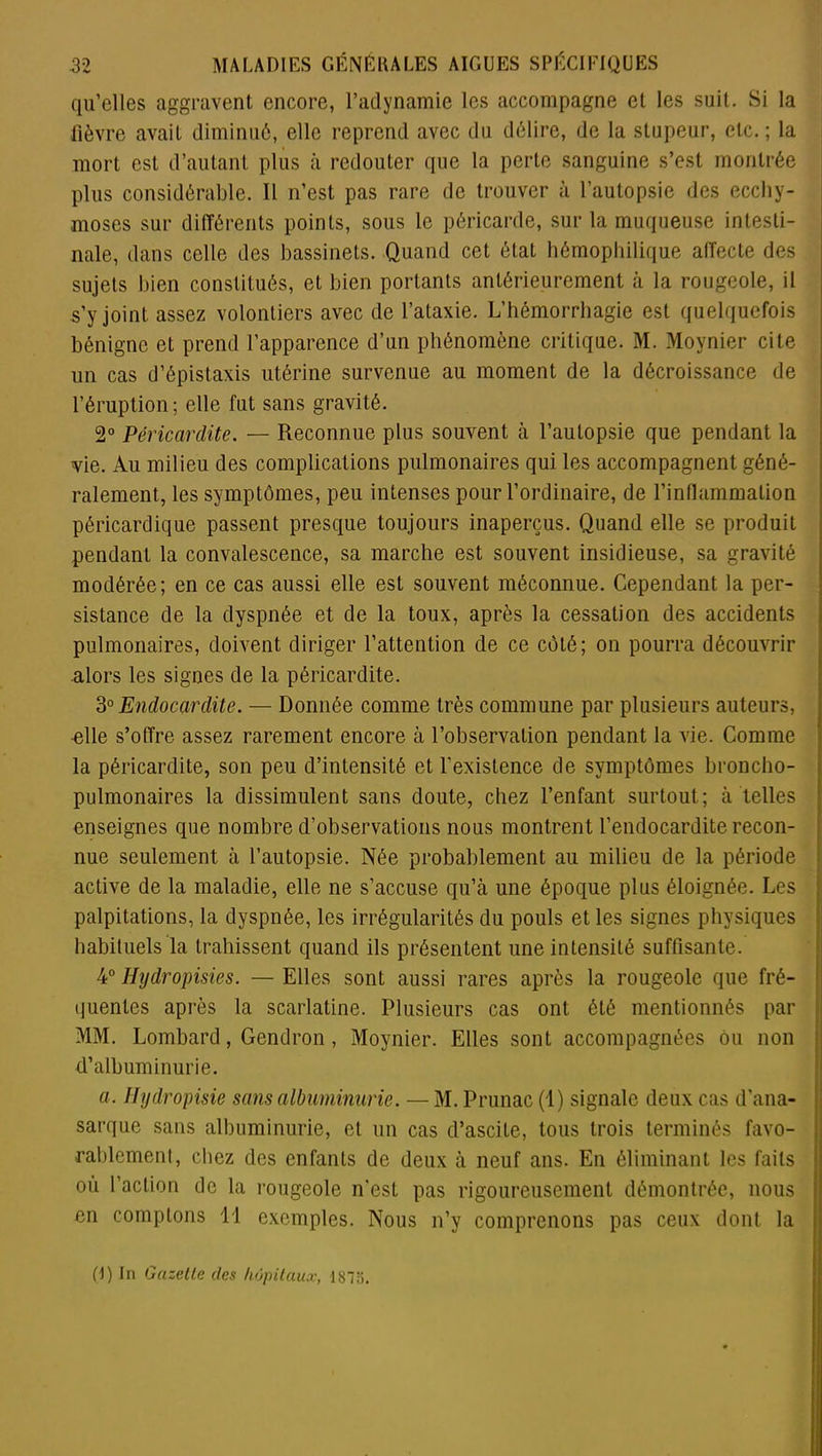 qu’elles aggravent encore, l’adynamie les accompagne et les suit. Si la Fièvre avait diminué, elle reprend avec du délire, de la stupeur, etc. ; la mort est d’autant plus à redouter que la perte sanguine s’est montrée plus considérable. Il n’est pas rare de trouver à l’autopsie des ecchy- moses sur différents points, sous le péricarde, sur la muqueuse intesti- nale, dans celle des bassinets. Quand cet état hémophilique affecte des sujets bien constitués, et bien portants antérieurement à la rougeole, il s’y joint assez volontiers avec de l’ataxie. L’hémorrhagie est quelquefois bénigne et prend l’apparence d’un phénomène critique. M. Moynier cite un cas d’épistaxis utérine survenue au moment de la décroissance de l’éruption; elle fut sans gravité. 2° Péricardite. — Reconnue plus souvent à l’autopsie que pendant la vie. Au milieu des complications pulmonaires qui les accompagnent géné- ralement, les symptômes, peu intenses pour l’ordinaire, de rinllammalion péricardique passent presque toujours inaperçus. Quand elle se produit pendant la convalescence, sa marche est souvent insidieuse, sa gravité modérée; en ce cas aussi elle est souvent méconnue. Cependant la per- sistance de la dyspnée et de la toux, après la cessation des accidents pulmonaires, doivent diriger l’attention de ce côté; on pourra découvrir alors les signes de la péricardite. 3° jEndocardite. — Donnée comme très commune par plusieurs auteurs, elle s’offre assez rarement encore à l’observation pendant la vie. Comme la péricardite, son peu d’intensité et l'existence de symptômes broncho- pulmonaires la dissimulent sans doute, chez l’enfant surtout; à telles enseignes que nombre d’observations nous montrent l’endocardite recon- nue seulement à l’autopsie. Née probablement au milieu de la période active de la maladie, elle ne s’accuse qu’à une époque plus éloignée. Les palpitations, la dyspnée, les irrégularités du pouls et les signes physiques habituels la trahissent quand ils présentent une intensité suffisante. 4° Hydropisies. — Elles sont aussi rares après la rougeole que fré- quentes après la scarlatine. Plusieurs cas ont été mentionnés par MM. Lombard, Gendron, Moynier. Elles sont accompagnées ôu non d’albuminurie. a. Hydropisie sans albuminurie. — M. Prunac (1) signale deux cas d’ana- sarque sans albuminurie, et un cas d’ascite, tous trois terminés favo- rablement, chez des enfants de deux à neuf ans. En éliminant les faits ou l’action de la rougeole n'est pas rigoureusement démontrée, nous en comptons 11 exemples. Nous n’y comprenons pas ceux dont la (R In Gazette des hôpitaux, 187o.