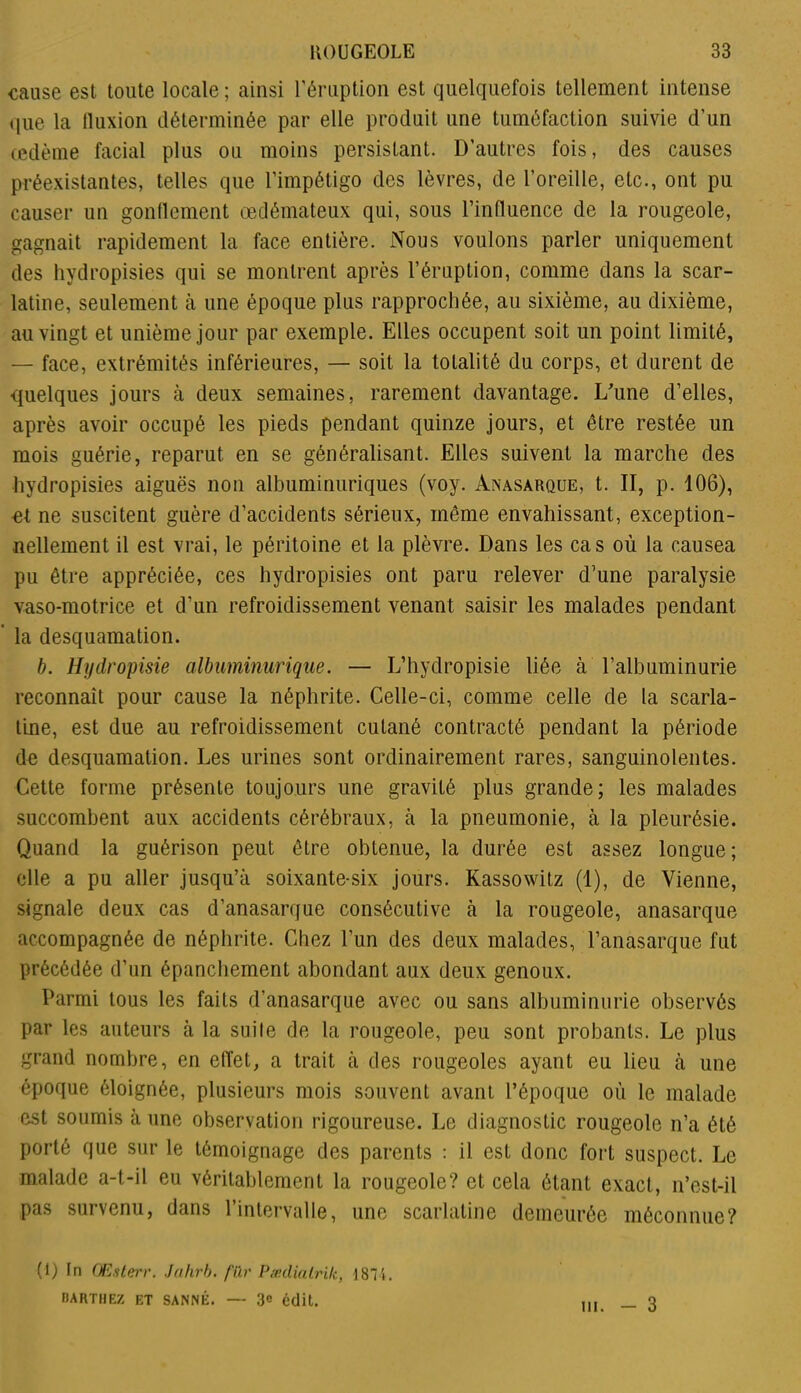 cause est toute locale ; ainsi l'éruption est quelquefois tellement intense que la lluxion déterminée par elle produit une tuméfaction suivie d’un œdème facial plus ou moins persistant. D’autres fois, des causes préexistantes, telles que l’impétigo des lèvres, de l’oreille, etc., ont pu causer un gonflement œdémateux qui, sous l’influence de la rougeole, gagnait rapidement la face entière. Nous voulons parler uniquement des hydropisies qui se montrent après l’éruption, comme dans la scar- latine, seulement à une époque plus rapprochée, au sixième, au dixième, au vingt et unième jour par exemple. Elles occupent soit un point limité, — face, extrémités inférieures, — soit la totalité du corps, et durent de quelques jours à deux semaines, rarement davantage. L'une d’elles, après avoir occupé les pieds pendant quinze jours, et être restée un mois guérie, reparut en se généralisant. Elles suivent la marche des hydropisies aiguës non albuminuriques (voy. Anasarque, t. II, p. 106), et ne suscitent guère d’accidents sérieux, môme envahissant, exception- nellement il est vrai, le péritoine et la plèvre. Dans les cas où la causea pu être appréciée, ces hydropisies ont paru relever d’une paralysie vaso-motrice et d’un refroidissement venant saisir les malades pendant ’ la desquamation. b. llydropisie albuminurique. — L’hydropisie liée à l’albuminurie reconnaît pour cause la néphrite. Celle-ci, comme celle de la scarla- tine, est due au refroidissement cutané contracté pendant la période de desquamation. Les urines sont ordinairement rares, sanguinolentes. Cette forme présente toujours une gravité plus grande; les malades succombent aux accidents cérébraux, à la pneumonie, à la pleurésie. Quand la guérison peut être obtenue, la durée est assez longue; elle a pu aller jusqu’à soixante-six jours. Kassowitz (1), de Vienne, signale deux cas d’anasarque consécutive à la rougeole, anasarque accompagnée de néphrite. Chez l’un des deux malades, l’anasarque fut précédée d’un épanchement abondant aux deux genoux. Parmi tous les faits d’anasarque avec ou sans albuminurie observés par les auteurs à la suite de la rougeole, peu sont probants. Le plus grand nombre, en effet, a trait à des rougeoles ayant eu lieu à une époque éloignée, plusieurs mois souvent avant l’époque où le malade est soumis à une observation rigoureuse. Le diagnostic rougeole n’a été porté que sur le témoignage des parents : il est donc fort suspect. Le malade a-t-il eu véritablement la rougeole? et cela étant exact, n’est-il pas survenu, dans l’intervalle, une scarlatine demeurée méconnue? (i) fn OEsterr. Jahrb. fur Pædialrilc, 18‘i. BARTHEZ ET SANNÉ. — 3e édit. in. — 3