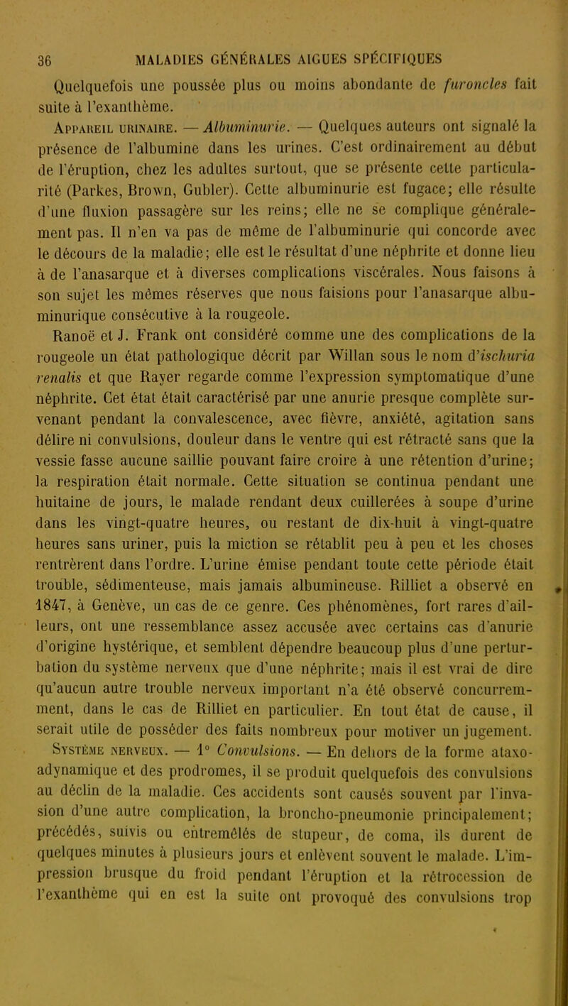 Quelquefois une poussée plus ou moins abondante de furoncles fait suite à l’exanthème. Appareil urinaire. — Albuminurie. — Quelques auteurs ont signalé la présence de l’albumine dans les urines. C’est ordinairement au début de l’éruption, chez les adultes surtout, que se présente cette particula- rité (Parkes, Brown, Gubler). Cette albuminurie est fugace; elle résulte d'une fluxion passagère sur les reins; elle ne se complique générale- ment pas. Il n’en va pas de même de l’albuminurie qui concorde avec le décours de la maladie; elle est le résultat d’une néphrite et donne lieu à de l’anasarque et à diverses complications viscérales. Nous faisons à son sujet les mêmes réserves que nous faisions pour l’anasarque albu- minurique consécutive à la rougeole. Ranoë et J. Frank ont considéré comme une des complications de la rougeole un état pathologique décrit par Willan sous le nom d’ischuria renalis et que Rayer regarde comme l’expression symptomatique d’une néphrite. Cet état était caractérisé par une anurie presque complète sur- venant pendant la convalescence, avec fièvre, anxiété, agitation sans délire ni convulsions, douleur dans le ventre qui est rétracté sans que la vessie fasse aucune saillie pouvant faire croire à une rétention d’urine; la respiration était normale. Cette situation se continua pendant une huitaine de jours, le malade rendant deux cuillerées à soupe d’urine dans les vingt-quatre heures, ou restant de dix-huit à vingt-quatre heures sans uriner, puis la miction se rétablit peu à peu et les choses rentrèrent dans l’ordre. L’urine émise pendant toute cette période était trouble, sédimenteuse, mais jamais albumineuse. Rilliet a observé en 1847, à Genève, un cas de ce genre. Ces phénomènes, fort rares d’ail- leurs, ont une ressemblance assez accusée avec certains cas d'anurie d’origine hystérique, et semblent dépendre beaucoup plus d’une pertur- bation du système nerveux que d’une néphrite; mais il est vrai de dire qu’aucun autre trouble nerveux important n’a été observé concurrem- ment, dans le cas de Rilliet en particulier. En tout état de cause, il serait utile de posséder des faits nombreux pour motiver un jugement. Système nerveux. — 1° Convulsions. — En dehors de la forme ataxo- adynamique et des prodromes, il se produit quelquefois des convulsions au déclin de la maladie. Ces accidents sont causés souvent par l'inva- sion d’une autre complication, la broncho-pneumonie principalement; précédés, suivis ou entremêlés de stupeur, de coma, ils durent de quelques minutes à plusieurs jours et enlèvent souvent le malade. L’im- pression brusque du froid pendant l’éruption et la rétrocession de l’exanthème qui en est la suite ont provoqué des convulsions trop