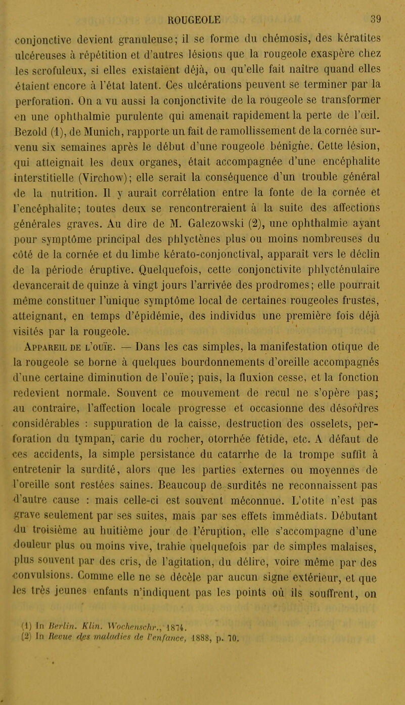 conjonctive devient granuleuse; il se forme du cliémosis, des kératites ulcéreuses à répétition et d’autres lésions que la rougeole exaspère chez les scrofuleux, si elles existaient déjà, ou qu’elle fait naître quand elles étaient encore à l’état latent. Ges ulcérations peuvent se terminer par la perforation. On a vu aussi la conjonctivite de la rougeole se transformer en une ophthalmie purulente qui amenait rapidement la perte de l’œil. Bezold (1), de Munich, rapporte un fait de ramollissement de la cornée sur- venu six semaines après le début d’une rougeole bénigne. Celte lésion, qui atteignait les deux organes, était accompagnée d’une encéphalite interstitielle (Virchow); elle serait la conséquence d’un trouble général de la nutrition. Il y aurait corrélation entre la fonte de la cornée et l’encéphalite; toutes deux se rencontreraient à la suite des affections générales graves. Au dire de M. Galezowski (2), une ophthalmie ayant pour symptôme principal des phlyctènes plus ou moins nombreuses du côté de la cornée et du limbe kérato-conjonctival, apparaît vers le déclin de la période éruptive. Quelquefois, cette conjonctivite phlycténulaire devancerait de quinze à vingt jours l’arrivée des prodromes; elle pourrait môme constituer l’unique symptôme local de certaines rougeoles frustes, atteignant, en temps d’épidémie, des individus une première fois déjà visités par la rougeole. Appareil de l’ouïe. — Dans les cas simples, la manifestation otique de la rougeole se borne à quelques bourdonnements d’oreille accompagnés d’une certaine diminution de l’ouïe; puis, la fluxion cesse, et la fonction redevient normale. Souvent ce mouvement de recul ne s’opère pas; au contraire, l’affection locale progresse et occasionne des désordres considérables : suppuration de la caisse, destruction des osselets, per- foration du tympan, carie du rocher, otorrhée fétide, etc. A défaut de ces accidents, la simple persistance du catarrhe de la trompe suffit à entretenir la surdité, alors que les parties externes ou moyennes de l’oreille sont restées saines. Beaucoup de surdités ne reconnaissent pas d’autre cause : mais celle-ci est souvent méconnue. L’otite n’est pas grave seulement par ses suites, mais par ses effets immédiats. Débutant du troisième au huitième jour de l’éruption, elle s’accompagne d’une douleur plus ou moins vive, trahie quelquefois par de simples malaises, plus souvent par des cris, de l’agitation, du délire, voire môme par des convulsions. Gomme elle ne se décèle par aucun signe extérieur, et que les très jeunes enfants n’indiquent pas les points où ils souffrent, on (1) In Berlin. Klin. Wochenschr., 1874. (2) In Revue des maladies de l'enfance, 1888, p. 70.