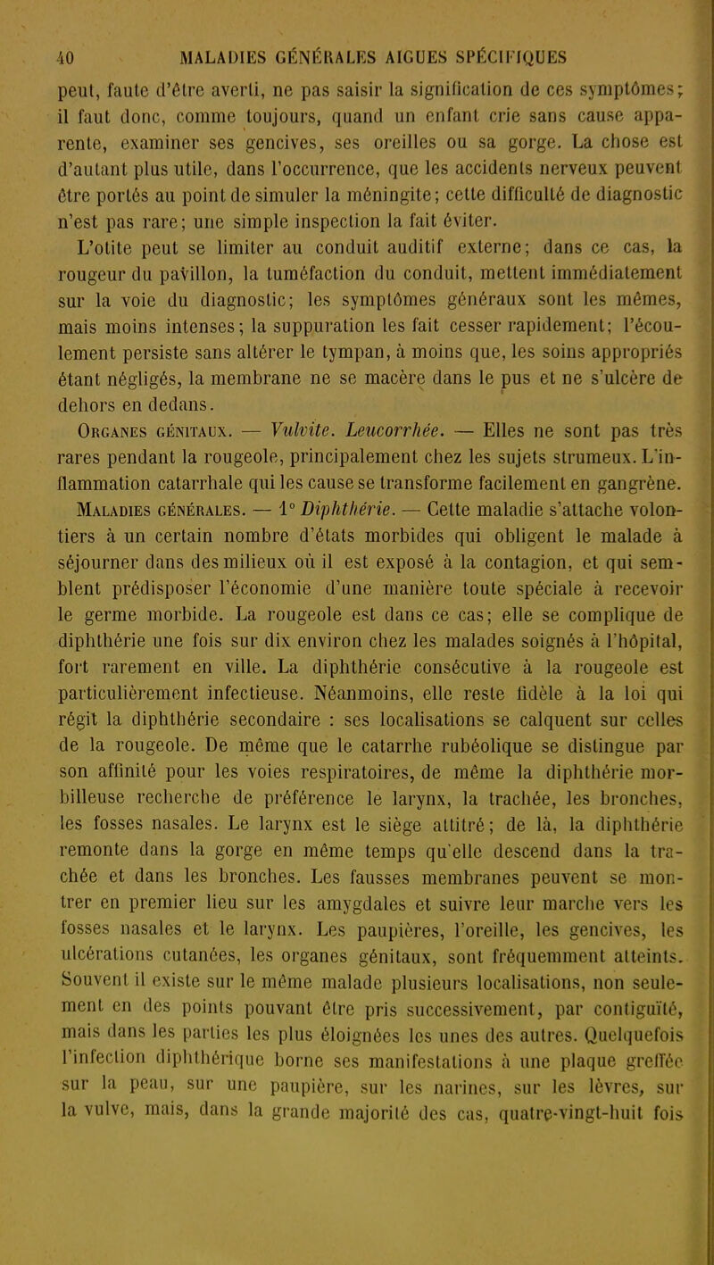 peut, faute d’être averti, ne pas saisir la signification de ces symptômes; il faut donc, comme toujours, quand un enfant crie sans cause appa- rente, examiner ses gencives, ses oreilles ou sa gorge. La chose est d’autant plus utile, dans l’occurrence, que les accidents nerveux peuvent être portés au point de simuler la méningite; cette difficulté de diagnostic n’est pas rare; une simple inspection la fait éviter. L’otite peut se limiter au conduit auditif externe; dans ce cas, la rougeur du pavillon, la tuméfaction du conduit, mettent immédiatement sur la voie du diagnostic; les symptômes généraux sont les mômes, mais moins intenses; la suppuration les fait cesser rapidement; l’écou- lement persiste sans altérer le tympan, à moins que, les soins appropriés étant négligés, la membrane ne se macère dans le pus et ne s’ulcère de dehors en dedans. Organes génitaux. — Vulvile. Leucorrhée. — Elles ne sont pas très rares pendant la rougeole, principalement chez les sujets strumeux. L'in- flammation catarrhale qui les cause se transforme facilement en gangrène. Maladies générales. — 1° Diphthérie. — Cette maladie s’attache volon- tiers à un certain nombre d’états morbides qui obligent le malade à séjourner dans des milieux où il est exposé à la contagion, et qui sem- blent prédisposer l’économie d’une manière toute spéciale à recevoir le germe morbide. La rougeole est dans ce cas; elle se complique de diphthérie une fois sur dix environ chez les malades soignés à l’hôpital, fort rarement en ville. La diphthérie consécutive à la rougeole est particulièrement infectieuse. Néanmoins, elle reste lidèle à la loi qui régit la diphthérie secondaire : ses localisations se calquent sur celles de la rougeole. De même que le catarrhe rubéolique se distingue par son affinité pour les voies respiratoires, de même la diphthérie mor- billeuse recherche de préférence le larynx, la trachée, les bronches, les fosses nasales. Le larynx est le siège attitré; de là, la diphthérie remonte dans la gorge en même temps qu’elle descend dans la tra- chée et dans les bronches. Les fausses membranes peuvent se mon- trer en premier lieu sur les amygdales et suivre leur marche vers les fosses nasales et le larynx. Les paupières, l’oreille, les gencives, les ulcérations cutanées, les organes génitaux, sont fréquemment atteints. Souvent il existe sur le même malade plusieurs localisations, non seule- ment en des points pouvant être pris successivement, par contiguïté, mais dans les parties les plus éloignées les unes des autres. Quelquefois l’infection diphthôrique borne ses manifestations à une plaque greffée sur la peau, sur une paupière, sur les narines, sur les lèvres, sur la vulve, mais, dans la grande majorité des cas, quatre-vingt-huit fois