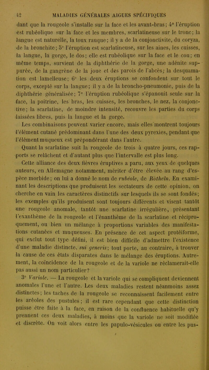 dant que la rougeole s’installe sur la face el les avant-bras; 4° l’éruption est rubéolique sur la face et les membres, scarlatineuse sur le tronc; la langue est naturelle, la toux rauque; il y a de la conjonctivite, du coryza, de la bronchite; 5° l’éruption est scarlatineuse, sur les aines, les cuisses, la langue, la gorge, le dos; elle est rubéolique sur la face et le cou; en même temps, survient de la diphthérie de la gorge, une adénite sup- purée, de la gangrène de la joue et des parois de l’abcès; la desquama- tion est lamelleuse; 6° les deux éruptions se confondent sur tout le corps, excepté sur la langue; il y a de la broncho-pneumonie, puis de la diphthérie généralisée; 7° l’éruption rubéolique s’épanouit seule sur la face, la poitrine, les bras, les cuisses, les bronches, le nez, la conjonc- tive; la scarlatine, de moindre intensité, recouvre les parties du corps laissées libres, puis la langue et la gorge. Les combinaisons peuvent varier encore, mais elles montrent toujours l’élément cutané prédominant dans l’une des deux pyrexies, pendant que l’élément muqueux est prépondérant dans l’autre. Quant la scarlatine suit la rougeole de trois à quatre jours, ces rap- ports se relâchent et d’autant plus que l’intervalle est plus long. Cette alliance des deux fièvres éruptives a paru, aux yeux de quelques auteurs, en Allemagne notamment, mériter d’être élevée au rang d’es- pèce morbide; on lui a donné le nom de rubéole, de Rotheln. En exami- nant les descriptions que produisent les sectateurs de cette opinion, on cherche en vain les caractères distinctifs sur lesquels ils se sont fondés; les exemples qu’ils produisent sont toujours différents et visent tantôt une rougeole anomale, tantôt une scarlatine irrégulière, présentant l’exanthème de la rougeole et l’énanthème de la scarlatine et récipro- quement, ou bien un mélange à proportions variables des manifesta- tions cutanées et muqueuses. En présence de cet aspect protéiforme, qui exclut tout type défini, il est bien difficile d’admettre l’existence d’une maladie distincte, sui generis; tout porte, au contraire, à trouver la cause de ces états disparates dans le mélange des éruptions. Autre- ment, la coïncidence de la rougeole et de la variole ne réclamerait-elle pas aussi un nom particulier? 3° Variole. — La rougeole et la variole qui se compliquent deviennent anomales l’une et l’autre. Les deux maladies restent néanmoins assez distinctes; les taches de la rougeole se reconnaissent facilement entre les aréoles des pustules ; il est rare cependant que cette distinction puisse être faite à la face, en raison de la confluence habituelle qu’y prennent ces deux maladies, à moins que la variole ne soil modifiée et discrète. On voit alors entre les papulo-vésicules ou entre les pus-