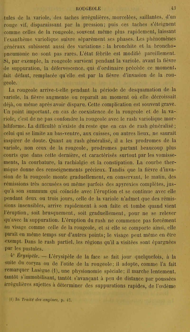 Iules de la variole, des lâches irrégulières, morcelées, saillantes, d’un rouge vif, disparaissant par la pression; puis ces taches s’éteignent comme celles de la rougeole, souvent même plus rapidement, laissant l’exanthème variolique suivre séparément ses phases. Les phénomènes généraux subissent aussi des variations : la bronchite et la broncho- pneumonie ne sont pas rares. L’état fébrile est modifié pareillement. Si, par exemple, la rougeole survient pendant la variole, avant la fièvre de suppuration, la défervescence, qui d’ordinaire précède ce moment, fait défaut, remplacée qu’elle est par la fièvre d’invasion de la rou- geole. La rougeole arrive-t-elle pendant la période de desquamation de la variole, la fièvre augmente ou reparaît au moment où elle décroissait déjà, ou même après avoir disparu. Cette complication est souvent grave. Un point important, en cas de coexistence de la rougeole et de la va- riole, c’est de ne pas confondre la rougeole avec le rasli variolique mor- biliforme. La difficulté n’existe du reste que en cas de rash généralisé ; celui qui se limite au bas-ventre, aux cuisses, ou autres lieux, ne saurait inspirer de doute. Quant au rash généralisé, il a les prodromes de la variole, non ceux de la rougeole, prodromes partant beaucoup plus courts que dans cette dernière, et caractérisés surtout par les vomisse- ments, la courbature, la rachialgie et la constipation. La courbe ther- mique donne des renseignements précieux. Tandis que la fièvre d’inva- sion de la rougeole monte graduellement, en conservant, le matin, des rémissions très accusées ou même parfois des apyrexics complètes, jus- qu’à son summum qui coïncide avec l’éruption et se continue avec elle pendant deux ou trois jours, celle de la variole n’admet que des rémis- sions insensibles, arrive rapidement à son faîte et tombe quand vient l’éruption, soit brusquement, soit graduellement, pour ne se relever qu'avec la suppuration. L’éruption du rash ne commence pas forcément au visage comme celle de la rougeole, et si elle se comporte ainsi, elle parait en même temps sur d’autres points; le visage peut même en être exempt. Dans le rash partiel, les régions qu’il a visitées sont épargnées par les pustules. 4 Érysipèle. — L’érysipèle de la face se fait jour quelquefois, à la suite du coryza ou de l’otite de la rougeole; il adopte, comme l’a fait remarquer Lasègue (1), une physionomie spéciale; il marche lentement, tantôt s immobilisant, tantôt s’avançant à peu de distance par poussées irrégulières sujettes à déterminer des suppurations rapides, de l’œdème (I) In Traité des angines, p. 47.