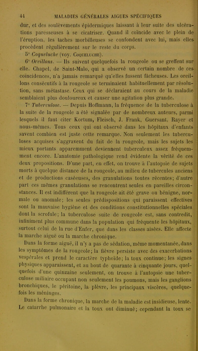 dur, et des soulèvements épidermiques laissant à leur suite des ulcéra- tions paresseuses à se cicatriser. Quand il coïncide avec le plein de l’éruplion, les taches morbilleuses se confondent avec lui, mais elles procèdent régulièrement sur le reste du corps. 5° Coqueluche (voy. Coqueluche). 6° Oreillons. — Ils suivent quelquefois la rougeole ou se greffent sur elle. Chapel, de Saint-Malo, qui a observé un certain nombre de ces coïncidences, n’a jamais remarqué qu’elles fussent fâcheuses. Les oreil- lons consécutifs à la rougeole se terminaient habituellement par résolu- tion, sans métastase. Ceux qui se déclaraient au cours de la maladie semblaient plus douloureux et causer une agitation plus grande. 7° Tuberculose. — Depuis Hoffmann, la fréquence de la tuberculose à la suite de la rougeole a été signalée par de nombreux auteurs, parmi lesquels il faut citer Kortum, Fleisch, J. Frank, Guersant, Rayer et nous-mêmes. Tous ceux qui ont observé dans les hôpitaux d’enfants savent combien est juste cette remarque. Non seulement les tubercu- loses acquises s’aggravent du fait de la rougeole, mais les sujets les mieux portants apparemment deviennent tuberculeux assez fréquem- ment encore. L’anatomie pathologique rend évidente la vérité de ces deux propositions. D’une part, en effet, on trouve à l’autopsie de sujets morts à quelque distance de la rougeole, au milieu de tubercules anciens et de productions caséeuses, des granulations toutes récentes; d’autre part ces mêmes granulations se rencontrent seules en pareilles circon- stances. Il est indifférent que la rougeole ait été grave ou bénigne, nor- male ou anomale; les seules prédispositions qui paraissent effectives sont la mauvaise hygiène et des conditions constitutionnelles spéciales dont la scrofule; la tuberculose suite de rougeole est, sans contredit, infiniment plus commune dans la population qui fréquente les hôpitaux., surtout celui de la rue d’Enfer, que dans les classes aisées. Elle affecte la marche aiguë ou la marche chronique. Dans la forme aiguë, il n’y a pas de sédation, même momentanée, dans les symptômes de la rougeole; la fièvre persiste avec des exacerbations vespérales et prend le caractère typhoïde; la toux continue; les signes physiques apparaissent, et au bout de quarante à cinquante jours, quel- quefois d’une quinzaine seulement, on trouve à l’autopsie une tuber- culose miliaire occupant non seulement les poumons, mais les ganglions bronchiques, le péritoine, la plèvre, les principaux viscères, quelque- fois les méninges. Dans la forme chronique, la marche de la maladie est insidieuse, lente. Le catarrhe pulmonaire et la toux ont diminué; cependant la toux se