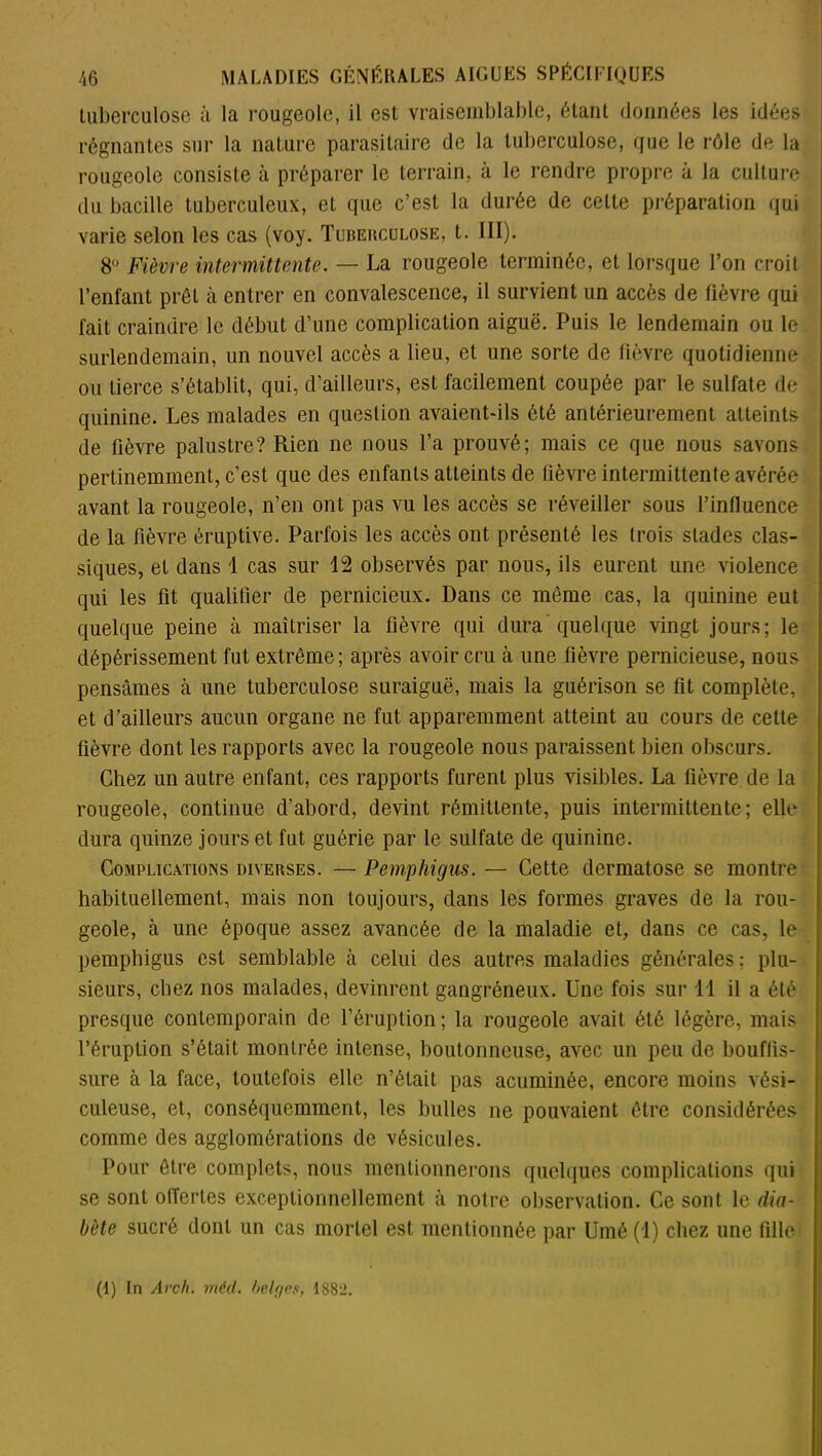 tuberculose à la rougeole, il est vraisemblable, étant données les idées régnantes sur la nature parasitaire de la tuberculose, que le rôle de la rougeole consiste à préparer le terrain, à le rendre propre à la culture du bacille tuberculeux, et que c’est la durée de celle préparation qui varie selon les cas (voy. Tuberculose, l. III). 8° Fièvre intermittente. — La rougeole terminée, et lorsque l’on croit l’enfant prêt à entrer en convalescence, il survient un accès de fièvre qui fait craindre le début d’une complication aiguë. Puis le lendemain ou le surlendemain, un nouvel accès a lieu, et une sorte de fièvre quotidienne ou tierce s’établit, qui, d’ailleurs, est facilement coupée par le sulfate de quinine. Les malades en question avaient-ils été antérieurement atteints de fièvre palustre? Rien ne nous l’a prouvé; mais ce que nous savons pertinemment, c’est que des enfants atteints de fièvre intermittente avérée avant la rougeole, n’en ont pas vu les accès se réveiller sous l’influence de la fièvre éruptive. Parfois les accès ont présenté les trois stades clas- siques, et dans 1 cas sur 12 observés par nous, ils eurent une violence qui les fit qualifier de pernicieux. Dans ce même cas, la quinine eut quelque peine à maîtriser la fièvre qui dura quelque vingt jours; le dépérissement fut extrême; après avoir cru à une fièvre pernicieuse, nous pensâmes à une tuberculose suraiguë, mais la guérison se fit complète, et d’ailleurs aucun organe ne fut apparemment atteint au cours de cette fièvre dont les rapports avec la rougeole nous paraissent bien obscurs. Chez un autre enfant, ces rapports furent plus visibles. La fièvre de la rougeole, continue d’abord, devint rémittente, puis intermittente; elle dura quinze jours et fut guérie par le sulfate de quinine. Complications diverses. — Pemphigus. — Cette dermatose se montre habituellement, mais non toujours, dans les formes graves de la rou- geole, à une époque assez avancée de la maladie et, dans ce cas, le pemphigus est semblable à celui des autres maladies générales: plu- sieurs, chez nos malades, devinrent gangréneux. Une fois sur 11 il a été presque contemporain de l’éruption ; la rougeole avait été légère, mais l’éruption s’était montrée intense, boutonneuse, avec un peu de bouffis- sure à la face, toutefois elle n’était pas acuminée, encore moins vési- culeuse, et, conséquemment, les bulles ne pouvaient être considérées comme des agglomérations de vésicules. Pour être complets, nous mentionnerons quelques complications qui se sont offertes exceptionnellement à noire observation. Ce sont le dia- bète sucré dont un cas mortel est mentionnée par Umé (1) chez une fille (1) In Arc h. méd. helf/es, 1882.