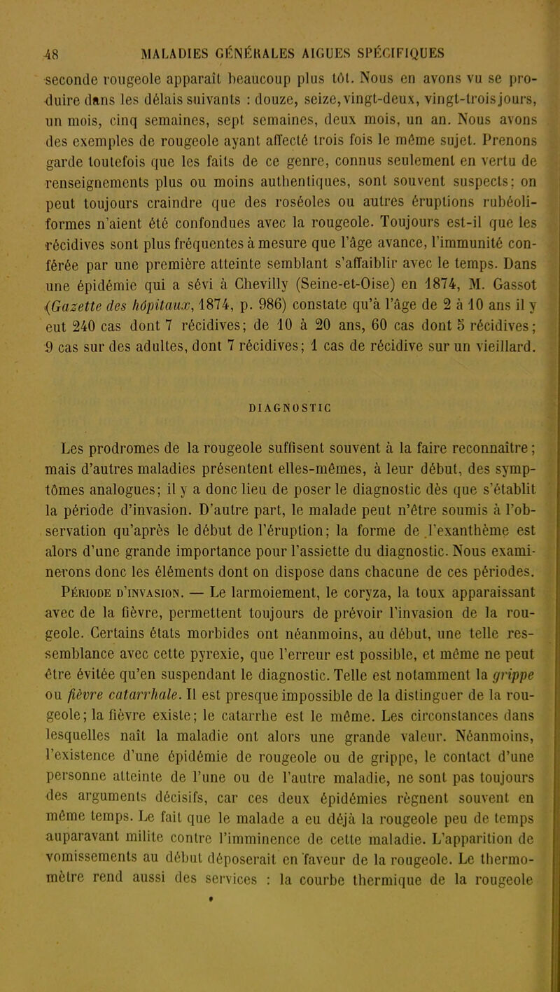 seconde rougeole apparaît beaucoup plus tôt. Nous en avons vu se pro- duire dans les délais suivants : douze, seize, vingt-deux, vingt-trois jours, un mois, cinq semaines, sept semaines, deux mois, un an. Nous avons des exemples de rougeole ayant affecté trois fois le môme sujet. Prenons garde toutefois que les faits de ce genre, connus seulement en vertu de renseignements plus ou moins authentiques, sont souvent suspects; on peut toujours craindre que des roséoles ou autres éruptions rubéoli- formes n’aient été confondues avec la rougeole. Toujours est-il que les récidives sont plus fréquentes à mesure que Page avance, l’immunité con- férée par une première atteinte semblant s’affaiblir avec le temps. Dans une épidémie qui a sévi à Chevilly (Seine-et-Oise) en 1874, M. Gassot {Gazette des hôpitaux, 1874, p. 986) constate qu’à l’âge de 2 à 10 ans il y eut 240 cas dont 7 récidives; de 10 à 20 ans, 60 cas dont 6 récidives; 9 cas sur des adultes, dont 7 récidives; 1 cas de récidive sur un vieillard. DIAGNOSTIC Les prodromes de la rougeole suffisent souvent à la faire reconnaître ; mais d’autres maladies présentent elles-mêmes, à leur début, des symp- tômes analogues; il y a donc lieu de poser le diagnostic dès que s’établit la période d’invasion. D’autre part, le malade peut n’être soumis à l’ob- servation qu’après le début de l’éruption; la forme de .l’exanthème est alors d’une grande importance pour l’assiette du diagnostic. Nous exami- nerons donc les éléments dont on dispose dans chacune de ces périodes. Période d’invasion. — Le larmoiement, le coryza, la toux apparaissant avec de la fièvre, permettent toujours de prévoir l’invasion de la rou- geole. Certains états morbides ont néanmoins, au début, une telle res- semblance avec cette pyrexie, que l’erreur est possible, et même ne peut, être évitée qu’en suspendant le diagnostic. Telle est notamment la grippe ou fièvre catarrhale. Il est presque impossible de la distinguer de la rou- geole; la fièvre existe; le catarrhe est le même. Les circonstances dans lesquelles naît la maladie ont alors une grande valeur. Néanmoins, l’existence d’une épidémie de rougeole ou de grippe, le contact, d’une personne atteinte de l’une ou de l’autre maladie, ne sont pas toujours des arguments décisifs, car ces deux épidémies régnent souvent en même temps. Le fait que le malade a eu déjà la rougeole peu de temps auparavant milite contre l’imminence de cette maladie. L’apparition de vomissements au début déposerait, en faveur de la rougeole. Le thermo- mètre rend aussi des services : la courbe thermique de la rougeole