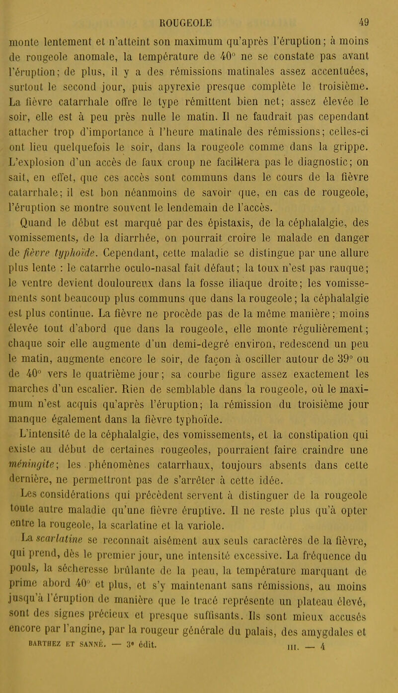 monte lentement et n’atteint son maximum qu’après l’éruption; à moins de rougeole anomale, la température de 40° ne se constate pas avant l’éruption; de plus, il y a des rémissions matinales assez accentuées, surtout le second jour, puis apyrexie presque complète le troisième. La fièvre catarrhale olïre le type rémittent bien net; assez élevée le soir, elle est à peu près nulle le matin. Il ne faudrait pas cependant attacher trop d’importance à l’heure matinale des rémissions; celles-ci ont lieu quelquefois le soir, dans la rougeole comme dans la grippe. L’explosion d’un accès de faux croup ne facilitera pas le diagnostic; on sait, en effet, que ces accès sont communs dans le cours de la fièvre catarrhale; il est bon néanmoins de savoir que, en cas de rougeole, l’éruption se montre souvent le lendemain de l’accès. Quand le début est marqué par des épistaxis, de la céphalalgie, des vomissements, de la diarrhée, on pourrait croire le malade en danger de fièvre typhoïde. Cependant, cette maladie se distingue par une allure plus lente : le catarrhe oculo-nasal fait défaut; la toux n’est pas rauque; le ventre devient douloureux dans la fosse iliaque droite; les vomisse- ments sont beaucoup plus communs que dans la rougeole; la céphalalgie est plus continue. La fièvre ne procède pas de la môme manière ; moins élevée tout d’abord que dans la rougeole, elle monte régulièrement; chaque soir elle augmente d’un demi-degré environ, redescend un peu le matin, augmente encore le soir, de façon à osciller autour de 39° ou de 40° vers le quatrième jour ; sa courbe figure assez exactement les marches d’un escalier. Rien de semblable dans la rougeole, où le maxi- mum n’est acquis qu’après l’éruption; la rémission du troisième jour manque également dans la fièvre typhoïde. L’intensité de la céphalalgie, des vomissements, et la constipation qui existe au début de certaines rougeoles, pourraient faire craindre une méningite; les phénomènes catarrhaux, toujours absents dans cette dernière, ne permettront pas de s’arrêter à cette idée. Les considérations qui précèdent servent à distinguer de la rougeole toute autre maladie qu’une fièvre éruptive. Il ne reste plus qu’à opter entre la rougeole, la scarlatine et la variole. La scarlatine se reconnaît aisément aux seuls caractères de la fièvre, qui prend, dès le premier jour, une intensité excessive. La fréquence du pouls, la sécheresse brûlante de la peau, la température marquant de prime abord 40° et plus, et s’y maintenant sans rémissions, au moins jusqu’à l’éruption de manière que le tracé représente un plateau élevé, sont des signes précieux et presque suffisants. Us sont mieux accusés encore par 1 angine, par la rougeur générale du palais, des amygdales et BARTHEZ ET SANNÉ. — 3° édit. ,,, /,
