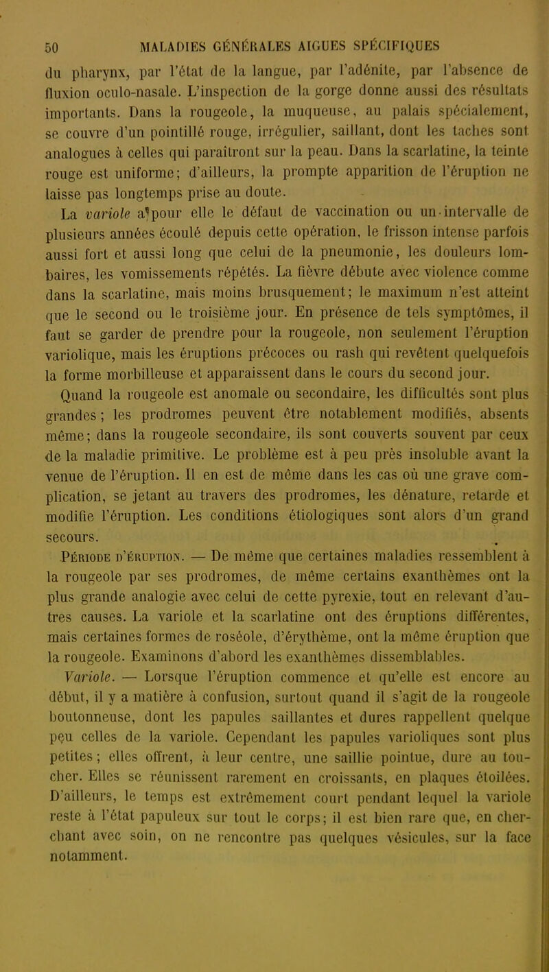 du pharynx, par l’état de la langue, par l’adénite, par l’absence de fluxion ocnlo-nasale. L’inspection de la gorge donne aussi des résultats importants. Dans la rougeole, la muqueuse, au palais spécialement, se couvre d’un pointillé rouge, irrégulier, saillant, dont les taches sont analogues à celles qui paraîtront sur la peau. Dans la scarlatine, la teinte rouge est uniforme; d’ailleurs, la prompte apparition de l’éruption ne laisse pas longtemps prise au doute. La variole a1 pour elle le défaut de vaccination ou un intervalle de plusieurs années écoulé depuis cette opération, le frisson intense parfois aussi fort et aussi long que celui de la pneumonie, les douleurs lom- baires, les vomissements répétés. La fièvre débute avec violence comme dans la scarlatine, mais moins brusquement; le maximum n’est atteint que le second ou le troisième jour. En présence de tels symptômes, il faut se garder de prendre pour la rougeole, non seulement l’éruption variolique, mais les éruptions précoces ou rash qui revêtent quelquefois la forme morbilleuse et apparaissent dans le cours du second jour. Quand la rougeole est anomale ou secondaire, les difficultés sont plus grandes ; les prodromes peuvent être notablement modifiés, absents même; dans la rougeole secondaire, ils sont couverts souvent par ceux de la maladie primitive. Le problème est à peu près insoluble avant la venue de l’éruption. Il en est de même dans les cas où une grave com- plication, se jetant au travers des prodromes, les dénature, retarde et modifie l’éruption. Les conditions étiologiques sont alors d’un grand secours. Période d’éruption. — De même que certaines maladies ressemblent à la rougeole par ses prodromes, de même certains exanthèmes ont la plus grande analogie avec celui de cette pyrexie, tout en relevant d’au- tres causes. La variole et la scarlatine ont des éruptions différentes, mais certaines formes de roséole, d’érythème, ont la même éruption que la rougeole. Examinons d’abord les exanthèmes dissemblables. Variole. — Lorsque l’éruption commence et qu’elle est encore au début, il y a matière à confusion, surtout quand il s’agit de la rougeole boutonneuse, dont les papules saillantes et dures rappellent quelque pçu celles de la variole. Cependant les papules varioliques sont plus petites ; elles offrent, à leur centre, une saillie pointue, dure au tou- cher. Elles se réunissent rarement en croissants, en plaques étoilées. D’ailleurs, le temps est extrêmement court pendant lequel la variole reste à l’état papuleux sur tout le corps; il est bien rare que, en cher- chant avec soin, on ne rencontre pas quelques vésicules, sur la face notamment.