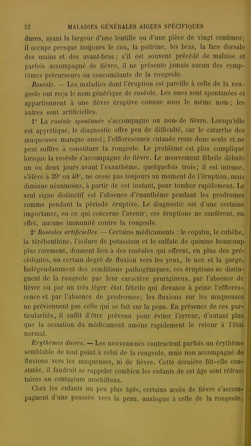 dures, ayant la largeur d’une lentille ou d’une pièce de vingt centimes; il occupe presque toujours le cou, la poitrine, les bras, la face dorsale des mains et des avant-bras ; s’il est souvent précédé de malaise et parfois accompagné de Fièvre, il ne présente jamais aucun des symp- tômes précurseurs ou concomitants de la rougeole. Roséole. — Les maladies dont l’éruption est pareille à celle de la rou- geole ont reçu le nom générique de roséole. Les unes sont spontanées et appartiennent à une fièvre éruptive connue sous le même nom ; les autres sont artificielles. 1° La roséole spontanée s’accompagne ou non* de fièvre. Lorsqu’elle est apyrétique, le diagnostic offre peu de difficulté, car le catarrhe des muqueuses manque aussi; l’efflorescence cutanée reste donc seule et ne peut suffire à constituer la rougeole. Le problème est plus compliqué lorsque la roséole s’accompagne de fièvre. Le mouvement fébrile débute un ou deux jours avant l’exanthème, quelquefois trois; il est intense, s’élève à 39° ou 40°, ne cesse pas toujours au moment de l’éruption, mais diminue néanmoins, à partir de cet instant, pour tomber rapidement. Le seul signe distinctif est l’absence d’ênanthème pendant les prodromes comme pendant la période éruptive. Le diagnostic est d'une certaine importance, en ce qui concerne l’avenir; ces éruptions ne confèrent, en effet, aucune immunité contre la rougeole. 2° Roséoles artificielles. — Certains médicaments : le copahu, le cubèbe, la térébenthine, l’iodure de potassium et le sulfate de quinine beaucoup plus rarement, donnent lieu à des roséoles qui offrent, en plus des pré- cédentes, un certain degré de fluxion vers les yeux, le nez et la gorge. Indépendamment des conditions pathogéniques, ces éruptions se distin- guent de la rougeole par leur caractère prurigineux, par l’absence de fièvre ou par un très léger état fébrile qui devance à peine l'efflores- cence et par l’absence de prodromes; les fluxions sur les muqueuses ne préviennent pas celle qui se fait sur la peau. En présence de ces par- ticularités, il suffit d’être prévenu pour éviter l’erreur, d’autant plus que la cessation du médicament amène rapidement le retour à l’état normal. Erythèmes divers. — Les nouveau-nés contractent parfois un érythème semblable de tout point à celui de la rougeole, mais non accompagné de ; fluxions vers les muqueuses, ni de fièvre. Celle dernière fût-elle con- statée, il faudrait se rappeler combien les enfants de cet âge sont réfrac- taires au contagium morbilleux. Chez les enfants un peu plus âgés, certains accès de fièvre s'accom- pagnent d’une poussée vers la peau, analogue à celle de la rougeole;