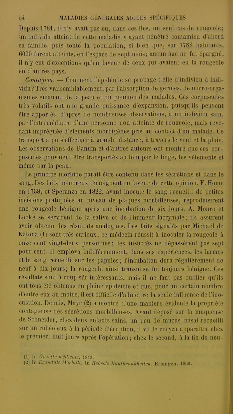 Depuis 4781, il n’y avait pas eu, dans ces îles, un seul cas de rougeole; un individu atteint de cette maladie y ayant pénétré contamina d’abord sa famille, puis toute la population, si bien que, sur 7782 habitants, 6000 furent atteints, en l'espace de sept mois; aucun âge ne fut épargné, il n’y eut d’exceptions qu’en faveur de ceux qui avaient eu la rougeole en d’autres pays. Contagion. — Comment l’épidémie se propage-t-elle d’individu à indi- vidu? Très vraisemblablement, par l’absorption de germes, de micro-orga- nismes émanant de la peau et du poumon des malades. Ces corpuscules très volatils ont une grande puissance d’expansion, puisqu'ils peuvent être apportés, d’après de nombreuses observations, à un individu sain, par l’intermédiaire d’une personne non atteinte de rougeole, mais reve- nant imprégnée d’éléments morbigènes pris au contact d’un malade. Ce transport a pu s’effectuer à grande distance, à travers le vent et la pluie. Les observations de Panum et d’autres auteurs ont montré que ces cor- puscules pouvaient être transportés au loin par le linge, les vêtements et même par la peau. Le principe morbide paraît être contenu dans les sécrétions et dans le sang. Des faits nombreux témoignent en faveur de cette opinion. F. Home en 1768, et Speranza en 1822, ayant inoculé le sang recueilli de petites incisions pratiquées au niveau de plaques morbilleuses, reproduisirent une rougeole bénigne après une incubation de six jours. A. Monro et Looke se servirent de la salive et de l’humeur lacrymale; ils assurent avoir obtenu des résultats analogues. Les faits signalés par Michaël de Katona (1) sont très curieux; ce médecin réussit à inoculer la rougeole à onze cent vingt-deux personnes ; les insuccès ne dépassèrent pas sept pour cent. Il employa indifféremment, dans ses expériences, les larmes et le sang recueilli sur les papules; l’incubation dura régulièrement de neuf à dix jours; la rougeole ainsi transmise fut toujours bénigne. Ces résultats sont à coup sûr intéressants, mais il ne faut pas oublier qu’ils ont tous été obtenus en pleine épidémie et que, pour un certain nombre d’entre eux au moins, il est difficile d’admettre la seule influence de l’ino- culation. Depuis, Mayr (2) a montré d’une manière évidente la propriété contagieuse des sécrétions morbilleuses. Ayant déposé sur la muqueuse de Schneider, chez deux enfants sains, un peu de mucus nasal recueilli sur un rubéoleux à la période d’éruption, il vit le coryza apparaître chez le premier, huit jours après l’opération; chez le second, à la fin du neu- (1) In Gazette médicale, 1843. (2) In Exsudate Morbilli. In Hebra’s Ilautkrankheiten, Erlangen, 1860.